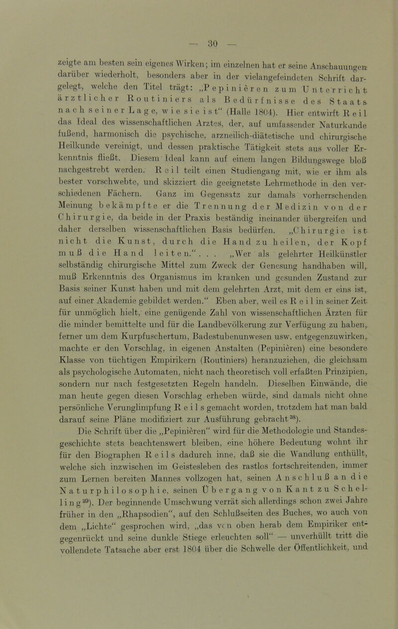 zeigte am besten sein eigenes Wirken; im einzelnen hat er seine Anschauungen darüber wiederholt, besonders aber in der vielangefeindeten Schrift dar- gelegt, welche den 1 itel trägt: „P e p i n i e r e n zum Unterricht ärztlicher Routiniers als Bedürfnisse des Staats n a c h s e i n e r L a g e, w i e s i e i s t“ (Halle 1804). Hier entwirft Reil das Ideal des wissenschaftlichen ArztsS, der, auf umfassender Naturkunde fußend, haimonisch die psychische, arzneilich-diätetische und chirurgische Heilkunde vereinigt, und dessen praktische Tätigkeit stets aus voller Er- kenntnis fließt. Diesem Ideal kann auf einem langen Bildungswege bloß nachgestrebt werden. Reil teilt einen Studiengang mit, wie er ihm als- bester vorschwebte, und skizziert die geeignetste Lehrmethode in den ver- schiedenen Fächern. Ganz im Gegensatz zur damals vorherrschenden Meinung bekämpfte er die Trennung der Medizin von der Chirurgie, da beide in der Praxis beständig ineinander übergreifen und daher derselben wissenschaftlichen Basis bedürfen. „Chirurgie ist nicht die Kunst, durch die Hand zu heilen, der Kopf muß die Hand leiten.“. . . „Wer als gelöhrter Heilkünstler selbständig chirurgische Mittel zum Zweck der Genesung handhaben will,, muß Erkenntnis des Organismus im kranken und gesunden Zustand zur Basis seiner Kunst haben und mit dem gelehrten Arzt, mit dem er eins ist,, auf einer Alcademie gebildet werden.“ Eben aber, weil es R e i 1 in seiner Zeit für unmöglich hielt, eine genügende Zahl von wissenschaftlichen Ärzten für die minder bemittelte und für die Landbevölkerung zur Verfügung zu haben,, ferner um dem Kurpfuschertum, Badestubenunwesen usw. entgegenzuwirken,, machte er den Vorschlag, in eigenen Anstalten (Pepinieren) eine besondere Klasse von tüchtigen Empirikern (Routiniers) heranzuziehen, die gleichsam als psychologische Automaten, nicht nach theoretisch voll erfaßten Prinzipien,, sondern nur nach festgesetzten Regeln handeln. Dieselben Einwände, die man heute gegen diesen Vorschlag erheben würde, sind damals nicht ohne persönliche Verunglimpfung Reils gemacht worden, trotzdem hat man bald darauf seine Pläne modifiziert zur Ausführung gebracht^). Die Schrift über die „Pepinieren“ wird für die Methodologie und Standes- geschichte stets beachtenswert bleiben, eine höhere Bedeutung wohnt ihr für den Biograj)hen Reils dadurch inne, daß sie die Wandlung enthüllt, welche sich inzwischen im Geistesleben des rastlos fortschreitenden, immer zum Lernen bereiten Mannes vollzogen hat, seinen Anschluß an die Naturphilosophie, seinen Übergang von Kant zu S c h e 1- ling^®). Der beginnende Umschwung verrät sich allerdings schon zwei Jahre früher in den „Rhapsodien“, auf den Schlußseiten des Buches, wo auch von dem „Lichte“ gesprochen wird, „das vc ii oben herab dem Empiriker ent- gegenrückt und seine dunkle Stiege erleuchten soll“ — unverhüllt tritt die vollendete Tatsache aber erst 1804 über die Schwelle der Öffentlichkeit, und