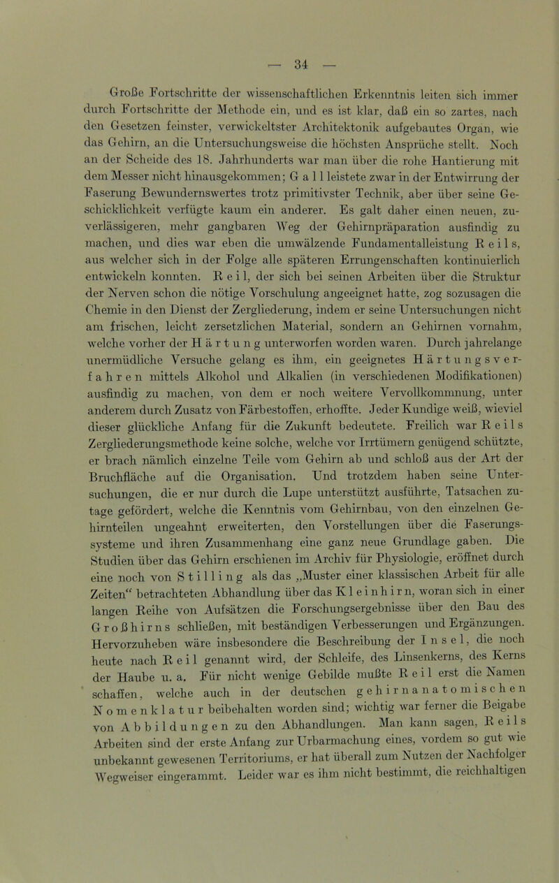 Große Fortschritte der wissenschaftlichen Erkenntnis leiten sich immer durch Fortschritte der Methode ein, und es ist klar, daß ein so zartes, nach den Gesetzen feinster, verwickeltster Architektonik aufgebautes Organ, wie das Gehirn, an die Untersuchungsweise die höchsten Ansprüche stellt. Noch an der Scheide des 18. Jahrhunderts war man über die rohe Hantierung mit dem Messer nicht hinausgekommen; G a 11 leistete zwar in der Entwirrung der Faserung Bewundernswertes trotz primitivster Technik, aber über seine Ge- schicklichkeit verfügte kaum ein anderer. Es galt daher einen neuen, zu- verlässigeren, mehr gangbaren Weg der Gehirnpräparation ausfindig zu machen, und dies war eben die umwälzende Fundamentalleistung Reils, aus welcher sich in der Folge alle späteren Errungenschaften kontinuierlich entwickeln konnten. Reil, der sich bei seinen Arbeiten über die Struktur der Nerven schon die nötige Vorschulung angeeignet hatte, zog sozusagen die Chemie in den Dienst der Zergliederung, indem er seine Untersuchungen nicht am frischen, leicht zersetzlichen Material, sondern an Gehirnen vornahm, wmlche vorher der Härtung unterworfen worden waren. Durch jahrelange unermüdliche Versuche gelang es ihm, ein geeignetes Härtungsver- fahren mittels Alkohol und Alkalien (in verschiedenen Modifikationen) ausfindig zu machen, von dem er noch weitere Vervollkommnung, unter anderem durch Zusatz von Färbestofien, erhoffte. Jeder Kundige weiß, wieviel dieser glückliche Anfang für die Zukunft bedeutete. Freilich war Reils Zergliederungsmethode keine solche, welche vor Irrtümern genügend schützte, er brach nämlich einzelne Teile vom Gehirn ab und schloß aus der Art der Bruchfiäche auf die Organisation. Und trotzdem haben seine Unter- suchungen, die er nur durch die Lupe unterstützt ausführte, Tatsachen zu- tage gefördert, welche die Kenntnis vom Gehirnbau, von den einzelnen Ge- hirnteilen ungeahnt erweiterten, den Vorstellungen über die Faserungs- systeme und ihren Zusammenhang eine ganz neue Grundlage gaben. Die Studien über das Gehirn erschienen im Archiv für Physiologie, eröffnet durch eine noch von Stilling als das „Muster einer klassischen Arbeit für alle Zeiten“ betrachteten Abhandlung über das K1 e i nh ir n, woran sich in einer langen Reihe von Aufsätzen die Forschungsergebnisse über den Bau des Großhirns schließen, mit beständigen Verbesserungen und Ergänzungen. Hervorzuheben wäre insbesondere die Beschreibung der I n s e 1, die noch heute nach Reil genannt wird, der Schleife, des Linsenlcerns, des Kerns der Haube u. a. Für nicht wenige Gebilde mußte Reil erst die Namen schaffen, welche auch in der deutschen gehirnanatomischen Nomenklatur beibehalten worden sind; wichtig war ferner die Beigabe von Abbildungen zu den Abhandlungen. Man kann sagen, Reils Arbeiten sind der erste Anfang zur Urbarmachung eines, vordem so gut wie unbekannt gewesenen Territoriums, er hat überall zum Nutzen der Nachfolger Wegweiser eingerammt. Leider war es ihm nicht bestimmt, die reichhaltigen