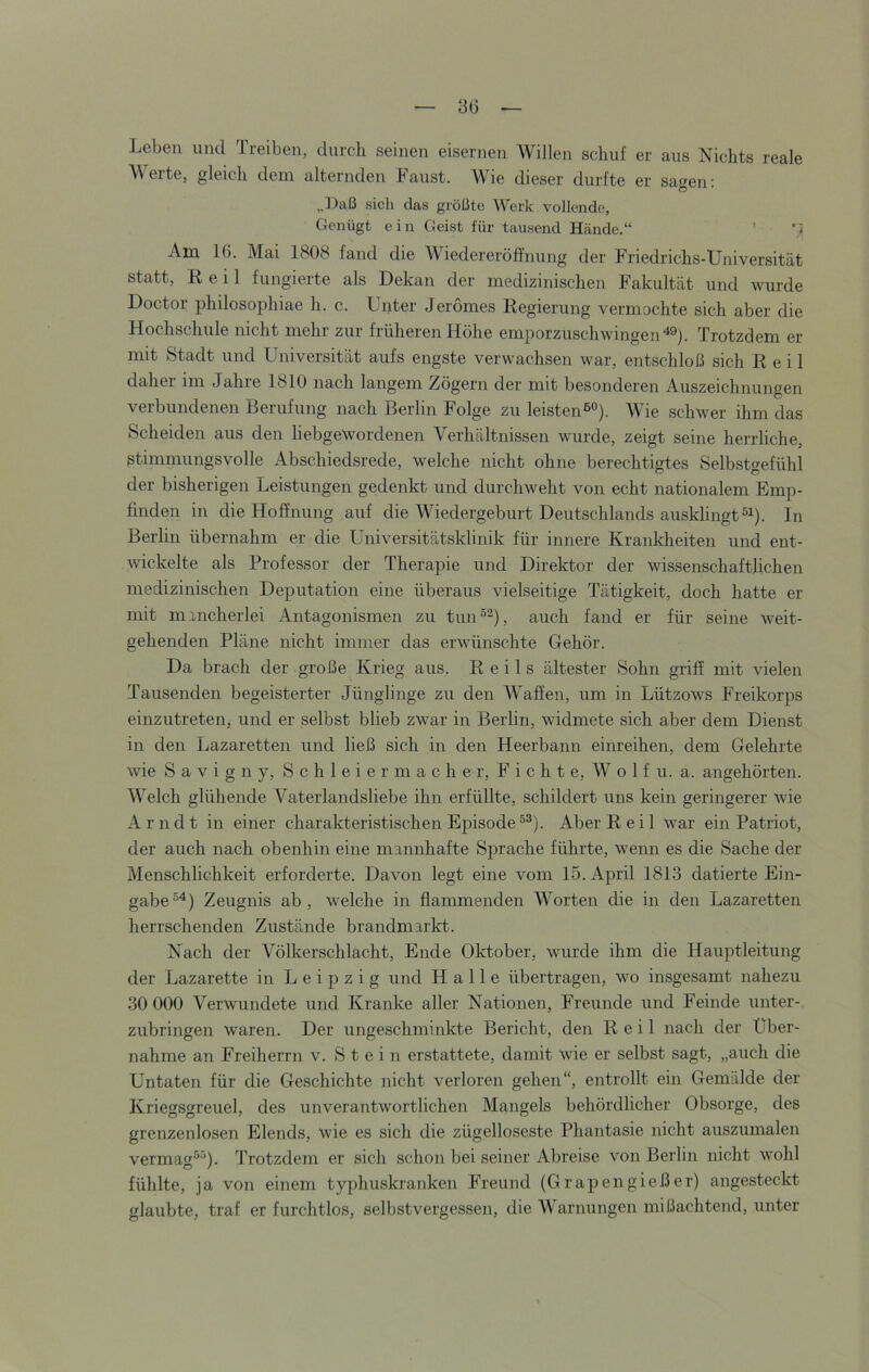 Leben und Treiben, durch seinen eisernen Willen schuf er aus Nichts reale Werte, gleich dem alternden Faust. Wie dieser durfte er sagen: „Daß sich das größte Werk vollende. Genügt ein Geist für tausend Hände.“ ’ i Am 16. Mai 1808 fand die Wiedereröffnung der Friedrichs-Universität statt, Keil fungierte als Dekan der medizinischen Fakultät und wurde Doctor philosophiae h. c. Unter Jerömes Regierung vermochte sich aber die Hochschule nicht mehr zur früheren Höhe emporzuschwingenTrotzdem er mit Stadt und Universität aufs engste verwachsen war, entschloß sich Reil daher im Jahre 1810 nach langem Zögern der mit besonderen Auszeichnungen verbundenen Berufung nach Berlin Folge zu leisten®”). Wie schwer ihm das Scheiden aus den liebgewordenen Verhältnissen wurde, zeigt seine herrliche, stimmungsvolle Abschiedsrede, welche nicht ohne berechtigtes Selbstgefühl der bisherigen Leistungen gedenkt und durchweht von echt nationalem Emp- finden in die Hoffnung auf die Wiedergeburt Deutschlands ausklingtln Berlin übernahm er die Universitätsklinik für innere Krankheiten und ent- wickelte als Professor der Therapie und Direktor der wissenschaftlichen medizinischen Deputation eine überaus vielseitige Tätigkeit, doch hatte er mit mancherlei Antagonismen zu tun®^), auch fand er für seine weit- gehenden Pläne nicht immer das erwünschte Gehör. Da brach der große Krieg aus. Reils ältester Sohn griff mit vielen Tausenden begeisterter Jünglinge zu den Waffen, um in Lützows Freikorps einzutreten, und er selbst blieb zwar in Berlin, widmete sich aber dem Dienst in den Lazaretten und ließ sich in den Heerbann einreihen, dem Gelehrte wie S a V i g n y, S c h 1 e i e r m a c h e r, F i c h t e, W o 1 f u. a. angehörten. Welch glühende Vaterlandsliebe ihn erfüllte, schildert uns kein geringerer wie Arndt in einer charakteristischen Episode®®). Aber Reil war ein Patriot, der auch nach obenhin eine mannhafte Sprache führte, wenn es die Sache der Menschlichkeit erforderte. Davon legt eine vom 15. April 1813 datierte Ein- gabe®^) Zeugnis ab, welche in flammenden Worten die in den Lazaretten herrschenden Zustände brandmarkt. Nach der Völkerschlacht, Ende Oktober, wurde ihm die Hauptleitung der Lazarette in Leipzig und Halle übertragen, wo insgesamt nahezu 30 000 Verwundete und Kranke aller Nationen, Freunde und Feinde unter- zubringen waren. Der ungeschminkte Bericht, den Reil nach der Über- nahme an Freiherrn v. Stein erstattete, damit wie er selbst sagt, „auch die Untaten für die Geschichte nicht verloren gehen“, entrollt ein Gemälde der Kriegsgreuel, des unverantwortlichen Mangels behördlicher Obsorge, des grenzenlosen Elends, wie es sich die zügelloseste Phantasie nicht auszumalen vermag®®). Trotzdem er sich schon bei seiner Abreise von Berlin nicht wohl fühlte, ja von einem typhuskranken Freund (Grapen gieß er) angesteckt glaubte, traf er furchtlos, selbstvergessen, die AVarnungen mißachtend, unter