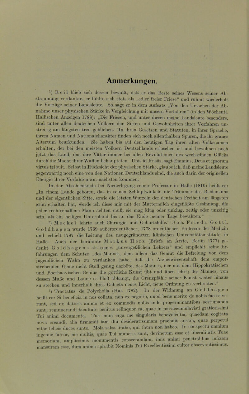 Anmerkungen. Reil blieb sich dessen bewußt, daß er das Beste seines Wesens seiner Ab- stammung verdanlvte, er fühlte sich stets als „edler freier Friese“ und rühmt wiederholt die Vorzüge semer Landsleute. So sagt er in dem Aufsatz „Von den Ursachen der Ab- nahme unser physischen Stärke in Vergleichung mit unsern Vorfahren“ (in den Wöchentl. Hallischen Anzeigen 1788): „Die Friesen, und unter diesen meine Landsleute besonders, sind unter allen deutschen Völkern den Sitten und Gewohnheiten ihrer Vorfahren un- streitig am längsten treu geblieben. In ihren Gesetzen und Statuten, in ihrer Sprache, ihrem Namen mid Nationalcharakter finden sich noch allenthalben Spuren, die ihr graues Altertum beurkunden. Sie haben bis auf den heutigen Tag ihren alten Volksnamen erhalten, der bei den meisten VöUrern Deutschlands erloschen ist und bewohnen noch jßtzt das Land, das ihre Väter immer bei allen Revolutionen des wechselnden Glücks durch die Macht ihrer Waffen behaupteten. Unis id Frisiis, sagt Emmius, Deus et ipsorum virtus tribuit. Selbst in Rücksicht der physischen Stärke, glaube ich, daß meine Landsleute gegenwärtig noch eine von den Nationen Deutschlands sind, die auch darin der origmeUen Energie ihrer Vorfahren am nächsten kommen.“ In der Abschiedsrede bei Niederlegung seiner Professur in Halle (1810) heißt es: „In einem Lande geboren, das in seinen Schlupfwüikeln die Trümmer des Biedersinns und der eigentlichen Sitte, sowie die letzten Wurzeln der deutschen Freiheit am längsten grün erhalten hat, werde ich diese mir mit der Muttermilch eingefiößte Gesirmung, die jeder rechtschaffene Mann achten muß, sie mag klug oder unklug, zeitig oder unzeitig sein, als ein heiliges Unterpfand bis an das Ende meiner Tage bewahren.“ 2) Meckel lehrte auch Chirurgie und Geburtshilfe.' ‘ J o h. F r i e d r. G o 111. Goldhagen wurde 1769 außerordentlicher, 1778 ordentlicher Professor der Medizin und erhielt 1787 die Leitung des neugegründeten klinischen Universitätsinstituts m Halle. Auch der berühmte Markus Herz (Briefe an Ärzte, Berlin 1777) ge- denkt Goldhage ns als seines „unvergeßlichen Lehrers“ und empfiehlt seine Er- fahrungen dem Schutze „des Mamies, dem allein das Gemüt die Befreiung von dem jugendhchen Wahn zu verdanken habe, daß die Arzneiwissenschaft dem empor- strebenden Genie nicht Stoff genug darböte, des Mamies, der mit dem Hippokratischen und Boerhaavischen Genius die göttliche Kunst übt und üben lehrt; des Mannes, von dessen Muße und Laune es bloß abhängt, die Grenzpfähle seiner Kunst weiter hinaus zu stecken und innerhalb ihres Gebiets neues Licht, neue Ordnung zu verbreiten. 3) Tractatus de Polycholia (Hai. 1782). In der Widmung an Goldhagen heißt es: Si beneficia in nos collata, non ex negotio, quod bene merito de nobis facessive- runt, sed ex datoris animo et ex commodis nobis inde progerminantibus aestumanda sunt; remunerantU facultate penitus relinquor ea, quae in me accumulavisti gratiosissimi Tui animi documenta. Tua enim erga me singularis benevolentia, quaedam cogitata nova creandi, alia firmandi iam diu dcsideratissimam praebuit ansam, quae perpetui vitae felicis duces sunto. Mola salsa litabo, qui thura non habeo. In conspectu ommum ingenue fateor, me multis, quae Tui muncris sunt, devinctum esse et liberalitatis Tuae memoriam, amplissimis monumentis consecrandam, imis animi penetralibus infixam mansuram esse, dum anima spirabit Nominis Tui Excellentissimi cultor observantissimus.