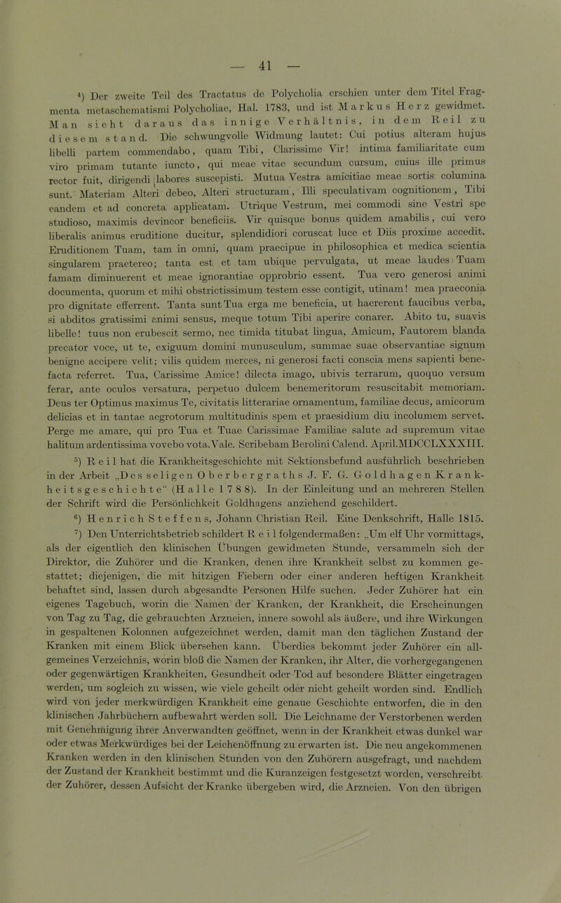 •') Der zweite Teil des Tractatus de Polyeholia erschien unter dem Titel Frag- menta metaschematisnii Polycholiae, Hai. 1783, und ist Markus Herz gewidmet. Man sicht daraus das innige Verhältnis, in dem Reil zu diesem st a n d. Die schwungvolle Widmung lautet: Cui potius alteram hujus libelli partem commendabo, quam Tibi, Clarissimc Vir! intima familiaritate cum viro primam tutante iuncto, qui meae vitae secundum cursum, cuius ille primus rector fuit, dirigendi [labores suscepisti. Mutua Vestra amicitiae meae sortis columina sunt. Materiam Alteri debeo, Alteri structuram, Illi speculativam cognitionem. Tibi eandem et ad concreta applicatam. Utrique Vestrum, mei commodi sine Vestri spe studioso, maximis devincor beneficiis. Vir quisque bonus quidem amabilis, cui vero liberalis animus eruditione ducitur, splendidiori coruscat luce et Diis proxime accedit. Eruditionem Tuam, tarn in onmi, quam praecipue in philosophica et medica scieatia singulärem praetereo; tanta est et tarn ubique pervulgata, ut meae laudesiTuam famam diminuerent et meae ignorantiae opprobrio essent. Tua vero generosi aninii documenta, quorum et mihi obstrictissimum testem esse contigit, utinam 1 mea praeconia pro dignitate efferrent. Tanta sunt Tua erga me beneficia, ut haererent faucibus verba, si abditos gratissimi animi sensus, meque totum Tibi aperire conarer. Abito tu, suavis libelle! tuus non erubescit sermo, nee timida titubat lüigua, Amicum, Fautorem blanda precator voce, ut te, exiguum domini munusculum, summae suae observantiae signuin benigne accipere velit; vilis quidem merces, ni generosi facti conscia mens sapienti bene- facta referret. Tua, Carissime Amice! dilecta imago, ubivis terrarum, quoquo versum ferar, ante oculos versatura, perpetuo dulcem benemeritorum resuscitabit memoriam. Deus ter Optimus maximus Te, civitatis litterariae ornamentum, familiae decus, amicorum delicias et in tantae aegrotorum multitudinis spem et praesidium diu incolumem servet. Ferge me amare, qui pro Tua et Tuae Carissimae Familiae salute ad supremum vitae halitum ardentissima vovebo vota.Vale. Scribebam Berolini Calend. April.MDCCLXXXIII. Reil hat die Krankheitsgeschichte mit Sektionsbefund ausführlich beschrieben in der Arbeit „Des seligen Obe r berg r at h s J. F. G. GoldhagenKrank- heitsgeschichte“ (Halle 178 8). In der Einleitung mid an mehreren Stellen der Schrift wird die Persönlichkeit Goldhagens anziehend geschildert. ®) Henrich Steffens, Johann Christian Reil. Eine Denkschrift, Halle 1815. ’’) Den Unterrichtsbetrieb schildert Reil folgendermaßen: „Um eK Uhr vormittags, als der eigentlich den klinischen Übungen gewidmeten Stunde, versammeln sich der Direktor, die Zuhörer und die Kranken, denen ihre Krankheit selbst zu kommen ge- stattet; diejenigen, die mit hitzigen Fiebern oder einer anderen heftigen Krankheit behaftet sind, lassen durch abgesandte Personen Hilfe suchen. Jeder Zuhörer hat ein eigenes Tagebuch, worin die Kamen der Kranken, der Ki’ankheit, die Erscheinungen von Tag zu Tag, die gebrauchten Arzneien, innere sowohl als äußere, und ihre Wirkungen in gespaltenen Kolonnen aufgezeichnet werden, damit man den täglichen Zustand der Kranken mit einem Blick übersehen kann. Überdies bekommt jeder Zuhörer ein all- gemeines Verzeichnis, worin bloß die Kamen der Kranken, ihr Alter, die vorhergegangenen oder gegenwärtigen Krankheiten, Gesundheit oder Tod auf besondere Blätter eingetragen werden, um sogleich zu wissen, wie viele geheilt oder nicht geheilt worden sind. Endlich wird von jeder merkwürdigen Krankheit eine genaue Geschichte entworfen, die in den klinischen Jahrbüchern aufbewahrt werden soll. Die Leichname der Verstorbenen werden mit Genehrhigung ihrer Anverwandten geöffnet, wenn in der Kranltheit etwas dunkel war oder etwas Merkwürdiges bei der Leichenöffnung zu erwarten ist. Die neu angekommenen Kranken werden in den klinischen Stunden von den Zuhörern ausgefragt, und nachdem der Zustand der Krankheit bestimmt und die Kuranzeigen festgesetzt worden, verschreibt der Zuhörer, dessen Aufsicht der Kranke übergeben wird, die Arzneien. Von den übrigen