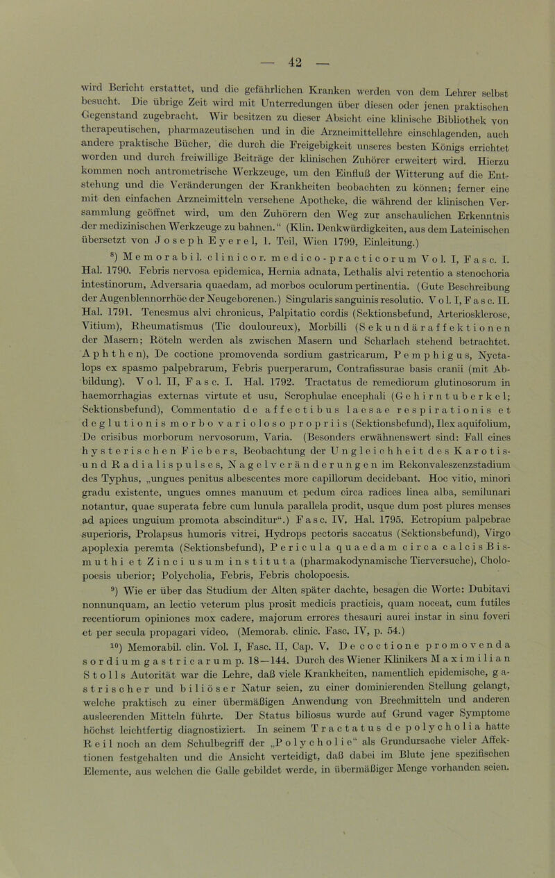 wird Bericlit erstattet, und die gefährlichen Kranken werden von dem Lehrer selbst besucht. Die übrige Zeit wird mit Unterredungen über diesen oder jenen praktischen Ocgenstand zugebracht. Wir besitzen zu dieser Absicht eine klinische Bibliothek von therapeutischen, pharmazeutischen und in die Arzneimittellehre einschlagenden, auch andere praktische Bücher, die durch die Freigebigkeit unseres besten Königs errichtet V Orden und durch freiwillige Beiträge der klinischen Zuhörer erweitert wird. Hierzu kommen noch antrometrische Werkzeuge, um den Einfluß der Witterung auf die Ent- stehiuig und die Veränderungen der Krankheiten beobachten zu können; ferner eine mit den einfachen Arzneimitteln versehene Apotheke, die während der klinischen Ver- sammlung geöffnet wird, um den Zuhörern den Weg zur anschaulichen Erkenntnis der medizinischen Werkzeuge zu bahnen. “ (Klin. Denkwürdigkeiten, aus dem Lateinischen übersetzt von Joseph Eyerel, 1. Teil, Wien 1799, Einleitung.) ®) M e m o r a b i 1. c 1 i n i c o r. m e d i c o - p r a c t i c o r u m V o 1. I, E a s c. I. Hai. 1790. Febris nervosa epidemica, Hernia adnata, Lethalis alvi retentio a stenochoria intestinorum, Adversaria quaedam, ad morbos oculorumpertinentia. (Gute Beschreibung der Augenblennorrhöe der Neugeborenen.) Singularis sanguinis resolutio. V o 1.1, F a s c. II. Hai. 1791. Tenesmus alvi chronicus, Palpitatio cordis (Sektionsbefund, Arteriosklerose, Vitium), Rheumatismus (Tic douloureux), Morbilli (Sekundäraffektionen der Masern; Röteln werden als zwischen Masern und Scharlach stehend betrachtet. Aphthe n). De coctione jDromovenda sordium gastricarum, Pemphigus, Nycta- lops ex spasmo palpebrarum, Febris puerperarum, Contraflssurae basis cranii (mit Ab- bildung). V o 1. II, Fase. I. Hai. 1792. Tractatus de remediorum glutinosorum m haemorrhagias externas virtute et usu, Scrophulae encephali (Gehirntuberkel; Sektionsbefund), Commentatio de affectibus laesae respirationis et deglutionis morbo vari oloso propriis (Sektionsbefund), Ilex aquifolium. De crisibus morborum nervosorum, Varia. (Besonders erwähnenswert sind: Fall eines hysterischen Fiebers, Beobachtung der LTngleichheit des Karotis- und Radialispulses, Nagelveränderungen im Rekonvaleszenzstadium d.es Typhus, „ungues penitus albescentes more capillorum decidebant. Hoc vitio, minori gradu existente, ungues omnes manuum et pedum circa radices linea alba, semilunari notantur, quae superata febre cum lunula parallela prodit, usque dum post plures menses ad apices unguium promota abscinditur“.) Fase. IV. Hai. 1795. Ectropium palpebrae superioris, Prolapsus humoris vitrei, Hydrops pectoris saccatus (Sektionsbefimd), Virgo apoplexia peremta (Sektionsbefund), Pericula quaedam circa calcisBis- muthi et Zinci usum instituta (pharmakodynamische Tierversuche), Cholo- poesis uberior; Polycholia, Febris, Febris cholopoesis. ®) Wie er über das Studium der Alten sj)äter dachte, besagen die Worte: Dubitavi nonnunquam, an lectio veterum plus prosit medicis practicis, quam noceat, cum futiles recentiorum opiniones mox cadere, majorum errores thesauri aurei instar in sinu foveri et per secula propagari video, (Memorab. clinic. Fase. IV, p. 54.) ^°) Memorabil. clin. Vol. I, Fase. II, Cap. V. De coctione promovenda sordiumgastricarump. 18—144. Durch des Wiener Khnikers Maximilian S t o 11 s Autorität war die Lehre, daß viele Krankheiten, namentlich epidemische, g a- strischer und biliöser Natur seien, zu einer dominierenden Stellung gelangt, welche praktisch zu einer übermäßigen Anwendung von Brechmittehr und anderen ausleerenden Mitteln führte. Der Status biliosus wurde auf Grund vager Symptome höchst leichtfertig diagnostiziert. In seinem Tractatus de polycholia hatte Reil noch an dem Schulbegriff der „P o 1 y c h o 1 i e“ als Grundursache vieler Affek- tionen festgehalten und die Ansicht verteidigt, daß dabei im Blute jene spezifischen Elemente, aus welchen die Galle gebildet werde, in übermäßiger Menge vorhanden seien.