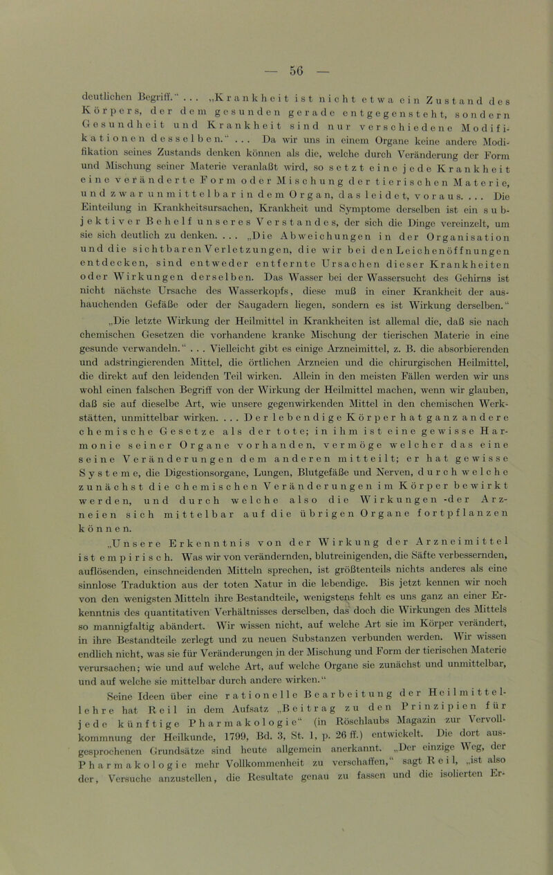 deutlichen Begriff.“ . . . „Krankheit ist nicht etwa ein Zustand des Körpers, der dem gesunden gerade e n t g e g e n s t e li t, sondern Gesundheit und Krankheit sind nur verschiedene Modifi- kationen d e s s e 1 b e n. ■* ... Da wir uns in einem Organe keine andere Modi- fikation seines Zustands denken können als die, welche durch Veränderung der Form und Mischung seiner Materie veranlaßt wird, so setzt eine jede Krankheit eine v e f ä n d e r t e Form oder ]\I i s c h u n g der tierischen Materie, und zwar unmittelbar in dem Organ, das leidet, voraus. ... Die Einteilung in Krankheitsursachen, Krankheit und »Symptome derselben ist ein sub- jektiver Behelf unseres Verstandes, der sich die Dinge vereinzelt, um sie sich deutlich zu denken. ... „Die Abweichungen in der Organisation und die sichtbaren Verletzungen, die wir bei denLeichenöffnungen entdecken, sind entweder entfernte Ursachen dieser Krankheiten oder Wirkungen derselben. Das Wasser bei der Wassersucht des Gehirns ist nicht nächste Ursache des Wasserkopfs, diese muß in einer Krankheit der aus- hauchenden Gefäße oder der Saugadern liegen, sondern es ist Wirkung derselben.“ „Die letzte Wirkung der Heilmittel in Krankheiten ist allemal die, daß sie nach chemischen Gesetzen die vorhandene kranke Mischung der tierischen Materie in eine gesunde verwandeln. “ . . . Vielleicht gibt es einige Arzneimittel, z. B. die absorbierenden und adstringierenden Mittel, die örtlichen Arzneien und die chirurgischen Heilmittel, die direkt auf den leidenden Teil wirken. Allein in den meisten Fällen werden wir uns wohl einen falschen Begriff von der Wirkung der Heilmittel machen, wenn wir glauben, daß sie auf dieselbe Ai’t, wie unsere gegenwirkenden Mittel in den chemischen Werk- stätten, unmittelbar wirken. ... Der lebendige Körper hat ganz andere chemische Gesetze als der tote; in ihm ist eine gewisse Har- monie seiner Organe vorhanden, vermöge welcher das eine seine Veränderungen dem anderen mitteilt; er hat gewisse Systeme, die Digestionsorgane, Lungen, Blutgefäße und Nerven, durch welche zunächst die chemischen Veränderungen im Körper bewirkt werden, und durch welche also die Wirkungen -der Arz- neien sich mittelbar auf die übrigen Organe fort pflanzen können. „U nsere Erkenntnis von der Wirkung der Arzneimittel ist empirisch. Was wir von verändernden, blutreinigenden, die Säfte verbessernden, auflösenden, einschneidenden Mitteln sprechen, ist größtenteils nichts anderes als eine sinnlose Traduktion aus der toten Natur in die lebendige. Bis jetzt kennen wir noch von den wenigsten Mitteln ihre Bestandteile, wenigstens fehlt es uns ganz an einer Er- kenntnis des quantitativen Verhältnisses derselben, das doch die Wirkungen des Mittels so mannigfaltig abändert. Wir wissen nicht, auf welche Art sie im Körper verändert, in ihre Bestandteile zerlegt und zu neuen Substanzen verbunden werden. Wir wissen endlich nicht, was sie für Veränderungen in der Mischung und Form der tierischen Materie verursachen; wie und auf welche Art, auf welche Organe sie zunächst und unmittelbar, und auf welche sie mittelbar durch andere wirken. “ Seine Ideen über eine rationelle Bearbeitung der Heilmittel- lehre hat Reil in dem Aufsatz „Beitrag zu den Prinzipien für jede künftige Pharmakologie“ (in Röschlaubs Magazin zur Vervoll- kommnung der Heilkunde, 1799, Bd. 3, St. 1, p. 26 ff.) entwickelt. Die dort aus- gesprochenen Grund.sätze sind heute allgemein anerkannt. „Der einzige M cg, der Pharmakologie mehr Vollkommenheit zu verschaffen,“ sagt R e 11, „ist also der. Versuche anzustellen, die Resultate genau zu fassen und die isolierten Er-