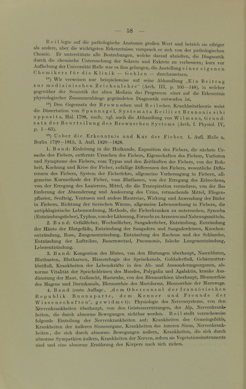 R c 1 1 legte auf die pathologisclie Anatomie großen Wert und betrieb sie eifriger als andere, aber die wichtigsten Erkenntnisse verspracli er sich von der ])athologischen Chemie. Er unterstützte alle Bestrebungen, welche darauf abzielten, die Diagnostik durch die chemische Untersuchung der Sekrete und Exkrete zu verbessern; kurz vor Aufhebung der Universität Halle war es ihm gelungen, die Anstellung eines eigenen Chemikers für die Klinik — Gehlen — durchzusetzen. 28) Wir verweisen nur beispielsweise auf seine Abhandlung „Ein Beitrag zur medizinischen Z e i c h e n 1 e h r e“ (Arch. III, p. 105-148), in welcher gegenüber der Semiotik der alten Medizin das Programm einer auf die Erkenntnis physiologischer Zusammenhänge gegründeten Diagnostik entworfen ist. 28) Den Gegensatz der Brown sehen und Reil sehen Krankheitstheorie weist die Dissertation von tSp annagel, System ata Reilii et Brunonis sibi o p p o s i t a, Hai. 1798, nach; vgl. auch die Abhandlung von W i 1 m a n s, Grund- satz der Beurteilung des Brownschen Svstems (Arch. f. Physiol. IV, p. 1-63). 38) Ueber die Erkenntnis und Kur der Fieber. 1. Aufl. Halle u. Berlin 1799—1815, 3. Aufl. 1820—1828. 1. Band: Einleitung in die Heilkunde, Exposition des Fiebers, die nächste Ur- sache des Fiebers, entfernte Ursachen des Fiebers, Eigenschaften des Fiebers, Vorboten und Symptome des Fiebers, vom Typus und den Zeitläuften des Fiebers, von der Roh- heit, Kochung und Krise der Fieber, zufälhge Differenzen des Fiebers, wesentliche Diffe- renzen des Fiebers, System der Fieberlelu-e, allgemeine Vorhersagung in Fiebern, all- gemeine Kurmethode der Fieber, vom Blutlassen, von der Erregung des Erbrechens, von der Erregung des Laxierens, Mittel, die die Transpiration vermehren, von der Be- förderung der Absonderung und Ausleerung des Urins, rotmachende Mittel, Fliegen- pflaster, Senfteig, Ventosen und andere Hautreize, Wirkung und Anwendung der Bäder in Fiebern, Richtung der tierischen Wärme, allgemeine Lebensordnung in Fiebern, die antiphlogistische Lebensordnung, Methode, die Fieberkranken zu untersuchen, Synocha (Entzündungsfieber), Ty^rhus, von der Lähmung, Formeln zu Arzneien und Nahrungsmitteln. 2. Band: Gefäßfieber, Wechselfieber, Saugaderfieber, Entzündung, Entzündung der Häute der Blutgefäße, Entzündung der Saugadern und Saugaderdrüsen, Knochen- entzündung, Rose, Zungenentzündung, Entzündung des Rachens und des Schlundes, Entzündung der Luftröhre, Bauernwetzel, Pneumonie, falsche Lungenentzündung, Leberentzündung. 3. Band: Kongestion des Blutes, von den Blutungen überhaupt, Nasenbluten, Bluthusten, Blutharnen, Hämorrhagie des Speisekanals, Goldaderfluß, Gebärmutter- blutfluß, Krankheiten der Lebenskräfte in den Ab- und Aussonderungsorganen, ab- norme Vitalität der Speicheldrüsen des Mundes, Polygaha und Agalaktia, kranke Aus- dünstung der Haut, Gallsucht, Harnruhr, von den Blennorrhöen überhaupt, Blennorrhöe des Magens und Darmkanals, Blennorrhöe des Mastdarms, Blennorrhöe der Harnwege. 4. Band (erste Auflage, „demOberconsul der französischen Republik Buon aparte, dem Kenner und Freunde der Wissenschaften“, gewidmet): Physiologie des Nervensystems, von den Nervenkrankheiten überhaupt, von den Geisteszerrüttungen, der Alp, Nervenitrank« heiten, die durch abnorme Bewegungen sichtbar werden. Reil stellt versuchsweise folgende Einteilung der Nervenkrankheiten auf: Krankheiten des Gemeingefühls, Krankheiten der äußeren Sinnesorgane, Krankheiten des inneren Sinns, Nervenkrank- heiten , die sich durch abnorme Bewegungen äußern, Krankheiten, die sicli durch abnorme Sympathien äußern, Krankheiten der Nerven, sofern sie Vegetationsinstrumente sind und eine abnorme Ernährung des Körpers nacli sich ziehen.