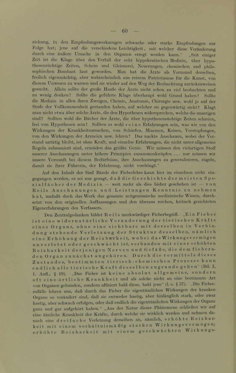 Ziehung, in den Einpfindungswerkzeugcn schwache oder starke Em])findungen zur Folge hat; jene auf die verschiedene Leichtigkeit, mit welcher diese Veränderung durch eine äußere Ursache in den Organen erregt werden kann.“ „Seit einiger Zeit ist die Klage über den Verfall der echt hij)pokratischen Medizin, über hypo- thesensüchtige Zeiten, Schein und Gleisnerei, Xeuerungen, chemischen und philo- sophischen Bombast laut geworden. Man hat die Ärzte als Vormund derselben, freilich eigenmächtig, aber wahrscheinlich aus reinem Patriotismus für die Kunst, von diesem Unwesen zu warnen und sie wieder auf den Weg der Beobachtung zurückzuweisen gesucht. Allein sollte der große Haufe der Ärzte nicht schon zu viel beobachten und zu wenig denken? Sollte die geführte Klage überhaupt wohl Grund haben? Sollte die Medizin in allen ihren Zweigen, Chemie, Anatomie, Chirurgie usw. wohl je auf der Stufe der Vollkommenheit gestanden haben, auf welcher sie gegenwärtig steht? Klagt man nicht etwa über solche Arzte, die den Hypothesen widersprechen, welche die unserigen sind? Sollten wohl die Bücher der Arzte, die über hypothesensüchtige Zeiten schreien, frei von Hypothesen sein? Sollten es wohl reine Erfahrungen sein, was wir von den Wirkungen der Krankheitsursachen, von Schärfen, Miasmen, Krisen, Verstopfungen, von den Wirkungen der Arzneien usw. lehren? Das naekte Anschauen, wobei der Ver- stand untätig bleibt, ist ohne Kraft, und einzelne Erfahrungen, die nicht unter allgemeine Regeln subsumiert sind, ermüden das größte Genie. Wir müssen den vielartigen Stoff unserer Anschauungen unter höhere Prinzipien zusammenknüpfen . . . nur müssen wir unsere Vernunft bei diesem Bedürfnisse, ihre Anschauungen zu generalisieren, zügeln, damit sie ihrer Führerin, der Erfahrung, nicht vordringt.“ Auf den Inhalt der fünf Bände der Fieberlehre kann hier im einzelnen nicht ein- gegangen werden, es sei nur gesagt, daß die Geschichte der meisten Spe- zialfächer der Medizin — weit mehr als dies bisher geschelien ist — von Reils Anschauungen und Leistungen Kenntnis zu nehmen h a t, umfaßt doch das Werk das gesamte zeitgenössische medizinische Wissen, durch- setzt von den originellen Auffassungen und den überaus reichen, kritisch gesichteten Eigenerfahrungen des Verfassers. Den Zentralgedanken bildet Reils merkwürdiger Fieberbegriff. „E i n F i e b e r ist eine widernatürliche Veränderung der tierischen Kräfte eines Organs, ohne eine sichtbare mit derselben in Verbin- dung stehende Verletzung der Struktur desselben, nämlich eine Erhöhung der Reizbarkeit, wobei d a s W i r k u n g s v e r m ö g e n unverletzt oder geschwächt ist, verbunden mit einer erhöhten Reizbarkeit derjenigen Kerven und Gefäße, die dem fiebern- den Organ zunächst angehören. Durch die vermittels dieses Zustandes, bestimmten tierisch- che mischen Prozesse kann endlich alle tierische Kraft desselben zugrunde gehen“ (Bd. 1, 1. Auf!., § 19). „Das Fieber ist keine absolut allgemeine, sondern oft eine örtliche Krankheit und als solche nicht an eine bestimmte Art von Organen gebunden, sondern affiziert bald diese, bald jene“ (1. c. § 57). „Die Fieber- zufällc lehren uns, daß durch das Fieber die eigentümlichen Wirkungen der kranken Organe so verändert sind, daß sie entweder hastig, aber hinlänglich stark, oder zwar hastig, aber schwach erfolgen, oder daß endlich die eigentündichen Wirkungen der Organe ganz und gar aufgehört haben.“ „Aus der Natur dieser Phänomene schließen wir auf eine ähnliche Krankheit der Kräfte, durch welche sie wirklich werden und nehmen da- nach eine dreifache Verletzung denselben an, nämlich, erhöhte Reizbar- keit mit einem verhältnismäßig starken W i r k u n g s v e r m ö g e n; erhöhte Reizbarkeit mit einem geschwächten W i r k u n g s-