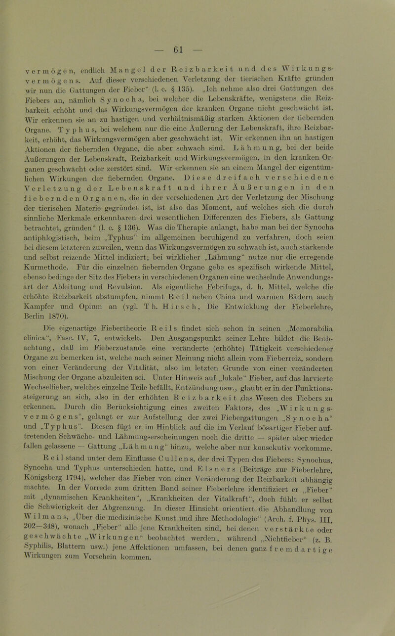 V c r ni ü g c 11, ciidlicli ]\I ci ii g c 1 der Reizbarkeit und des W i i k ii n g s- vermögen s. Auf dieser verschiedenen Verletzung der tierisclien Kräfte gründen wir nun die Cattungen der Fieber“ (1. c. § 135). „Ich nehme also drei Gattungen des Fiebers an, nämlich S y n o c h a, bei welcher die Lebenskräfte, wenigstens die Reiz- barkeit erhöht und das Wirkungsvermögen der kranken Organe nicht geschwächt ist. Wir erkennen sie an zu hastigen und verhältnismäßig starken Aktionen der hebernden Organe. T y p h u s, bei welchem nur die eine Äußerung der Lebenskraft, ihre Reizbar- keit, erhöht, das Wirkungsvermögen aber geschwächt ist. Wir erkennen ihn an hastigen Aktionen der hebernden Organe, die aber schwach sind. L ä h m u n g, bei der beide Äußerungen der Lebenskraft, Reizbarkeit und Wirkungsvermögen, in den kranken Or- ganen geschwächt oder zerstört sind. Wir erkennen sie an einem Mangel der eigentüm- lichen Wirkungen der hebernden Organe. Diese dreifach verschiedene Verletzung der Lebenskraft und ihrer Äußerungen in den fiebernden Organen, die in der verschiedenen Art der Verletzung der Mischung der tierischen Materie gegründet ist, ist also das Moment, auf welches sich die durch sinnhehe Merkmale erkennbaren drei wesentlichen Differenzen des Fiebers, als Gattung betrachtet, gründen“ (1. c. § 136). Was die Therapie anlangt, habe man bei der Synocha antiphlogistisch, beim „Typhus“ im allgemeinen beruhigend zu verfahren, doch seien bei diesem letzteren zuweilen, wenn das Wirkungsvermögen zu schwach ist, auch stärkende und selbst reizende Mittel indiziert; bei wirklicher „Lähmung“ nutze nur die erregende Kurmethode. Für die einzelnen hebernden Organe gebe es spezihsch wirkende Mittel, ebenso bedinge der Sitz des Fiebers in verschiedenen Organen eine wechselnde Anwendungs- art der Ableitung und Revulsion. Als eigentliche Febrifuga, d. h. Mittel, welche die erhöhte Reizbarkeit abstumpfen, nimmt Reil neben China und warmen Bädern auch Kampfer und OjDium an (vgl. Th. Hirsch, Die Entwicklung der Fieberlehre, Berlin 1870). Die eigenartige Fiebertheorie Reils hndet sich schon in seinen „MemorabiUa clinica“, Fase. IV, 7, entwickelt. Den Ausgangspunkt seiner Lehre bildet die Beob- achtung, daß im Fieberzustande eine veränderte (erhöhte) Tätigkeit verschiedener Organe zu bemerken ist, welche nach seiner Meinung nicht allein vom Fieberreiz, sondern von einer Veränderung der Vitahtät, also im letzten Grunde von einer veränderten JMischung der Organe abzuleiten sei. Unter Hinweis auf „lokale“ Fieber, auf das larvierte Wechselheber, welches einzelne Teile befällt, Entzündung usw., glaubt er in der Funktions- steigerung an sich, also in der erhöhten Reizbarkeit ,das Wesen des Fiebers zu erkennen. Durch die Berücksichtigung eines zweiten Faktors, des „W i r k u n g s- Vermögens“, gelangt er zur Aufstellung der zwei Fiebergattungen „Synocha“ und „Typhus“. Diesen fügt er im Hinblick auf die im Verlauf bösartiger Fieber auf- tretenden Schwäche- und Lähmungserscheinungen noch die dritte — später aber wieder fallen gelassene — Gattung „Lähmung“ hinzu, welche aber nur konsekutiv vorkomme. Reil stand unter dem Einhusse C u 11 e n s, der drei Typen des Fiebers: S3mochus, Synocha und Typhus unterschieden hatte, und E 1 s n e r s (Beiträge zur Fieberlehre, Königsberg 1794), welcher das Fieber von einer Veränderung der Reizbarkeit abhängig machte. In der Vorrede zum dritten Band seiner Fieberlehre identihziert er „Fieber“ mit „dynamischen Krankheiten“, „Krankheiten der Vitalkraft“, doch fühlt er selbst die Schwierigkeit der Abgrenzung. In dieser Hinsicht orientiert die Abhandlung von W i 1 m a n s, „Über die medizinische Kunst und ihre Methodologie“ (Arch. f. Phys. III, 202—348), wonach „Fieber“ alle jene Krankheiten sind, bei denen verstärkte oder geschwächte „Wirkungen“ beobachtet werden, während „Nichtfieber“ (z. B. Syphilis, Blattern usw.) jene Affektionen umfassen, bei denen ganz f r e m d a r t i g o Wirkungen zum Vorschein kommen.
