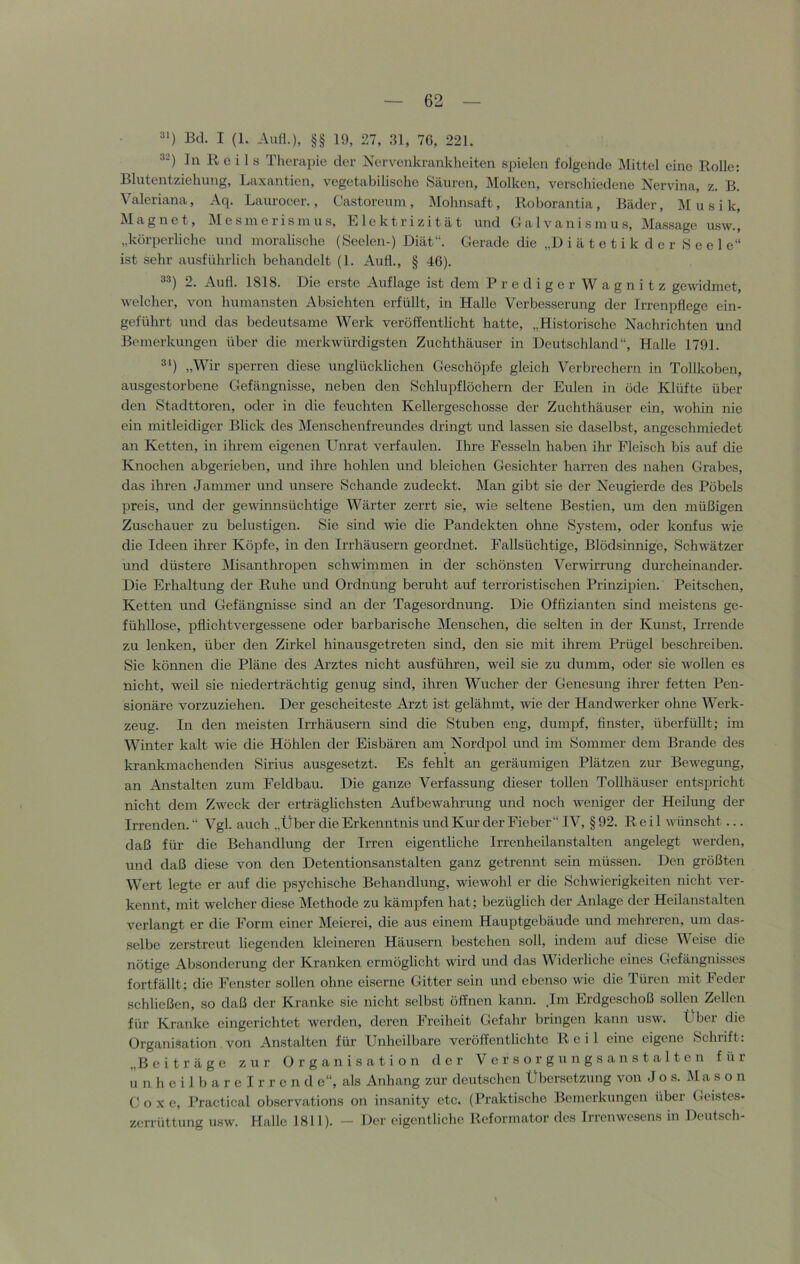 =»■) Bd. I (1. Aufl.), §§ 19, 27, ;n, 76, 221. ^-) In Reils Therapie der Nervenkrankheiten spielen folgende Mittel eine Rolle; Blutentziehung, Laxantien, vegetabilische Säuren, Molken, verschiedene Nervina, z. B. Valeriana, Aq. Laurocer., Castoreinn, Mohnsaft, Roborantia, Bäder, Musik, Magnet, e s in e r i s in u s, Elektrizität und CI a 1 v a n i s in u s, IMassage usw., „körperliche und moralische (Seelen-) Diät“. Gerade die „D i ä t e t i k d e r Seele“ ist sehr ausführlich behandelt (1. Aufl., § 46). 33) 2. Aull. 1818. Die erste Auflage ist dem Prediger Wagnitz gewidmet, welcher, von humansten Absichten erfüllt, in Halle Verbesserung der Trrenpflege ein- geführt und das bedeutsame Werk veröffentlicht hatte, „Historische Nachrichten und Bemerkungen über die merkwürdigsten Zuchthäuser in Deutschland“, Halle 1791. 3') „Wir sperren diese unglücklichen Geschöpfe gleich Verbrechern in Tollkoben, ausgestorbene Gefängnisse, neben den Schlupflöchern der Eulen in öde Klüfte über den Stadttoren, oder in die feuchten Kellergeschosse der Zuchthäuser ein, wohin nie ein mitleidiger Blick des IMenschenfreundes dringt und lassen sie daselbst, angeschmiedet an Ketten, in ihrem eigenen Unrat verfaulen. Ihre Fesseln haben ihr Fleisch bis auf die Knochen abgerieben, und ihre hohlen und bleichen Gesichter harren des nahen Grabes, das ihren Jammer und unsere Schande zudeckt. Man gibt sie der Neugierde des Pöbels preis, und der gewinnsüchtige Wärter zerrt sie, wie seltene Bestien, um den müßigen Zuschauer zu belustigen. Sie sind wie die Pandekten ohne System, oder konfus wie die Ideen ihrer Köpfe, in den Irrhäusern geordnet. Fallsüchtige, Blödsinnige, Schw^ätzer und düstere Misanthropen schwimmen in der schönsten Verwirrung durcheinander. Die Erhaltung der Ruhe und Ordnung beruht auf terroristischen Prinzipien. Peitschen, Ketten und Gefängnisse sind an der Tagesordnung. Die Offizianten sind meistens ge- fühllose, pflichtvergessene oder barbarische Menschen, die selten in der Kunst, Irrende zu lenken, über den Zirkel hinausgetreten sind, den sie mit ihrem Prügel beschreiben. vSie können die Pläne des Arztes nicht ausführen, weil sie zu dumm, oder sie wollen es nicht, weil sie niederträchtig genug sind, ihren Wucher der Genesung ihrer fetten Pen- sionäre vorzuziehen. Der gescheiteste Arzt ist gelähmt, wie der Handwerker ohne Werk- zeug. In den meisten Irrhäusern sind die Stuben eng, dumpf, finster, überfüllt; im Winter kalt wie die Höhlen der Eisbären am Nordpol und im Sommer dem Brande des krankmachenden Sirius ausgesetzt. Es fehlt an geräumigen Plätzen zur Bewegung, an Anstalten zum Feldbau. Die ganze Verfassung dieser tollen Tollhäuser entspricht nicht dem Zw'eck der erträglichsten Aufbewahrung und noch weniger der Heilung der Irrenden. “ Vgl. auch „Über die Erkenntnis und Kur der Fieber“ IV, § 92. Reil wuinscht... daß für die Behandlung der Irren eigentliche Irrenheilanstalten angelegt w^erden, und daß diese von den Detentionsanstalten ganz getrennt sein müssen. Den größten Wert legte er auf die psychische Behandlung, wdewohl er die Schwierigkeiten nicht ver- kennt, mit welcher diese Methode zu kämpfen hat; bezüglich der Anlage der Heilanstalten verlangt er die Form einer Meierei, die aus einem Hauptgebäude und mehreren, um das- selbe zerstreut liegenden kleineren Häusern bestehen soll, indem auf diese Weise die nötige Absonderung der Kranken ermöglicht ward und das Widerliche eines Gefängnisses fortfällt; die Fenster sollen ohne eiserne Gitter sein und ebenso wie die Türen mit Feder schließen, so daß der Kranke sie nicht selbst öffnen kann. .Im Erdgeschoß sollen Zellen für Kranke eingerichtet werden, deren Freiheit Gefahr bringen kann usw. Über die Organisation von Anstalten für Unheilbare veröffentlichte Reil eine eigene Schrift: „B eiträge zur Organisation der Vcrsorgungsanstalten für u n h e i 1 b a r e I r r e n d e“, als Anhang zur deutschen Übersetzung von Jos. Ma s o n C o X e, Practical oRservations on insanity etc. (Praktische Bemerkungen über Geistes» Zerrüttung usw. Halle 1811). — Der eigentliche Reformator des Irrenwesens in Deutsch-