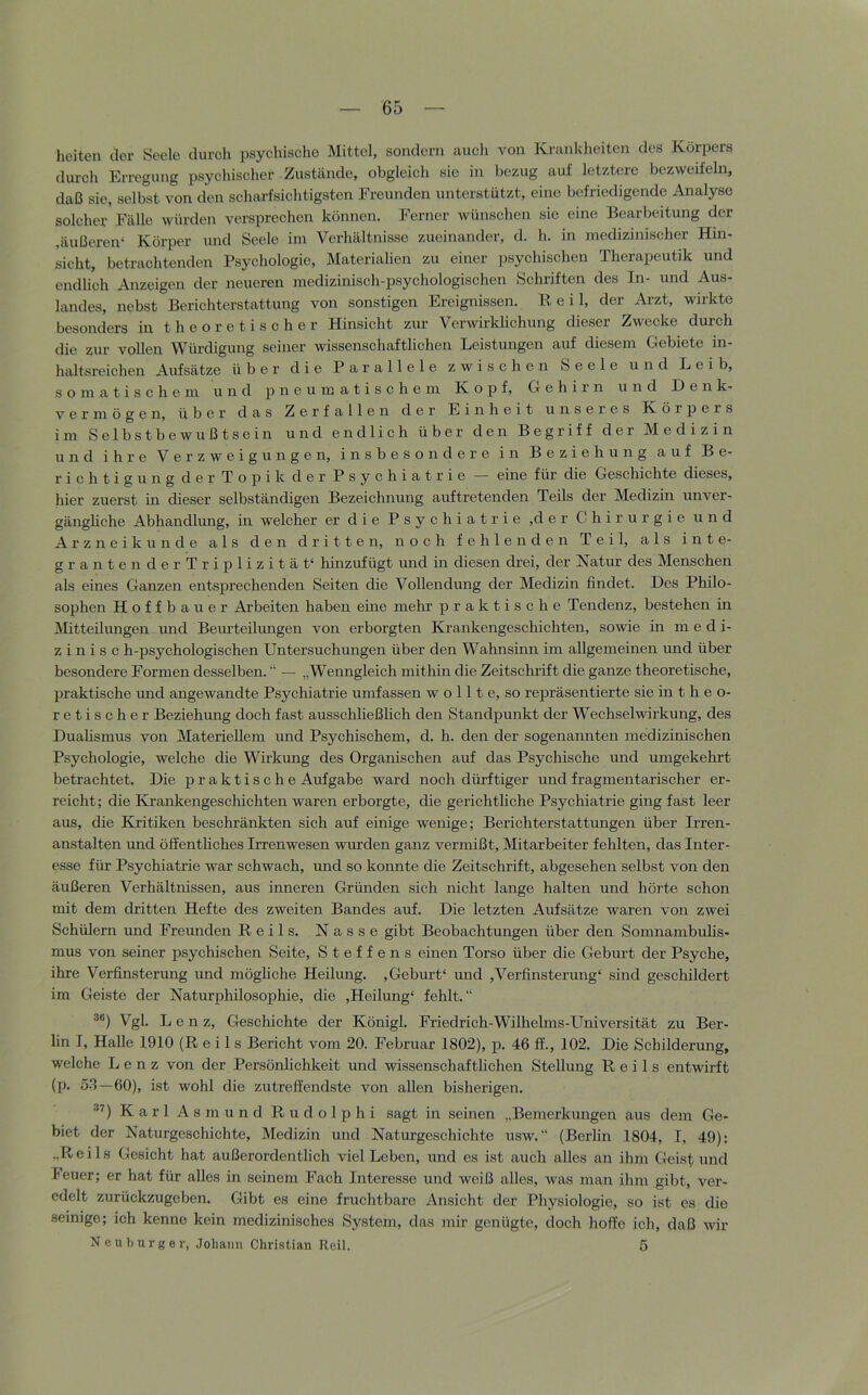 heiten der Seele durch psychische Mittel, sondern auch von Krankheiten des Körpers durch Erregung psychischer Zustände, obgleich sie in bezug auf letztere bezweifeln, daß sie, selbst von den scharfsichtigsten Freunden unterstützt, eine befriedigende Analyse soleher Fälle würden versprechen können. Ferner wünschen sie eine Bearbeitung der ,äußeren* Körper und Seele im Verhältnisse zueinander, d. h. in medizinischer Hin- sicht, betrachtenden Psychologie, Materialien zu einer psychischen Therapeutik und endlich Anzeigen der neueren medizinisch-psychologischen Schriften des In- und Aus- landes, nebst Berichterstattung von sonstigen Ereignissen. Pv, e i 1, der Arzt, wirkte besonders in theoretischer Hinsicht zur Verwirklichung dieser Zwecke durch die zur vollen Würdigung seiner wissenschaftlichen Leistungen auf diesem Gebiete in- haltsreichen Aufsätze über die Parallele zwischen Seele und Leib, somatischem und n e u m a t i s c h e m Kopf, Gehirn und Denk- vermögen, über das Zerfallen der Einheit unseres Körpers im Selbstbewußtsein und endlich über den Begriff der Medizin und ihre Verzweigungen, insbesondere in Beziehung auf Be- richtigung der Topik der Psychiatrie — eine für die Geschichte dieses, hier zuerst in dieser selbständigen Bezeichnung auftretenden Teils der Medizin unver- gängliche Abhandlung, in welcher er die Psychiatrie ,der Chirurgie und Arzneikunde als den dritten, noch fehlenden Teil, als inte- grantende rTriplizität* hinzufügt und in diesen drei, der Natur des Menschen als eines Ganzen entfsprechenden Seiten die Vollendung der Medizin findet. Des Philo- sophen Hoffbauer Arbeiten haben eine mehr praktische Tendenz, bestehen in Mitteilimgen und Beurteilmigen von erborgten Krankengeschichten, sowie in medi- z i n i s c h-psychologischen Untersuchungen über den Wahnsinn im allgemeinen und über besondere Formen desselben. “ — „Wenngleich mithin die Zeitschrift die ganze theoretische, praktische imd angewandte Psychiatrie umfassen w o 111 e, so repräsentierte sie in t h e o- retischer Beziehung doch fast ausschließlich den Standpunkt der Wechselwirkung, des Duahsmus von Materiellem und Psychischem, d. h. den der sogenannten medizinischen Psychologie, welche die Wirkung des Organischen auf das Psychische und umgekehrt betrachtet. Die praktische Aufgabe ward noch dürftiger und fragmentarischer er- reicht; die Krankengeschichten waren erborgte, die gerichtliche Psychiatrie ging fast leer aus, die Kritiken beschränkten sich auf einige wenige; Berichterstattungen über Irren- anstalten und öffenthehes Irrenwesen wurden ganz vermißt, Mitarbeiter fehlten, das Inter- esse für Psychiatrie war schwach, und so konnte die Zeitschrift, abgesehen selbst von den äußeren Verhältnissen, aus inneren Gründen sich nicht lange halten und hörte schon mit dem dritten Hefte des zweiten Bandes auf. Die letzten Aufsätze waren von zwei Schülern und Freunden Reils. Nasse gibt Beobachtungen über den Somnambuhs- mus von seiner psychischen Seite, Steffens einen Torso über die Geburt der Psyche, ihre Verßnsterung und möghehe Heilung. , Geburt* und ,Verünsterung* sind geschildert im Geiste der Naturphilosophie, die ,Heilung* fehlt.“ Vgl. Lenz, Geschichte der Königl. Friedrich-Wilhelms-Universität zu Ber- lin I, Halle 1910 (Reils Bericht vom 20. Februar 1802), p. 46 ff., 102. Die Schilderung, welche Lenz von der Persönlichkeit und wissenschafthehen Stellung Reils entwii-ft (p. 5-3—60), ist wohl die zutreffendste von allen bisherigen. ^^) Karl Asmund Rudolphi sagt in seinen „Bemerkungen aus dem Ge- biet der Naturgeschichte, Medizin und Naturgeschichte usw. “ (Berhn 1804, I, 49): „Reils Gesicht hat außerordentlich viel Leben, und es ist auch alles an ihm Geistund Feuer; er hat für alles in seinem Fach Interesse und weiß alles, was man ihm gibt, ver- edelt zurückzugeben. Gibt es eine fruchtbare Ansicht der Physiologie, so ist es die seinige; ich kenne kein medizinisches System, das mir genügte, doch hoffe ich, daß wir Neuburger, Johaim Christian Reil. 5