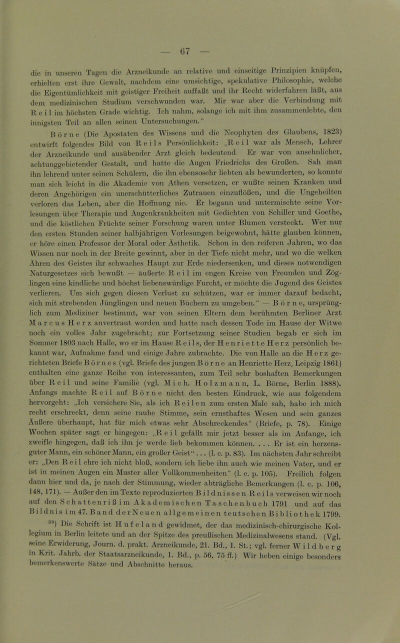 G7 die in unsoreii Tagen die Arzneikunde an relative nnd einseitige Prinzipien knüpfen, erhielten erst ihre Gewalt, nachdem eine umsichtige, sijckulative Philosophie, welche die Eigentümlichkeit mit geistiger Freiheit auffaßt und ihr Recht widerfahren läßt, aus dem medizinischen ötudium verschwunden war. IMir war aber die Verbindung mit Reil im höchsten Grade wichtig. Ich nahm, solange ich mit ihm zusammenlebte, den innigsten Teil an allen seinen Untersuchungen.“ Börne (Die Apostaten des Wissens und die Neophyten des Glaubens, 1823) entwirft folgendes Bild von Reils Persönlichkeit: „Reil war als Mensch, Lehrer der Arzneikunde und ausübender Ai-zt gleich bedeutend. Er war von ansehnlicher, achtunggebietender Gestalt, und hatte die Augen Friedrichs des Großen. »Sah man ihn lehrend unter seinen Schülern, die ihn ebensosehr liebten als bewunderten, so konirte man sich leicht in die Alcademie von Athen versetzen, er wußte seinen Krairken und deren Angehörigen ein unerschütterliches Zutrauen einzuflößen, und die Ungeheilten verloren das Leben, aber die Hoffnung nie. Er begann und untermischte seine Vor- lesungen über Therapie und Augenkrankheiten mit Gedichten von Schiller und Goethe, und die köstlichen Früchte seiner Forschung waren unter Blumen versteckt. Wer nur den ersten Stunden seiner halbjährigen Vorlesungen beigewohnt, hätte glauben können, er höre einen Professor der Moral oder Ästhetik. Schon in den reiferen Jahren, wo das Wissen nur noch in der Breite gewinnt, aber in der Tiefe nieht mehr, und wo die welken Ähren des Geistes ihr schwaches Hauest zur Erde niedersenken, und dieses notwendigen Naturgesetzes sich bewußt — äußerte Reil im engen Kveise von Freunden und Zög- lingen eine Idndliche und höchst liebenswürdige Fnrcht, er möchte die Jugend des Geistes verlieren. Um sich gegen diesen Verlust zu schützen, war er immer darauf bedacht, sich mit strebenden Jünglingen und neuen Büchern zu umgeben.“ — Börne, ursprüng- lich zum Mediziner bestimmt, war von seinen Eltern dem berühmten Berliner Ärzt Marcus Herz an vertraut worden und hatte nach dessen Tode im Hause der Witwe noch ein volles Jahr zugebracht; zur Fortsetzung seiner Studien begab er sich im Sommer 1803 nach Halle, wo er im Hause Reils, der HenrietteHerz persönlich be- kannt war, Äufnahme fand und einige Jahre zubrachte. Die von Halle an die Herz ge- richteten Briefe Börnes (vgl. Briefe des jungen Börne an Henriette Herz, Leipzig 1861) enthalten eine ganze Reihe von interessanten, zum Teil sehr boshaften Bemerkungen über Reil und seine Familie (vgl. Mich. H o 1 z m a n n, L. Börne, Berlin 1888). Änfangs machte Reil auf Börne nicht den besten Eindruck, wie aus folgendem hervorgeht: „Ich versichere Sie, als ich Reilen zum ersten Male sah, habe ieh mich recht erschreckt, denn seine rauhe Stimme, sein ernsthaftes Wesen und sein ganzes Äußere überhaupt, hat für mich etwas sehr Äbschreckendes“ (Briefe, p. 78). Einige Wochen später sagt er hingegen: „Reil gefällt mir jetzt besser als im Anfänge, ich zweifle hingegen, daß ich ihn je werde lieb bekommen können. . . . Er ist ein herzens- guter Mann, ein schöner Mann, ein großer Geist“ ... (1. c. p. 83). Im nächsten Jahr schreibt er: „Den Reil ehre ich nicht bloß, sondern ich liebe ihn auch wie meinen Vater, und er ist in meinen Äugen ein Muster aller Vollkommenheiten“ (1. e. p. 105). Freilich folgen dann hier und da, je nach der Stimmung, wieder abträghehe Bemerkungen (1. c. p. 106, 148, 171). Äußer den im Texte reproduzierten Bildnissen Reils verweisen wir noch auf den Schattenriß im Akademischen Taschenbuch 1791 und auf das Bildnis im 47. Band der Neuen allgemeinen teut sehen Bibliothek 1799. *®) Die »Schrift ist H u f e 1 a n d gewidmet, der das medizinisch-chirurgische Kol- legium in Berlin leitete und an der Spitze des preußischen Medizinalwcsens stand. (Vgl. seine Erwiderung, Journ. d. prakt. Ärzneikunde, 21. Bd., 1. St.; vgl. ferner W i 1 d b e r g in Krit. Jahrb. der Staatsarzneikundc, 1. Bd., p. 56, 75_ff.) Wir heben einige besonders bemerkonswerte Sätze und Abschnitte heraus.