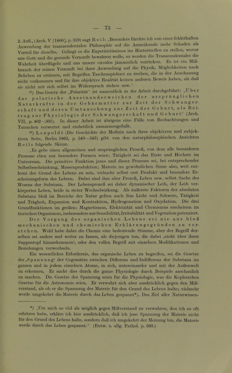 2 \ufl., (Arch. V [1800], p. 319) sagt Reil: „Besonders fürehte ich von einer fehlerhaften Anwendung der transzendentalen Philosophie auf die Arzneikunde mehr Schaden als Vorteil für dieselbe. Gelingt es die Experientissimos ins Hintertreffen zu stellen, wovor uns Gott und die gesunde Vernunft bewahren wolle, so worden die Transcendentales die Wahrheit überflügeln und uns unsere circulos jämmerlich verrücken. Es ist em Miß- brauch der reinen Vernunft bei ihrer Anwendung auf die Physik, Möglichkeiten nach Belieben zu ersinnen, mit Begriffen Taschenspielerei zu treiben, die in der Anschauung nicht Vorkommen und für ihre objektive Realität keinen anderen Beweis haben, als daß sie nicht mit sich selbst im Widerspruch stehen usw.“ ^1) Das Gesetz der „Polarität“ ist namentlich in der Arbeit durchgeführt: „Über das polarische Ausein an der weichen der ursprüngliehen Naturkräfte in der Gebärmutter zur Zeit der Schwanger- schaft und deren Umtauschung zur Zeit der Geburt, als Bei- trag zur Physiologie der Schwangerschaft und Geburt“ (Arch. VII, p. 402—501). In dieser Arbeit ist übrigens eine Fülle von Beobachtungen und Tatsachen verwertet und einheitheh zusammengefaßt. ^-) L e u p o 1 d t (Die Geschichte der Medizin nach ihrer objektiven und subjek- tiven Seite, Berlin 1863, p. 540—543) gibt von den naturphilosophischen Ansichten Reils folgende Skizze. „Es gebe einen allgemeinen und ursprünghehen Prozeß, von dem aUe besonderen Prozesse eben nur besondere Formen seien: Tätigkeit sei das Erste und Höchste im Universum. Die primitive Funktion jenes und dieser Prozesse sei, bei entsprechender Selbstbeschränkung, Massenproduktion; Materie im gewöhnlichen Sinne also, weit ent- fernt der Grund des Lebens zu sein, vielmehr selbst erst Produkt und besondere Er- scheinungsform des Lebens. Dabei sind ihm aber Prozeß, Leben usw. selbst Sache des Wesens der Substanz. Der Lebensprozeß sei daher dynamischer Leib, der Leib ver- körpertes Leben, beide in steter Wechselwirkung. Als äußerste Faktoren der absoluten Substanz bloß im Bereiche der Natur gelten auch ihm Licht und Schwere, Tätigkeit und Trägheit, Expansion und Kontraktion, Hydrogenation und Oxydation. Die drei Grundfunktionen im großen: Magnetismus, Elektrizität und Chemismus erscheinen im tierischen Organismus, insbesondere zur Sensibihtät, Irritabilität und Vegetation potenziert. Der Vorgang des organischen Lebens sei nie aus bloß mechanischen und chemischen Erklärungsgründen zu ver- stehen. Wohl habe dabei die Chemie eine bedeutende Stimme, aber der Begriff der- selben sei anders und weiter zu fassen, als diejenigen tun, die dabei ,nicht über ihren Suppentopf hinauskommen“, oder den vollen Begriff mit einzelnen Modifikationen und Beziehungen verwechseln. Ein wesentliches Erfordernis, das organische Leben zu begreifen, sei die Gesetze der ,Spannung“ der Gegensätze zwischen Differenz und Indifferenz der Substanz im ganzen und in jedem einzelnen Atome, in sich, untereinander und mit der Außenwelt zu erkennen. Er sucht dies durch die ganze Physiologie durch Beispiele anschauhch zu machen. Die Gesetze der Spannung seien für die Physiologie, was die Keplerschen Gesetze für die Astronomie seien. Er verwahrt sich aber ausdrückheh gegen den Mß- verstand, als ob er die Spannung der Materie für den Grund des Lebens halte; vielmehr werde umgekehrt die Materie durch das Leben gespannt*). Das Ziel aller Naturwissen- *) „Um mich so viel als möglich gegen Mißverstand zu verwahren, den ich so oft erfahren habe, erkläre ich hier ausdrücklich, daß ich jene Spannung der Materie nicht für den Grund des Lebens halte, sondern daß ich umgekehrt der Meinung bin, die Materie werde durch das Leben gespannt.“ (Entw. z. allg. Pathol. p. 160.)