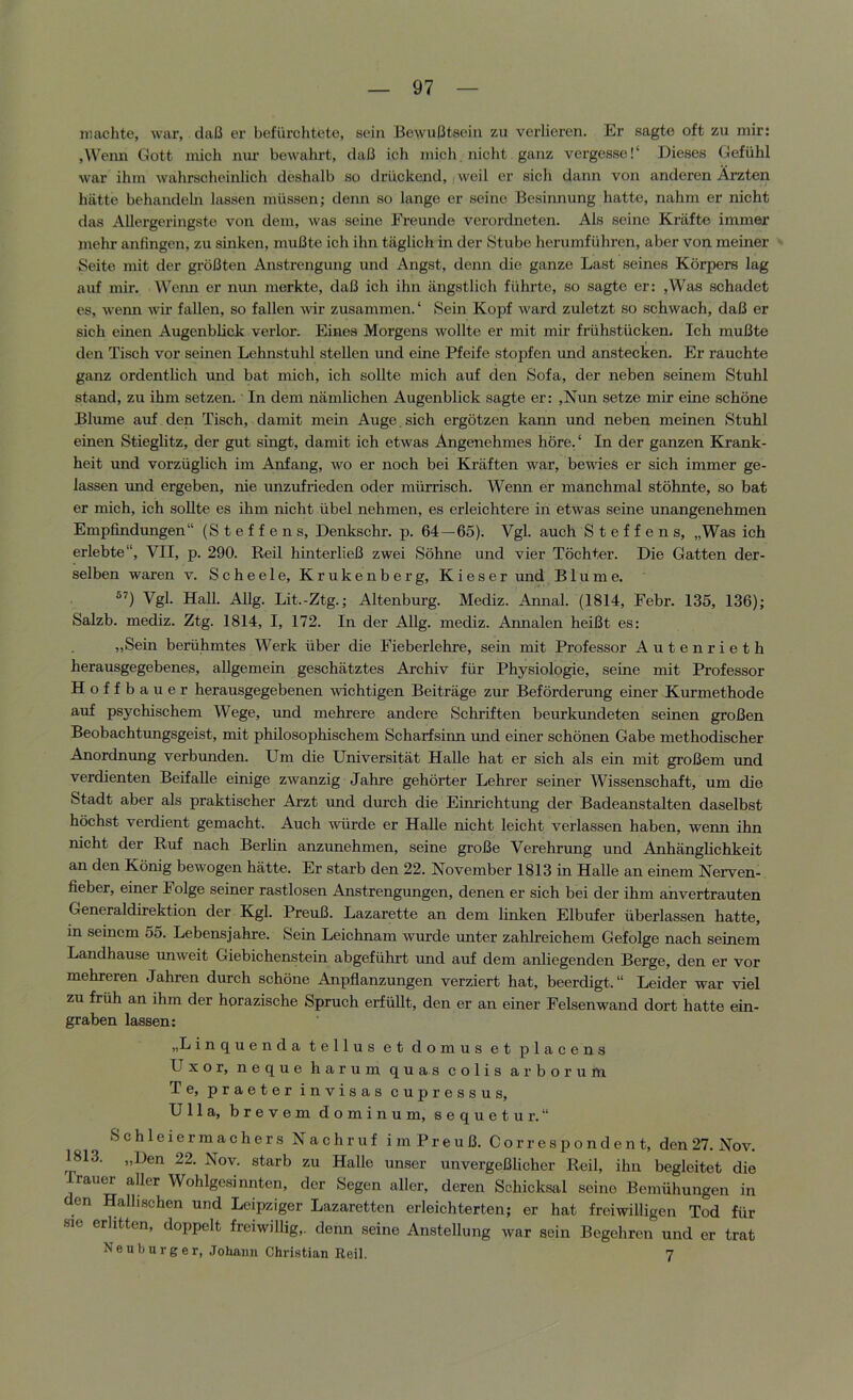 iiiaclite, war, daß er bcfürclitete, sein Bewußtsein zu verlieren. Er sagte oft zu mir: jWcnn Gott mich mu’ bewahrt, daß ich mich nicht ganz vergesse!“ Dieses Gefühl war ihm wahrscheinlich deshalb so drückend, weil er sich dann von anderen Ärzten hätte behandeln lassen müssen; denn so lange er seine Besiimung hatte, nahm er nicht das Allergeringste von dem, was seine Freunde verordneten. Als seine Kräfte immer mehr anfingen, zu sinken, mußte ich ihn täglich in der Stube herumführen, aber von meiner Seite mit der größten Anstrengung und Angst, denn die ganze Last seines Körpers lag auf mir. Wenn er nun merkte, daß ich ihn ängstlich führte, so sagte er: ,Was schadet es, wenn wir fallen, so fallen wir zusammen. ‘ Sein Kopf ward zuletzt so schwach, daß er sich einen Augenblick verlor. Eines Morgens wollte er mit mir frühstücken. Ich mußte den Tisch vor seinen Lehnstuhl stellen und eine Pfeife stopfen und anstecken. Er rauchte ganz ordentlich und bat mich, ich sollte mich auf den Sofa, der neben seinem Stuhl stand, zu ihm setzen.' In dem nämlichen Augenblick sagte er: ,Nun setze mir eine schöne Blume auf den Tisch, damit mein Auge, sich ergötzen kann und neben meinen Stuhl einen Stieglitz, der gut singt, damit ich etwas Angenehmes höre. ‘ In der ganzen Krank- heit und vorzüglich im Anfang, avo er noch bei Kräften war, bewies er sich immer ge- lassen imd ergeben, nie unzufrieden oder mürrisch. Wenn er manchmal stöhnte, so bat er mich, ich sollte es ihm nicht übel nehmen, es erleichtere in etwas seine unangenehmen Empfindungen“ (Steffens, Denkschr. p. 64—65). Vgl. auch Steffens, „Was ich erlebte“, VII, p. 290. Reil hinterließ zwei Söhne und vier Töchter. Die Gatten der- selben waren v. Scheele, Krukenberg, Kieser und Blume. Vgl. Hall. Allg. Lit.-Ztg.; Altenburg. Mediz. Annal. (1814, Febr. 135, 136); Salzb. mediz. Ztg. 1814, I, 172. In der Allg. mediz. Annalen heißt es: „Sein berühmtes Werk über die Fieberlehre, sein mit Professor Autenrieth herausgegebenes, allgemein geschätztes Archiv für Physiologie, seine mit Professor Hoffbauer herausgegebenen wichtigen Beiträge zur Beförderung einer Kurmethode auf psyehischem Wege, und mehrere andere Schriften beurkundeten seinen großen Beobachtungsgeist, mit philosophischem Scharfsinn und einer schönen Gabe methodischer Anordnung verbunden. Um die Universität Halle hat er sich als ein mit großem und verdienten Beifalle einige zAvanzig Jahre gehörter Lehrer seiner Wissenschaft, um die Stadt aber als praktischer Arzt und durch die Einrichtung der Badeanstalten daselbst höchst verdient gemacht. Auch AAÜirde er Halle nicht leicht verlassen haben, wenn ihn nicht der Ruf nach Berlin anzunehmen, seine große Verehrung und Anhänglichkeit an den König bewogen hätte. Er starb den 22. November 1813 in Halle an einem Nerven- fieber, einer Folge seiner rastlosen Anstrengungen, denen er sich bei der ihm ahvertrauten Generaldirektion der Kgl. Preuß. Lazarette an dem linken Elbufer überlassen hatte, in seinem 55. Lebensjahre. Sein Leichnam Avurde unter zahlreichem Gefolge nach seinem Landhause uuAveit Giebichenstein abgeführt und auf dem anliegenden Berge, den er vor mehreren Jahren durch schöne Anpflanzungen verziert hat, beerdigt.“ Leider war Adel zu früh an ihm der horazische Spruch erfüllt, den er an einer Felsenwand dort hatte ein- graben lassen: „Linquenda tellus et domus et placens Uxor, neque harum quas colis arborum Te, praeter invisas cupressus, Ulla, brevem dominum, sequetur.“ Schleiermachers Nachruf im Preuß. Correspondent, den 27. Nov. 1813. „Den 22. Nov. starb zu Halle unser unvergeßlicher Reil, ihn begleitet die Trauer aller Wohlgesinnten, der Segen aller, deren Schicksal seine Bemühungen in den Halhschen und Leipziger Lazaretten erleichterten; er hat freiwilligen Tod für sie erlitten, doppelt freiwillig,, denn seine Anstellung war sein Begehren und er trat Neuburger, Johann Christian Reil. 7