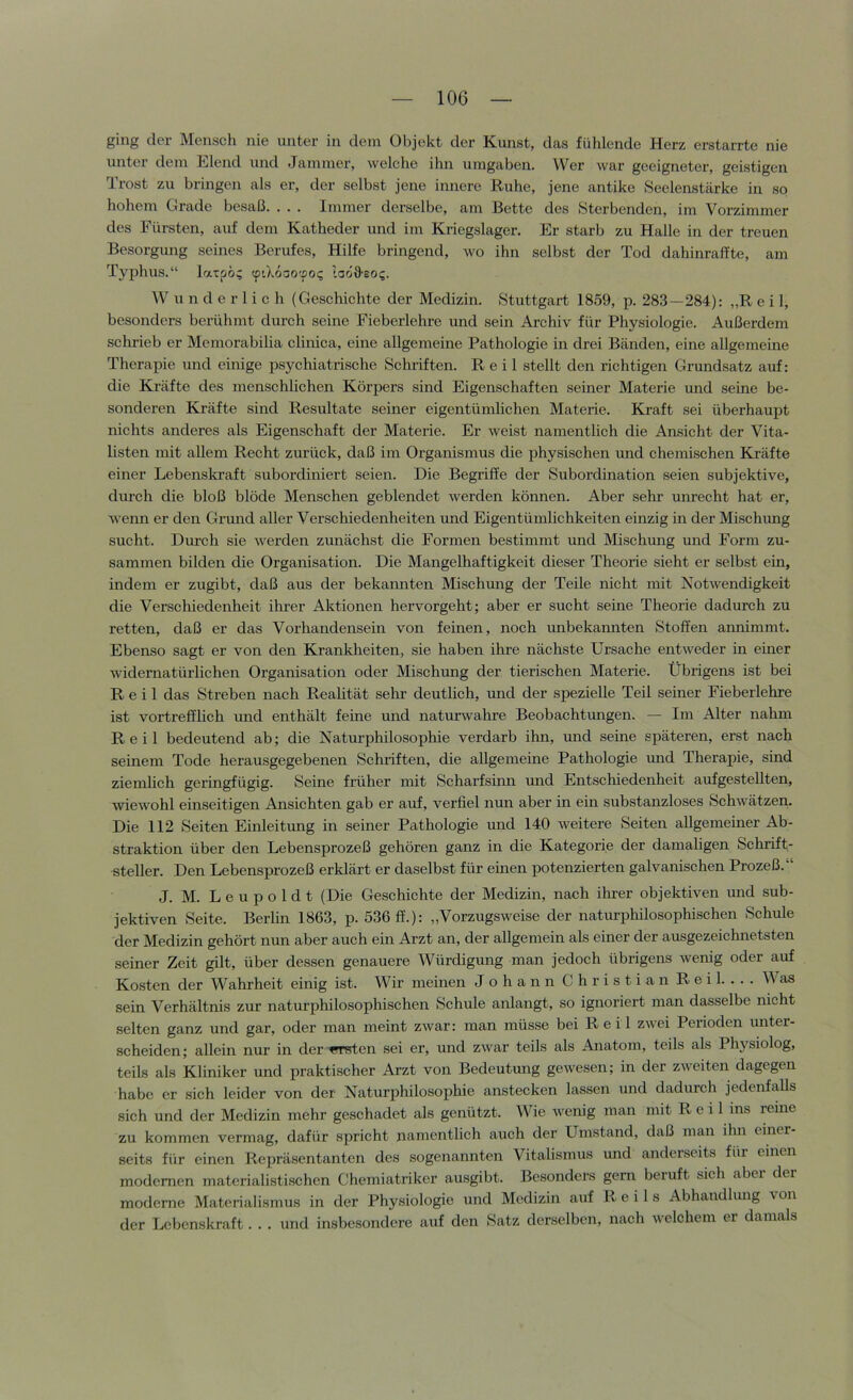 ging der Mensch nie unter in dem Objekt der Kunst, das fühlende Herz erstarrte nie unter dem Elend und Jammer, welche ihn umgaben. Wer war geeigneter, geistigen Trost zu bringen als er, der selbst jene innere Ruhe, jene antike .Seelenstärke in so hohem Grade besaß. . . . Immer derselbe, am Bette des Sterbenden, im Vorzimmer des Fürsten, auf dem Katheder und im Kriegslager. Er starb zu Halle in der treuen Besorgung seines Berufes, Hilfe bringend, wo ihn selbst der Tod dahinraffte, am Typhus.“ latpö; (ptXoaotpo^ laoO'SOi;. Wunderlich (Geschichte der Medizin. Stuttgart 1859, p. 283—284): „R e i 1, besonders berühmt durch seine Fieberlehre und sein Archiv für Physiologie. Außerdem schrieb er Memorabilia clinica, eine allgemeine Pathologie in drei Bänden, eine allgemeine Therapie und einige psychiatrische Schriften. Reil stellt den richtigen Grundsatz auf: die Kräfte des menschlichen Körpers sind Eigenschaften seiner Materie und seine be- sonderen Kräfte sind Resultate seiner eigentümlichen Materie. Kraft sei überhaupt nichts anderes als Eigenschaft der Materie. Er weist namentlich die Ansicht der Vita- listen mit allem Recht zurück, daß im Organismus die physischen und chemischen Kräfte einer Lebenskraft subordiniert seien. Die Begriffe der .Subordination seien subjektive, durch die bloß blöde Menschen geblendet werden können. Aber sehr unrecht hat er, wenn er den Grund aller Verschiedenheiten und Eigentümlichkeiten einzig in der Mischimg sucht. Diu’ch sie werden zunächst die Formen bestimmt und Mischung und Form zu- sammen bilden die Organisation. Die Mangelhaftigkeit dieser Theorie sieht er selbst ein, indem er zugibt, daß aus der bekannten Mischung der Teile nicht mit Kotwendigkeit die Verschiedenheit ihrer Aktionen hervorgeht; aber er sucht seine Theorie dadurch zu retten, daß er das Vorhandensein von feinen, noch unbekannten Stoffen annimmt. Ebenso sagt er von den Krankheiten, sie haben ihre nächste Ursache entweder in einer widernatürlichen Organisation oder Mischung der tierischen Materie. Übrigens ist bei Reil das Streben nach Realität sehr deutlich, und der spezielle Teil seiner Fieberlehre ist vortrefflich und enthält feine und naturwahre Beobachtungen. — Im Alter nahm Reil bedeutend ab; die Katm'philosophie verdarb ihn, und seine späteren, erst nach seinem Tode herausgegebenen Schriften, die allgemeine Pathologie mid Therapie, sind ziemlich geringfügig. Seine früher mit Scharfsinn und Entschiedenheit aufgestellten, wiewohl einseitigen Ansichten gab er auf, verfiel nun aber in ein substanzloses Schwätzen. Die 112 Seiten Einleitung in seiner Pathologie und 140 weitere Seiten allgemeiner Ab- straktion über den Lebensprozeß gehören ganz in die Kategorie der damaligen Schrift- steller. Den Lebensprozeß erklärt er daselbst für einen potenzierten galvanischen Prozeß. J. M. Leupoldt (Die Geschichte der Medizin, nach ihrer objektiven und sub- jektiven Seite. Berlin 1863, p. 536 ff.): „Vorzugsweise der naturphilosophischen Schule der Medizin gehört nun aber auch ein Arzt an, der allgemein als einer der ausgezeichnetsten seiner Zeit gilt, über dessen genauere Würdigung man jedoch übrigens wenig oder auf Kosten der Wahrheit einig ist. Wir meinen J ohann Christian Reil. ... Was sein Verhältnis zur naturphilosophischen .Schule anlangt, so ignoriert man dasselbe nicht selten ganz und gar, oder man meint zwar: man müsse bei R e i 1 zwei Perioden imter- scheiden; allein nur in der ersten sei er, und zwar teils als Anatom, teils als Physiolog, teils als Kliniker und praktischer Arzt von Bedeutung gewesen; in der zweiten dagegen habe er sich leider von der Naturphilosophie anstecken lassen und dadurch jedenfalls sich und der Medizin mehr geschadet als genützt. Wie wenig man mit R e i 1 ins reine zu kommen vermag, dafür spricht namentlich auch der Umstand, daß man ihn einer- seits für einen Repräsentanten des sogenannten Vitalismus und anderseits für einen modernen materiali.stischen Chemiatriker ausgibt. Besonders gern beiuft sich aber der moderne Materialismus in der Physiologie und Medizin auf Reils Abhandlung von der Lebenskraft... und insbesondere auf den Satz derselben, nach welchem er damals