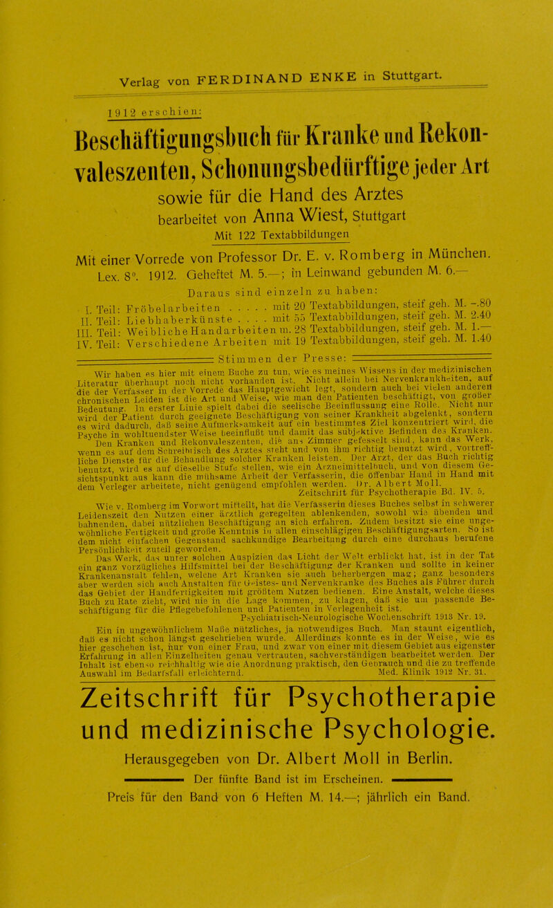 1912 erschien: Bescliäftiguiigsbucli für Kranke und Rekon- valeszenten, Sclionungsbedürftige jeder Art sowie für die Hand des Arztes bearbeitet von Anna Wiest, Stuttgart Mit 122 Textabbildungen Mit einer Vorrede von Professor Dr. E. v. Romberg in München, Lex. 8. 1912. Geheftet M. 5.— ; in Leinwand gebunden M. 6.— Daraus sind einzeln zu haben: Fröbelarbeiten mit 20 Textabbildungen, steif geh. M. -.80 Liebhaberkünste . . . . mit 55 Textabbildungen, steif geh. M. 2.40 Wei bli che H an dar b ei t en m. 28 Textabbildungen, steif geh. M. T Verschiedene Arbeiten mit 19 Textabbildungen, steit gßb. M. 1.40 I. Teil II. Teil III. Teil IV. Teil Stimmen der Presse: Wir haben es hier mit einem Buche zu tun, wie es meines M issens in der medizmischeii Literatur überhaupt noch nicht vorhanden ist. Nicht allem bei ^^?tnrlpvp.t die der Verfasser in der Vorrede das Hauptgewicht legt, sondern auch bei vielen andeieil chronischen Leiden ist die Art und Weise wie man den Patienten beschattig ^ Bedeutung, ln erster Linie spielt dabei die seelische Beeinflussung eine Rolle. Nicht nui wird der Patient durch geeignete Beschäftigung von seiner Krankheit ahgelenkt, sondern es wird dadurch, daß seine Aufmerksamkeit auf ein bestimmtes Ziel konzentriert wiivl, die Psvche in wohltuendster Weise beeinflußt und damit das subjektive Befinden des Kranken. Den Kranken und Rekonvaleszenten, dib ans Zimmer gefesselt sind, kann das Werk, wenn es auf dem Schreihiisch des Arztes steht und von ihm richtig benutzt wird, vortrett- liche Dienste für die Behandlung solcher Kranken leisten. Der Arzt, der das Buch richtig benutzt wird es auf dieselbe Stufe stellen, wie ein Arzneimittelhuch, und von die,sem Ge- sichtspunkt aus kann die mühsame Arbeit der Verfasserin, die öffenbar Hand m Hand mit dem Verleger arbeitete, nicht genügend empfohlen werden. Dr Albert Moll. _ ^ Zeitschrift für Psychotherapie Bd. IV. u. Wie V. Romherg im Vorwort mifteilt, ha-t die Verfasserin dieses Buches selbst in schwerer Leidenszeit den Nutzen einer ärztlich geregelten ablenkenden, sowohl wie übenden und bahnenden, dabei nützlichen Beschäftigung an sich erfahren. Zudem besitzt sie eine unge- wöhnliche Fertigkeit und große Kenntnis in allen einschlägigen Beschäftigungsarten, bo ist dem nicht einfachen Gegenstand sachkundige Bearbeitung durch eine durchaus berufene Persönlichkeit zuteil geworden. .. ^ ^ ^ i m r Das Werk, das unter solchen Auspizien das Licht der Welt erblickt hat, ist in der lat ein ganz vorzügliches Hilfsmittel bei der Beschäftigung der Kranken und sollte in keiner Krankenanstalt fehlen, welche Art Kranken sie auch beherbergen mag; ganz besonders aber werden sich auch Anstalten für Geistes- und Nervenkranke des Buches als Führer durch das Gebiet der Handfertigkeiten mit größtem Nutzen bedienen. Eine Anstalt, welche dieses Buch zu Rate zieht, wird nie in die Lage kommen, zu klagen, daß sie um passende Be- schäftigung für die Pflegebefohlenen und Patienten in Verlegenheit ist. Psychiatiisch-Neurologische Wochenschrift 1913 Nr. 19. daß Ein in ungewöhnlichem Maße nützliches, j'a notwendiges Buch. Man staunt eigentlich, es nicht schon längst geschrieben wurde. Allerdings konnte es in der AVeise, wie es hfer geschehen ist, hur von einer Frau, und zwar von einer mit diesem Gebiet aus eigenster Erfahrung in allen Einzelheiten genau vertrauten, .sachverständigen bearbeitet werden. Der Inhalt ist eben.10 reichhaltig wie die Anordnung praktisch, den Gebrauch und die zu treffende Auswahl im Bedarfsfall erleichternd. Med. Klinik 1912 Nr. 31. Zeitschrift für Psychotherapie und medizinische Psychologie. Herausgegeben von Dr. Albert Moll in Berlin. — Der fünfte Band ist im Erscheinen. ——