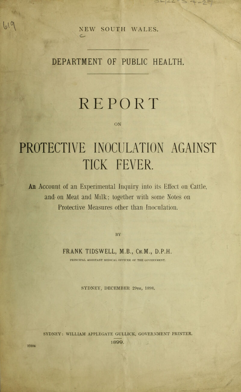 NEW SOUTH WALES. DEPARTMENT OF PUBLIC HEALTH. REPORT ON PROTECTIVE INOCULATION AGAINST TICK FEVER. An Account of an Experimental Inquiry into its Effect on Cattle, and- on Meat and Milk; together with some Notes on Protective Measures other than Inoculation. BY FRANK TIDSWELL, M.B., Ch.M., D.P.H. PRINCIPAL ASSISTANT MEDICAL OFFICER OF THE OOVERNMENT. SYDNEY, DECEMBER 29th, 1898. SYDNEY: WILLIAM APPLEGATE GULLICK, GOVERNMENT PRINTER.