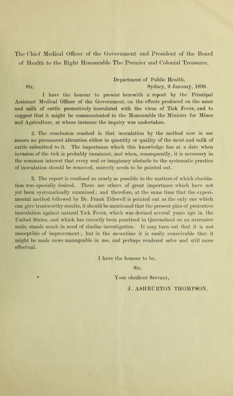 Tlie C'hief Medical Officer of the Government and President of the Board of Health to the Bight Honourable The Premier and Colonial Treasurer. Department of Public Health, Sir, Sydney, 9 January, 1899. I have the honour to present herewith a report by the Principal Assistant Medical Officer of the Government, on the effects produced on the meat and milk of cattle protectively inoculated with the virus of Tick Fever, and to suggest that it might be communicated to the Honouralffe the Minister for Mines and Agriculture, at wdiose instance the inquiry was undertaken. 2. The conclusion reached is that inoculation by the method now in use causes no permanent alteration either in quantity or quality of the meat and milk of cattle submitted to it. The importance which this knowledge has at a date when invasion of the tick is probably imminent, and when, consequently, it is necessary in the common interest that every real or imaginary oljstacle to the systematic practice of inoculation sliould be removed, scarcely needs to be pointed out. 3. The report is confined as nearly as possible to the matters of which elucida- tion Avas specially desired. There are others of great importance Avhich have not yet been systematically examined; and therefore, at the same time that the experi- mental method followed, by Dr. Frank TidsAvell is pointed out as the only one which can give trustworthy results, it should be mentioned that the present plan of protective inoculation against natural Tick Fever, whicli was devised several years ago in the United States, and which has recently been practised in Queensland on an extensive scale, stands much in need of similar investigation. It may turn out that it is not susceptible of improvement; but in the meantime it is easily conceiA’able that it might be made more manageable in use, and perhaps rendered safer and still more effectual. I have the honour to be. Sir, Your obedient Servant, J. ASHBURTON THOMPSON.