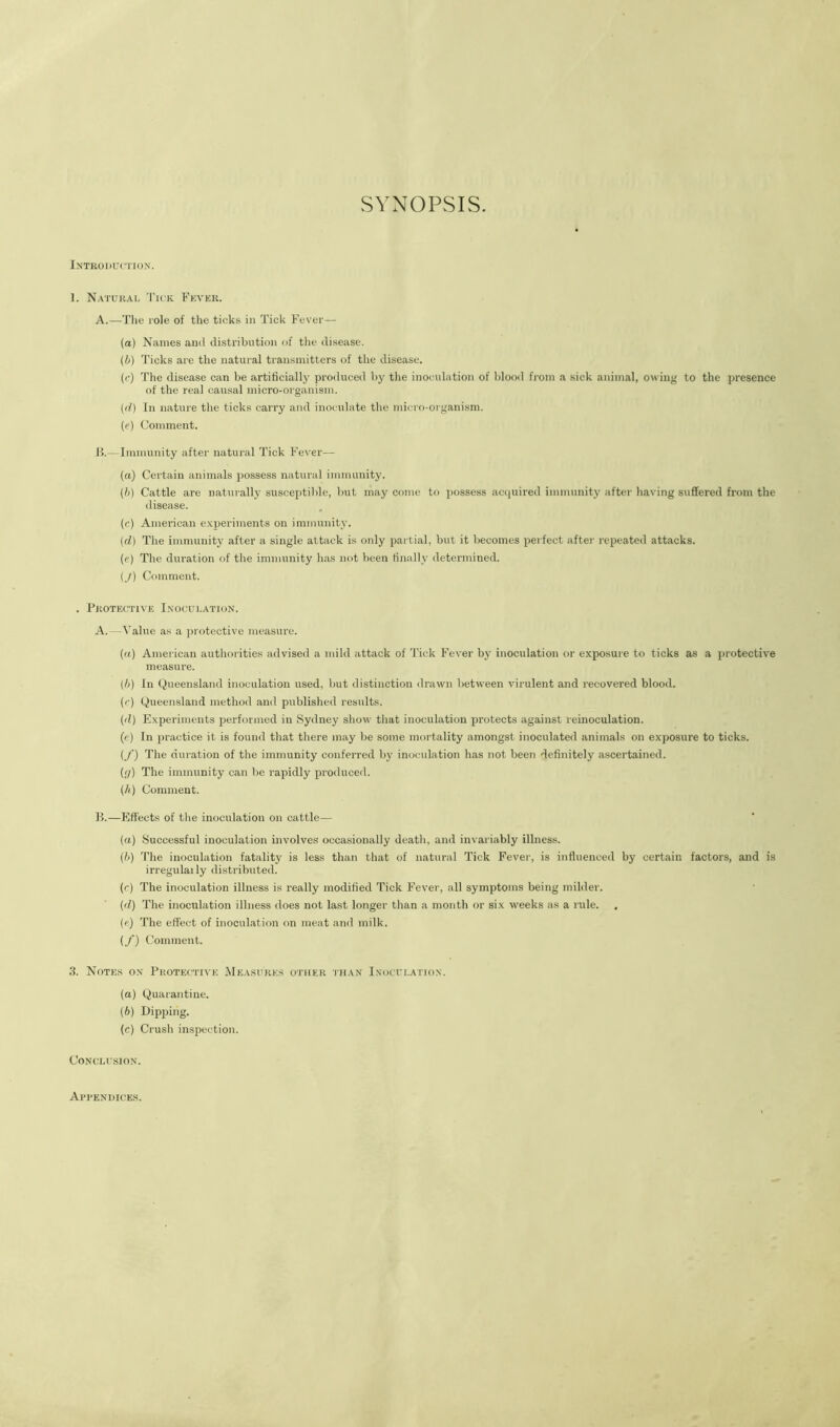 SYNOPSIS. Introduction. 1. Natural 'I'ick Fkvkr. A.—Tlie Tole of the ticks in Tick Fever— (a) Names and distribution of the disease. {b) Ticks are the natural transmitters of the disease. {(•) The disease can be artificially produced by the inoculation of blood from a sick animal, owing to the presence of the real causal micro-organism. (f/) In nature the ticks carry and inoculate the micro-organism. (c) Uomment. lb- Immunity after natural Tick Fever— (a) Certain animals possess natural immunity. {!>) Cattle are naturally susceptible, but may come to possess aciiuired immunity after having suffered from the disease. (r) American e.\periments on immunity. (d) The immunity after a single attack is only pai tial, but it becomes perfect after repeated attacks. (c) The duration of the immunity has not been finally determined. (J) Comment. . Protective Inoculation. A.—Value as a protective measure. {a) American authorities advised a mild attack of Tick Fever by inoculation or expo.sure to ticks as a protective measure. {/>) In Queensland inoculation used, but distinction drawn between virulent and recovered blood. (c) Queensland method and published results. (d) Experiments performed in Sydney show that inoculation protects against reinoculation. («) In practice it is found that there may be some mortality amongst inoculated animals on exposure to ticks. {/) The duration of the immunity conferred by inoculation has not been definitely ascertained. {'/) The immunity can be rapidly produced. (A) Comment. 15.—Effects of the inoculation on cattle— (a) Successful inoculation involves' occasionally death, and invariably illness. (h) The inoculation fatality is less than that of natural Tick Fever, is influenced by certain factors, and is irregulaily distributed. (r) The inoculation illness is really modified Tick Fever, all symptoms being milder. (d) The inoeulation illness does not last longer than a month or six weeks as a rule. (ft) The effect of inoculation on meat and milk. (/) Comment. 3. Notes on Protective (Measures other than Inoculation. (a) Quarantine. (b) Dipping. (c) Crush inspection. CONI.’LUSION. Api’endices.