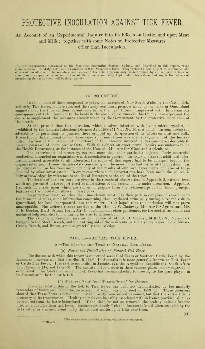 PROTECTIVE INOCULATION AGAINST TICK FEVER. An iVccount of an Experimental Inquiry into its Effects on Cattle, and upon Meat and Milk; together with some Notes on Protective Measures other than Inoculation. 'I’liK experinicnt.s ])erfoniio(l at the Maritime Quarantine Station, Sydney, and descrilied in this report, were commenced on 15th July, 1898, and terminated on 25th November, 1898. 'I'hey profess to deal only with the immediate effects of inoculation. The remote consequences, if there be any, can only be determined by a much greater lapse of time tlian the experiments covered. Some of the animals arc being kept under observation, and any further etfeets of inoculation shown by them will be duly reported. INTRODUCTION. In tlic opinion ol: those competent to judge, the invasion of New Soutli Wales by the Cattle Tick, and so by Tick Rever, is inevitable, and the steady southward progress made by tlie ticks in Queensland suggests that the time of their advent may be in the near future. Impressed with the calamitous consequences of tick infestation to the herds in the north, stockowners in this Colony have expressed the desire to supj)lement the measures already taken by the Grovernment by the protective inoculation of their cattle. At the present time this operation, which involves infection with living micro-organism, is prohibited by the Animals Infectious Diseases Act, 1888 (51 Vic., No. 30, section 4). In considering the advisability of permitting its practice, there cropped np the question of its effects on meat and milk. It was found that information on these aspects of inoculation was scanty, vague, and of the hearsay order. In view of the paramount importance of the interests involved, it was considered desirable to become possessed of more precise facts. With this object an experimental inquiry was undertaken by the Health Department, at the instance of the Hon. the Minister for Mines and Agriculture. The experiments, of necessity, covered more than their particular objects. Their successful conduction demanded an acquaintance with inoculation in general. In order to make the additional infor- mation gleaned accessible to all interested, the scope of this report had to be enlarged beyond the original intention. It now includes data concerning all the more important issues of the question. In its compilation use has been made not only of the results of our own experiments but also of those obtained by other investigators. In every case where such importations have been made, the source is duly acknowledged by reference to the list of literature at the; end of the report. The details of our own work are given in the records of observations in Appendix 2, extracts from which arc presented in the report itself as illustrations of the various points under discussion. Appendix 1 consists of charts upon which are shown in graphic form the relationships of the three principal features of the inoculation illness in dairy cows. As protective measures other than inoculation must play their paid in our plan of resistance to the invasion of ticks, some information concerning them, gathered principally during a recent visit to Queensland, has been incorporated into this report. It is hoped that this inclusion will not prove unacceptable. The writer’s thanks are due to the Hon. J. V. Chataway, Minister for Agriculture, Mr. R. R. (Tordon, Dr. J. Sydney Hunt, Mr. C. J. Pound, and other gentlemen, for the cordial reception, and unstinted help accorded to him during his visit to Queensland. The valuable professional services and advice of Mr. J. D. Stewart, M.R.C.V.S , Veterinary Surgeon to the Stock Branch, and the untiring aid of the assistants in the Sydney experiments, Messrs. Grant, Crouch, and Brown, are also gratefully acknowledged. PART 1.—NATURAL TICK FEVER. A.—Tue Role of the Ticks in Natukal Tick Feveu. (a) Names and Distribution of Natural Tick Fever. The disease with which this report is concerned was called Texas or Southern Cattle Fever hy the American observers who first described it (1).* In Australia it is more generally known as Tick Fever or Cattle Tick Fever. It is said to occur also in Jamaica (2), the Argentine Republic (3), South Africa (1), Roumania (1), and Java (3). The identity of the disease in these various places is now regarded as established. The Australian name of Tick Fever has become attached to it owing to the part played in its dissemination by the cattle tick. (Jj) Ticks are the Natural Transmitters of the Disease. The exact relationship of the tick to Tick Fever was definitely demonstrated by the masterly researches of Smith and Kilbourne, an account of which was published in 1893 (1). These observers showed that Te.xas Fever is not communicated directly from animal to animal, but that the cattle tick is necessary to its transmission. Healthy animals can be safely associated with sick ones provided all ticks be removed from the latter beforehand. If the ticks be not so removed, the healthy animals become infected and suffer from tick fever. Pastures previously *’ clean ” became infected when occupied by the ticks, either as a natural event, or by the artificial scattering of ticks over them. (c) 37594- A *The numbers refer to the list of literature at the end of the report.