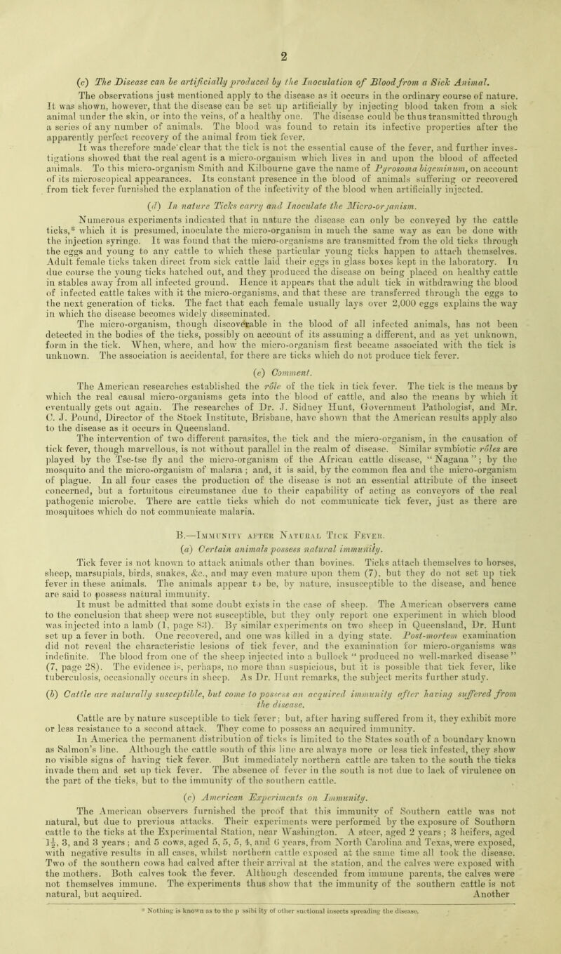 (c) The Disease can he artificially produced by the Inoculation of Blood from a Sick Animal. The observations just mentioned apply to the disease as it occurs in the ordinary course of nature. It was shown, however, that the disease can be set up artificially by injectin blood taken from a sick animal under the skin, or into the veins, of a healthy one. The disease could be thus transmitted throu<^h a series of any number of animals. The blood was found to retain its infective properties after the apparently perfect recovery of the animal from tick fever. It was therefore made'clear that the tick is not the essential cause of the fever, and further inves- ti<j;atious showed that the real agent is a micro-organism which lives in and upon the blood of affected animals. To this micro-organism Smith and Kilbourne gave the name of Pyrosoma hiyeminum, on account of its microsco]jical appearances. Its constant presence in the blood of animals suffering or recovered from tick fever furnished the e.vplanation of the infectivity of the blood when artificially injected. {d) In nature Tides carry and Inoculate the JMicro-orjanism. Numerous experiments indicated that in nature the disease can only be conveyed by the cattle ticks,* which it is presumed, inoculate the micro-organism in much the same way as cau be done with the injection syringe. It was found that the micro-organisms are transmitted from the old ticks through the eggs and young to any cattle to which these particular young ticks happen to attacdi themselves. Adult female ticks taken direct from sick cattle laid their eggs in glass boxes kept in the laboratory. In due course the young ticks hatched out, and they produced the disease on being placed on healthy cattle in stables away from all infected ground. Hence it appears that the adult tick in withdrawing the blood of infected cattle takes with it the micro-organisms, and that these are transferred through the eggs to the next generation of ticks. The fact that each female usually lays over 2,000 eggs explains the way in which the disease becomes widely disseminated. The micro-organism, though discoverable in the blood of all infected animals, has not been detected in the bodies of the ticks, possibly on account of its assuming a different, and as yet unknown, form in the tick. When, where, and how the micro-organism first became associated with the tick is unknown. The association is accidental, for there are ticks which do not produce tick fever. (e) Comment. The American researches established the role of the tick in tick fever. The tick is the means by which the real causal micro-organisms gets into the blood of cattle, and also the means by wdiich it eventually gets out again. The researches of Dr. J. Sidney Hunt, Government Pathologist, and ]\Ir. C. J. Pound, Director of the Stock Institute, Brisbane, have shown that the American results apply also to the disease as it occurs in Queensland. The intervention of two different parasites, the tick and the micro-organism, in the causation of tick fever, though marvellous, is not without parallel in the realm of disease. Similar symbiotic roles are ])layed by the Tse-tse ily and the micro-organism of the African cattle disease, “Nagana”; by the mosquito and the micro-organism of malaria ; and, it is said, by the common flea and the micro-organism of plague. In all four cases the production of the disease is not an essential attidbute of the insect concerned, but a fortuitous circumstance due to their capability of acting as conveyors of the real pathogenic microbe. There are cattle ticks which do not communicate tick fever, just as thei’e are mosquitoes which do not communicate malaria. B. IxiMUNITY AFTER NATURAL TiCK FeVER. (a) Certain animals possess natural immunity. Tick fever is not known to attack animals other than bovines. Ticks attach themselves to horses, sheep, marsupials, birds, snakes, &c., and may even mature upon them (7), but they do not set up tick fever in these animals. The animals appear 11 be, by nature, insusceptible to the disease, and hence are said to possess natural immunity. It must be admitted that some doubt exists in the case of sheep. The American observers came to the conclusion that sheep were not susceptible, but they only report one experiment in which blood w'as injected into a lamb (1, page 8:i). By similar experiments on twai sheep in Queensland, Dr. Hunt set up a fever in both. One recovered, and one was killed in a dying state. Post-mortem examination did not reveal the characteristic lesions of tick fever, and the examination for micro-organisms was indefinite. The blood from one of the .sheep injected into a bullock “ produced no well-marked disease” (7, page 28). The evidence is, perhaps, no more than suspicious, but it is possible that tick fever, like tuberculosis, occasionally occurs in sheep. As Dr. Hunt remarks, the subject merits further study. (h) Cattle are naturally susceptible, hut come to possess an acquired, immunity after having suffered from the disease. Cattle are by nature susceptible to tick fever; but, after having suffered from it, they exhibit more or less resistance to a second attack. They come to possess an acquired immunity. In America the permanent distribution of ticks is limited to the States south of a boundary known as Salmon’s line. Although the cattle south of this line are ahvays more or less tick infested, they show no visible signs of having tick fever. But immediately northern cattle are taken to the south the ticks invade them and set up tick fever. The absence of fever in the south is not due to lack of virulence on the part of the ticks, but to the immunity of the .southern cattle. (c) American Experiments on Immunity. The American observers furnished the proof that this immunity of Southern cattle was not natural, but due to previous attacks. Their experiments w'ere performed by the exposure of Southern cattle to the ticks at the Experimental Station, near Washington. A steer, aged 2 years ; 3 heifers, aged 1^, 3, and 3 years ; and 5 cows, aged 5, r>, 5, i, and 0 years, from North Carolina and Texas, were exposed, with neg.ative results in all cases, whilst northern cattle cxqioscd at the same time all took the disease. Two of the southern cow’s had calved after their arrival at the station, .and the c.alves were exposed with the mothers. Both calves took the fever. Although descended from immune parents, the calves were not themselves immune. The experiments thus show that the immunity of the southern cattle is not natural, but acquired. Another * Notliiiifc is known as to the p ssibi ity of other suctional insects spreading the disease.