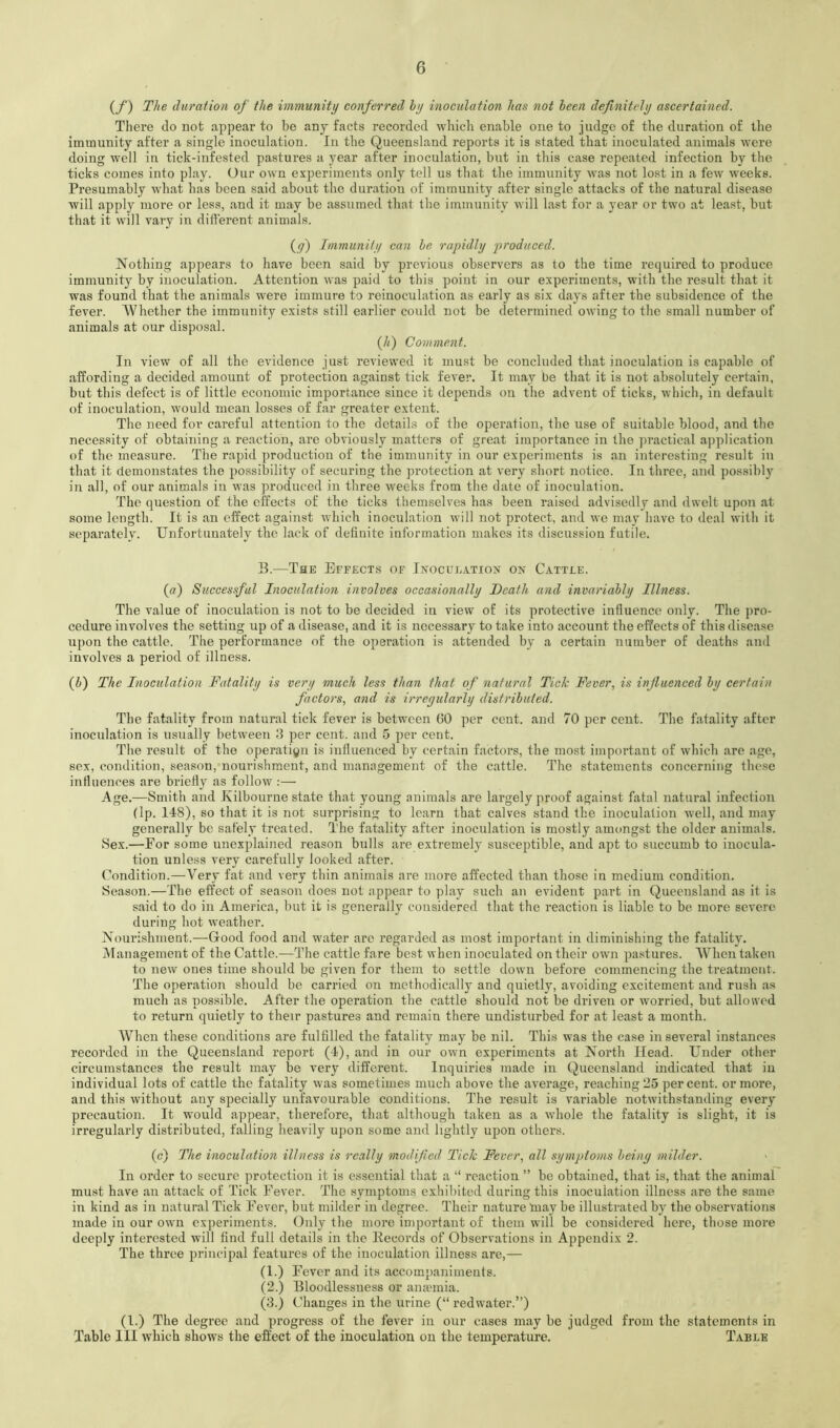 {/) The duration of the immunity conferred hy inoculation has not been definitely ascertained. There do not appear to be any facts recorded which enable one to judge of the duration of the immunity after a single inoculation. In the Queensland reports it is stated that inoculated animals were doing well in tick-infested pastures a year after inoculation, but in this case repeated infection by the ticks comes into play. Our own exjjeriments only tell us that the immunity was not lost in a few weeks. Presumably what has been said about the duration of immunity after single attacks of the natural disease will apply more or less, and it may be assumed that the immunity will last for a year or two at least, but that it will vary in different animals. (y) Immunity can he rapidly produced. Nothing appears to have been said by previous observers as to the time required to produce immunity by inoculation. Attention was paid to this point in our experiments, with the result that it was found that the animals were immure to reinoculation as early as six days after the subsidence of the fever. AVhether the immunity exists still earlier could not be determined owing to the small number of animals at our disposal. (4) Comment. In view of all the evidence just reviewed it must be concluded that inoculation is capable of affording a decided amount of protection against tick fever. It may be that it is not absolutely certain, but this defect is of little economic importance since it depends on the advent of ticks, which, in default of inoculation, would mean losses of far greater extent. The need for careful attention to the details of the operation, the use of suitable blood, and the necessity of obtaining a reaction, arc obviously matters of great importance in the practical application of the measure. The rapid production of the immunity in our experiments is an interesting result in that it demonstates the possibility of securing the protection at very short notice. In three, and possibly in all, of our animals in was produced in three weeks from the date of inoculation. The question of the effects of the ticks themselves has been raised advisedly and dwelt upon at some length. It is an effect against which inoculation will not protect, and we may have to deal witli it separately. Unfortunately the lack of definite information makes its discussion futile. B.—The Effects of Inoculation on Cattle. (a) Succes.ful Inoculation involves occasionally Death and invariably Illness. The value of inoculation is not to be decided in view of its protective influence only. The pro- cedure involves the setting up of a disease, and it is necessary to take into account the effects of this disease upon the cattle. The performance of the operation is attended by a certain number of deaths and involves a period of illness. (4) The Inoculation Fatality is very much less than that of natural Tick Fever, is influenced by certain factors, and is irregularly distributed. The fatality from natural tick fever is between GO per cent, and 70 per cent. The fatality after inoculation is usually between 3 per cent, and 5 per cent. The result of the operatiyn is influenced by certain factors, the most important of which are age, sex, condition, season, nourishment, and management of the cattle. The statements concerning these influences are briefly as follow :— Age.—Smith and Kilbourne state that young animals are largely proof against fatal natural infection (Ip. 118), so that it is not surprising to learn that calves stand the inoculation well, and may generally be safely treated. The fatality after inoculation is mostly amongst the older animals. Sex.—For some unexplained reason bulls are extremely susceptible, and apt to succumb to inocula- tion unless very carefully looked after. Condition.—Very fat and very thin animals are more affected than those in medium condition. Season.—The effect of season does not appear to play such an evident part in Queensland as it is said to do in America, but it is generally considered that the reaction is liable to be more severe during hot weather. Nourishment.—Good food and water arc regarded as most important in diminishing the fatality. Management of the Cattle.—The cattle fare best when inoculated on their own pastures. When taken to new ones time should be given for them to settle down before commencing the treatment. The operation should be carried on methodically and quietly, avoiding excitement and rush as much as possible. After the operation the cattle should not be driven or worried, but allowed to return quietly to their pastures and remain there undisturbed for at least a month. When these conditions are fulfilled the fatality may be nil. This was the case in several instances recorded in the Queensland report (4), and in our own experiments at North Head. Under other circumstances the result may be very different. Inquiries made in Queensland indicated that in individual lots of cattle the fatality was sometimes much above the average, reaching 25 percent, or more, and this without any specially unfavourable conditions. The result is variable notwithstanding every precaution. It would appear, therefore, that although taken as a whole the fatality is slight, it is irregularly distributed, falling heavily upon some and lightly upon others. (c) The inoculation illness is really modified Tick Fever, all symptoms being milder. In order to secure protection it is essential that a “ reaction ” be obtained, that is, that the animal must have an attack of Tick Fever. The symptoms exhibited during this inoculation illness are the same in kind as in natural Tick Fever, but milder in degree. Their nature 'may be illustrated by the observations made in our own experiments. Only the more important of them will be considered here, those more deeply interested will find full details in the Itecords of Observations in Appendix 2. The three principal features of the inoculation illness are,— (1.) Fever and its accompaniments. (2.) Bloodlessuess or anannia. (3.) Changes in the urine (“ I’edwater.”) (1.) The degree .and progress of the fever in our cases may be judged from the statements in Table III which shows the effect of the inoculation on the temperature. Table