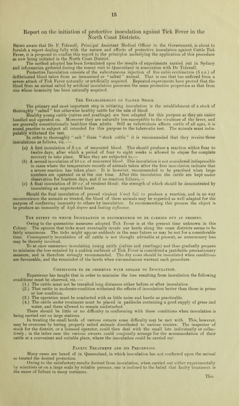 16 Report on the initiation of proteetive inoculation against Tick Eevcr in the North Coast Districts. Being aware that Dr. l'\ Tidswel!, Principal Assistant Medical Officer lo the Government, is about to furnish a report dealing fully with the nature and effects of protective inoculation against Cattle Tick Fever, it is propo.sed to confine this report to the principles underlying the application of this procedure as now being initiated in the North Coast District. The method adopted has been formulated upon the results of experiments carried out in Sydney and information gathered during the recent visit to Queensland in association with Dr. Tidswell. Protective Inoculation consists of the subcutaneous injection of five cubic centimetres (5 c.c.) of defibrinated blood taken from an immunized or “salted” animal. That is one that has suffered from a severe attack of Tick Fever naturally or artificially acquired. Bepeated expei'iments have proved that the blood from an animal salted by artificial inoculation posse.sses the same protective properties as that from one whose immunity has been naturally acquired. Tue Establishment of Salted Stock. The primary and most important step in initiating inoculation is the establishment of a stock of thoroughly “salted” but otherwise healthy cattle for the sale of blood Healthy young cattle (calves and yearlings) are best adapted for this purpose as they are easier handled and operated on. Moreover they are naturally less susceptible to the virulence of the fever, and are generally constitutionally healthier than adults. Still as tuberculosis affects cattle of all ages, it is sound,practice to subject all intended for this purpose to the tuberculin test. The animals must indis- putably withstand the test. In order to thoroughly “ salt ” these “stock cattle” it is recommended that they receive three inoculations as follows, viz.:—■ (a) A first inoculation of 5 c.c. of recovered blood. This should produce a reaction within four to twelve days, after which a period of four to eight weeks is allowed to elapse for complete recovery to take place. When they are subjected to,— (b) A second inoculation of 10 c.c. of recovered blood. This inoculation is not considered indispensible in cases wBere the temperature records of animals taken after the first inoculation indicate that a severe reaction has taken place. It is however, recommended to be practised when large numbers are operated on at the one time. After this inoculation the cattle are kept under observation for fourteen days, and if no reaction follows,— (c) A final inoculation of 10 c.c. of virulent blood; the strength of which should be demonstrated by inoculating an unprotected beast. Should the final inoculation of proved virulent b’ood fail to produce a reaction, and in no way inconvenience the animals so treated, the blood of these animals may be regarded as well adapted for the ])urpose of conferring immunity to others by inoculation. In recommending this process the object is to produce an immunity of hiyh deqrce and lasting influence. The extent to which Inoculation is recommended to re carried out at present. Owing to the quarantine measures adopted Tick Fever is at the present time unknown in this Colony. The opinion that ticks must eventually invade our herds along the coast districts seems to bo fairly unanimous. The ticks might appear suddenly in the near future or may be not for a considerable time. Consequently inoculation of all cattle is not tliought advisable at present, as unnecessary loss may be thereby involved. To at once commence inoculating young cattle (calves and yearliiigs) and thus gradually prepare to minimise the loss entailed by a sudden outbreak of Tick Fever is considered a justifiable precautionary measure, and is therefore strongly recommended. The dry cows should be inoculated when conditions are favourable, and the remainder of the herds when circumstances warrant such procedure. Conditions to be observed with regard to Inoculation. Experience has taught that in order to minimise the loss resulting from inoculation the following conditions must be observed, viz. :— (1.) The cattle must not be travelled long distances either before or after inoculation. (2.) That cattle in moderate condition withstand the effects of inoculation better than those in prime or low condition. (3.) The operation must be conducted with as little noise and bustle as practicable. (4.) The cattle under treatment must be placed in paddocks containing a good supply of grass and water, and there allowed to remain undisturbed. There should be little or no difficulty in conforming with these conditions when inoculation is being carried out on large stations. In treating the small herds of various owners some difficulty may be met with. This, however, may he overcome by having properly salted animals distributed to various centres. The inspector of stock for the district, or a licensed operator, could then deal with the small lots individually or collec- tively ; in the latter case the various owners could conjointly arrange for the accommodation of their cattle at a convenient and suitable place, where the inoculation could be carried out. Faulty Treatment and its Prevention. IMany cases are heard of in Queensland, in which inoculation has not conferred upon the animal so treated the desired protection. Owing to the satisfactory results derived from inoculation, when carried out either experimentally by scientists or on a large scale by reliable persons, one is inclined to the belief that faulty treatment is the cause of failure in many instances. This