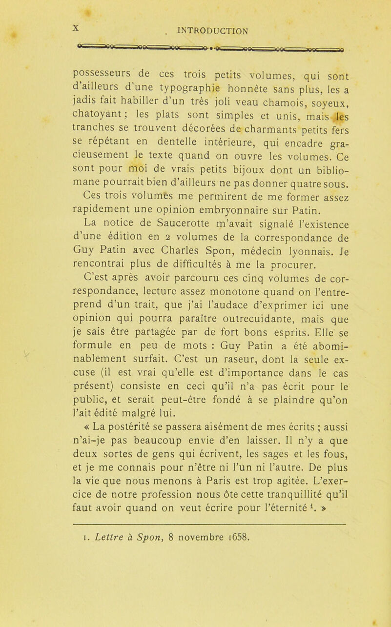 ** iaocwiMMjoy m tq» • ^ ^7-?^ ^ possesseurs de ces trois petits volumes, qui sont d ailleurs d’une typographie honnête sans plus, les a jadis fait habiller d un très joli veau chamois, soyeux, chatoyant ; les plats sont simples et unis, mais les tranches se trouvent décorées de charmants petits fers se répétant en dentelle intérieure, qui encadre gra- cieusement le texte quand on ouvre les volumes. Ce sont pour moi de vrais petits bijoux dont un biblio- mane pourrait bien d’ailleurs ne pas donner quatre sous. Ces trois volumes me permirent de me former assez rapidement une opinion embryonnaire sur Patin. La notice de Saucerotte m’avait signalé l’existence d’une édition en 2 volumes de la correspondance de Guy Patin avec Charles Spon, médecin lyonnais. Je rencontrai plus de difficultés à me la procurer. C’est après avoir parcouru ces cinq volumes de cor- respondance, lecture assez monotone quand on l’entre- prend d’un trait, que j’ai l’audace d’exprimer ici une opinion qui pourra paraître outrecuidante, mais que je sais être partagée par de fort bons esprits. Elle se formule en peu de mots : Guy Patin a été abomi- nablement surfait. C’est un raseur, dont la seule ex- cuse (il est vrai qu’elle est d’importance dans le cas présent) consiste en ceci qu’il n’a pas écrit pour le public, et serait peut-être fondé à se plaindre qu’on l’ait édité malgré lui. « La postérité se passera aisément de mes écrits ; aussi n’ai-je pas beaucoup envie d’en laisser. II n’y a que deux sortes de gens qui écrivent, les sages et les fous, et je me connais pour n’être ni l’un ni l’autre. De plus la vie que nous menons à Paris est trop agitée. L’exer- cice de notre profession nous ôte cette tranquillité qu’il faut avoir quand on veut écrire pour l’éternité 1. »