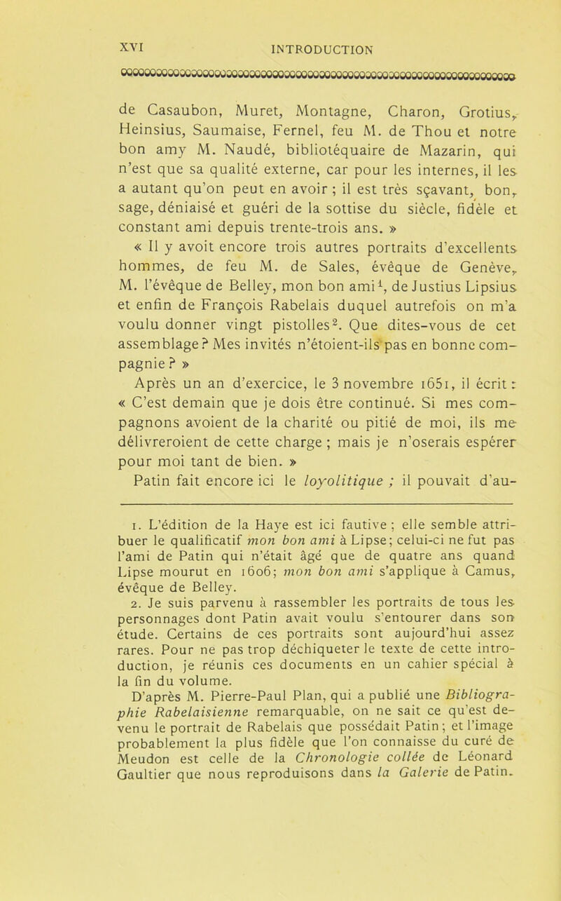 «soooosoûoajwoocosoioooooooooaîooooooaioowsoMooajcioooooajoooooooo de Casaubon, Muret, Montagne, Charon, Grotius,. Heinsius, Saumaise, Fernel, feu M. de Thou et notre bon amy M. Naudé, bibliotéquaire de Mazarin, qui n’est que sa qualité externe, car pour les internes, il les a autant qu’on peut en avoir ; il est très sçavant, bon, sage, déniaisé et guéri de la sottise du siècle, fidèle et constant ami depuis trente-trois ans. » « Il y avoit encore trois autres portraits d’excellents hommes, de feu M. de Sales, évêque de Genève, M. l’évêque de Belley, mon bon amii, de Justius Lipsius et enfin de François Rabelais duquel autrefois on m’a voulu donner vingt pistolles2. Que dites-vous de cet assemblage ? Mes invités n’étoient-ils pas en bonne com- pagnie ? » Après un an d’exercice, le 3 novembre 1651, il écrit: « C’est demain que je dois être continué. Si mes com- pagnons avoient de la charité ou pitié de moi, ils me délivreroient de cette charge ; mais je n’oserais espérer pour moi tant de bien. » Patin fait encore ici le loyolitique ; il pouvait d’au- 1. L’édition de la Haye est ici fautive ; elle semble attri- buer le qualificatif mon bon ami à Lipse; celui-ci ne fut pas l’ami de Patin qui n’était âgé que de quatre ans quand Lipse mourut en 1606; mon bon ami s’applique à Camus, évêque de Belley. 2. Je suis parvenu à rassembler les portraits de tous les personnages dont Patin avait voulu s’entourer dans son étude. Certains de ces portraits sont aujourd’hui assez rares. Pour ne pas trop déchiqueter le texte de cette intro- duction, je réunis ces documents en un cahier spécial à la fin du volume. D’après M. Pierre-Paul Plan, qui a publié une Bibliogra- phie Rabelaisienne remarquable, on ne sait ce qu’est de- venu le portrait de Rabelais que possédait Patin; et l’image probablement la plus fidèle que l’on connaisse du curé de Meudon est celle de la Chronologie collée de Léonard Gaultier que nous reproduisons dans la Galerie de Patin.