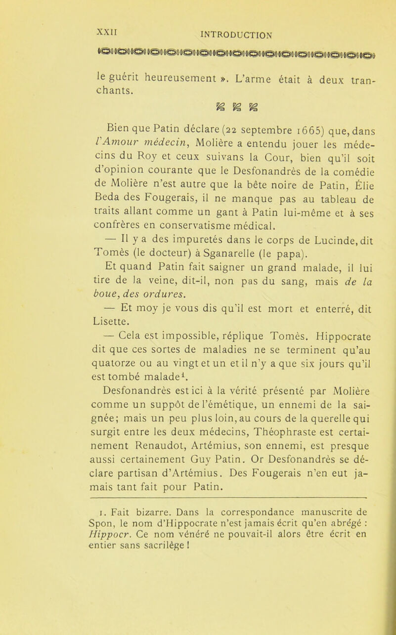 le guérit heureusement ». L’arme était à deux tran- chants. Bien que Patin déclare (22 septembre 1665) que, dans l'Amour médecin, Molière a entendu jouer les méde- cins du Roy et ceux suivans la Cour, bien qu’il soit d’opinion courante que le Desfonandrès de la comédie de Molière n’est autre que la bête noire de Patin, Élie Beda des Fougerais, il ne manque pas au tableau de traits allant comme un gant à Patin lui-même et à ses confrères en conservatisme médical. — Il y a des impuretés dans le corps de Lucinde.dit Tomès (le docteur) àSganarelle (le papa). Et quand Patin fait saigner un grand malade, il lui tire de la veine, dit-il, non pas du sang, mais de la boue, des ordures. — Et moy je vous dis qu’il est mort et enterré, dit Lisette. — Cela est impossible, réplique Tomès. Hippocrate dit que ces sortes de maladies ne se terminent qu’au quatorze ou au vingt et un et il n’y a que six jours qu’il est tombé malade1. Desfonandrès est ici à la vérité présenté par Molière comme un suppôt de l’émétique, un ennemi de la sai- gnée; mais un peu plus loin, au cours de la querelle qui surgit entre les deux médecins, Théophraste est certai- nement Renaudot, Artémius, son ennemi, est presque aussi certainement Guy Patin. Or Desfonandrès se dé- clare partisan d’Artémius. Des Fougerais n’en eut ja- mais tant fait pour Patin. 1. Fait bizarre. Dans la correspondance manuscrite de Spon, le nom d’Hippocrate n’est jamais écrit qu’en abrégé : Hippocr. Ce nom vénéré ne pouvait-il alors être écrit en entier sans sacrilège !