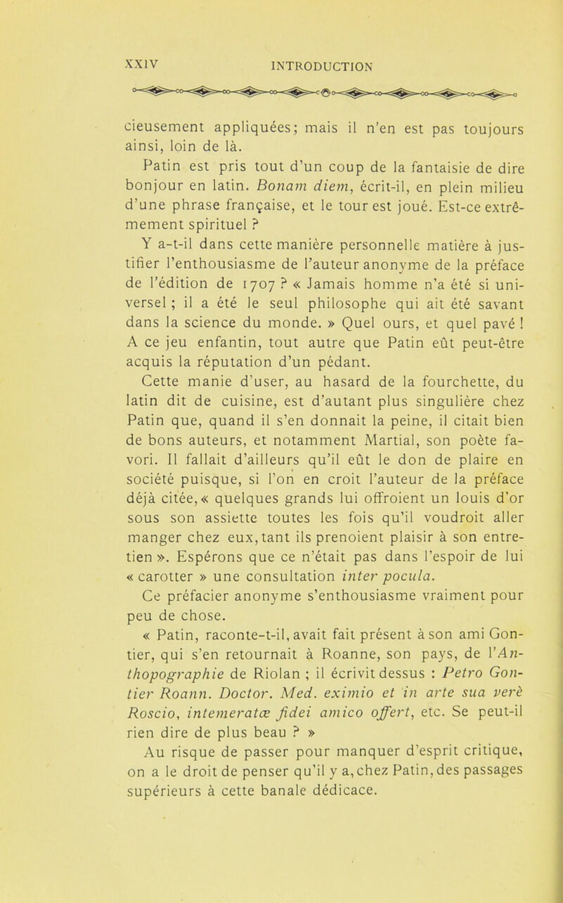 cieusement appliquées; mais il n’en est pas toujours ainsi, loin de là. Patin est pris tout d’un coup de la fantaisie de dire bonjour en latin. Bonam diem, écrit-il, en plein milieu d’une phrase française, et le tour est joué. Est-ce extrê- mement spirituel ? Y a-t-il dans cette manière personnelle matière à jus- tifier l’enthousiasme de l’auteur anonyme de la préface de l’édition de 1707 ? « Jamais homme n’a été si uni- versel ; il a été le seul philosophe qui ait été savant dans la science du monde. » Quel ours, et quel pavé ! A ce jeu enfantin, tout autre que Patin eût peut-être acquis la réputation d’un pédant. Cette manie d’user, au hasard de la fourchette, du latin dit de cuisine, est d’autant plus singulière chez Patin que, quand il s’en donnait la peine, il citait bien de bons auteurs, et notamment Martial, son poète fa- vori. Il fallait d’ailleurs qu’il eût le don de plaire en société puisque, si l’on en croit l’auteur de la préface déjà citée, « quelques grands lui offroient un louis d’or sous son assiette toutes les fois qu’il voudrait aller manger chez eux, tant ils prenoient plaisir à son entre- tien ». Espérons que ce n’était pas dans l’espoir de lui «carotter » une consultation inter poctila. Ce préfacier anonyme s’enthousiasme vraiment pour peu de chose. « Patin, raconte-t-il, avait fait présent à son ami Gon- tier, qui s’en retournait à Roanne, son pays, de YAn- thopographie de Riolan ; il écrivit dessus : Petro Gon- tier Roann. Doctor. Med. eximio et in arte sua verè Roscio, intemeratæ fidei amico offert, etc. Se peut-il rien dire de plus beau ? » Au risque de passer pour manquer d’esprit critique, on a le droit de penser qu’il y a,chez Patin,des passages supérieurs à cette banale dédicace.