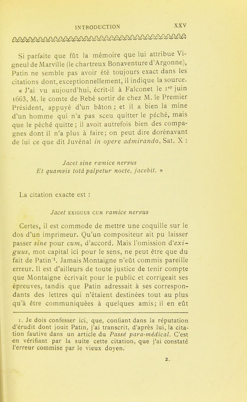Si parfaite que fût la mémoire que lui attribue Vi- gneul de Marville (le chartreux Bonaventure d Argonne), Patin ne semble pas avoir été toujours exact dans les citations dont, exceptionnellement, il indique la source. « J’ai vu aujourd’hui, écrit-il à Falconet le iel juin 1663, M. le comte de Rebé sortir de chez M. le Premier Président, appuyé d’un bâton ; et il a bien la mine d’un homme qui n’a pas sceu quitter le péché, mais que le péché quitte ; il avoit autrefois bien des compa- gnes dont il n’a plus à faire; on peut dire dorénavant de lui ce que dit Juvénal in opéré admirando, Sat. X : Jacet sine ramice nervus Et quamvis totâ palpetur nocte, jacebit. » La citation exacte est : Jacet exiguus cum ramice nervus Certes, il est commode de mettre une coquille sur le dos d’un imprimeur. Qu’un compositeur ait pu laisser passer sine pour cum, d’accord. Mais l’omission d'exi- guus, mot capital ici pour le sens, ne peut être que du fait de Patin'1. Jamais Montaigne n’eût commis pareille erreur. Il est d’ailleurs de toute justice de tenir compte que Montaigne écrivait pour le public et corrigeait ses épreuves, tandis que Patin adressait à ses correspon- dants des lettres qui n’étaient destinées tout au plus qu’à être communiquées à quelques amis; il en eût i. Je dois confesser ici, que, confiant dans la réputation d’érudit dont jouit Patin, j’ai transcrit, d’après lui, la cita- tion fautive dans un article du Passé para-médical. C’est en vérifiant par la suite cette citation, que j’ai constaté l’erreur commise par le vieux doyen. 2.