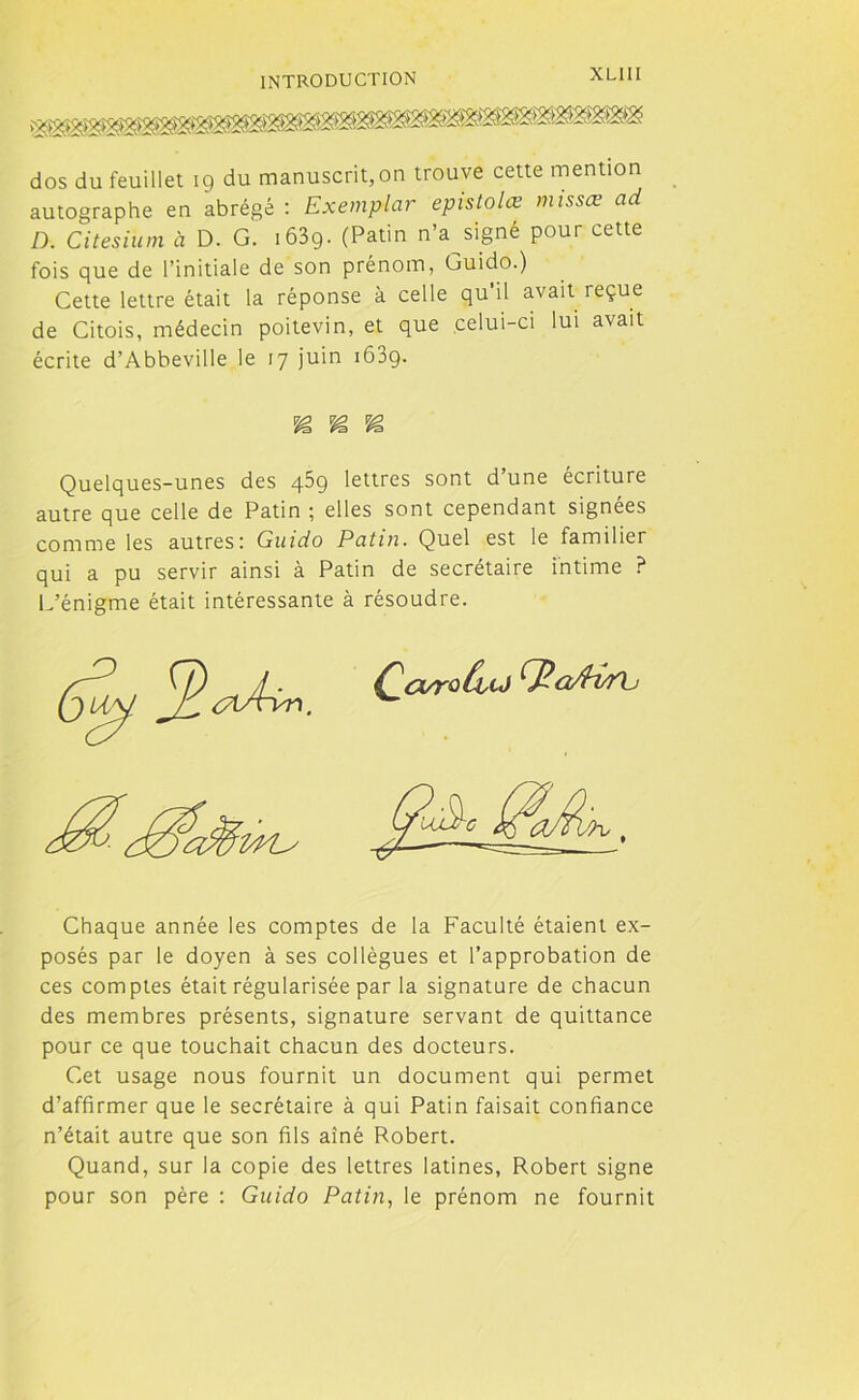 dos du feuillet 19 du manuscrit, on trouve cette mention autographe en abrégé : Exemplar epistolœ missœ ad D. Citesiüm à D. G. i63g. (Patin n’assigné pour cette fois que de l’initiale de son prénom, Guido.) Cette lettre était la réponse à celle qu’il avait reçue de Citois, médecin poitevin, et que celui-ci lui avait écrite d’Abbeville le 17 juin 1609. Quelques-unes des 459 lettres sont d’une écriture autre que celle de Patin ; elles sont cependant signées comme les autres: Guido Patin. Quel est le familier qui a pu servir ainsi à Patin de secrétaire intime ? L’énigme était intéressante à résoudre. Chaque année les comptes de la Faculté étaient ex- posés par le doyen à ses collègues et l’approbation de ces comptes était régularisée par la signature de chacun des membres présents, signature servant de quittance pour ce que touchait chacun des docteurs. Cet usage nous fournit un document qui permet d’affirmer que le secrétaire à qui Patin faisait confiance n’était autre que son fils aîné Robert. Quand, sur la copie des lettres latines, Robert signe pour son père : Guido Patin, le prénom ne fournit