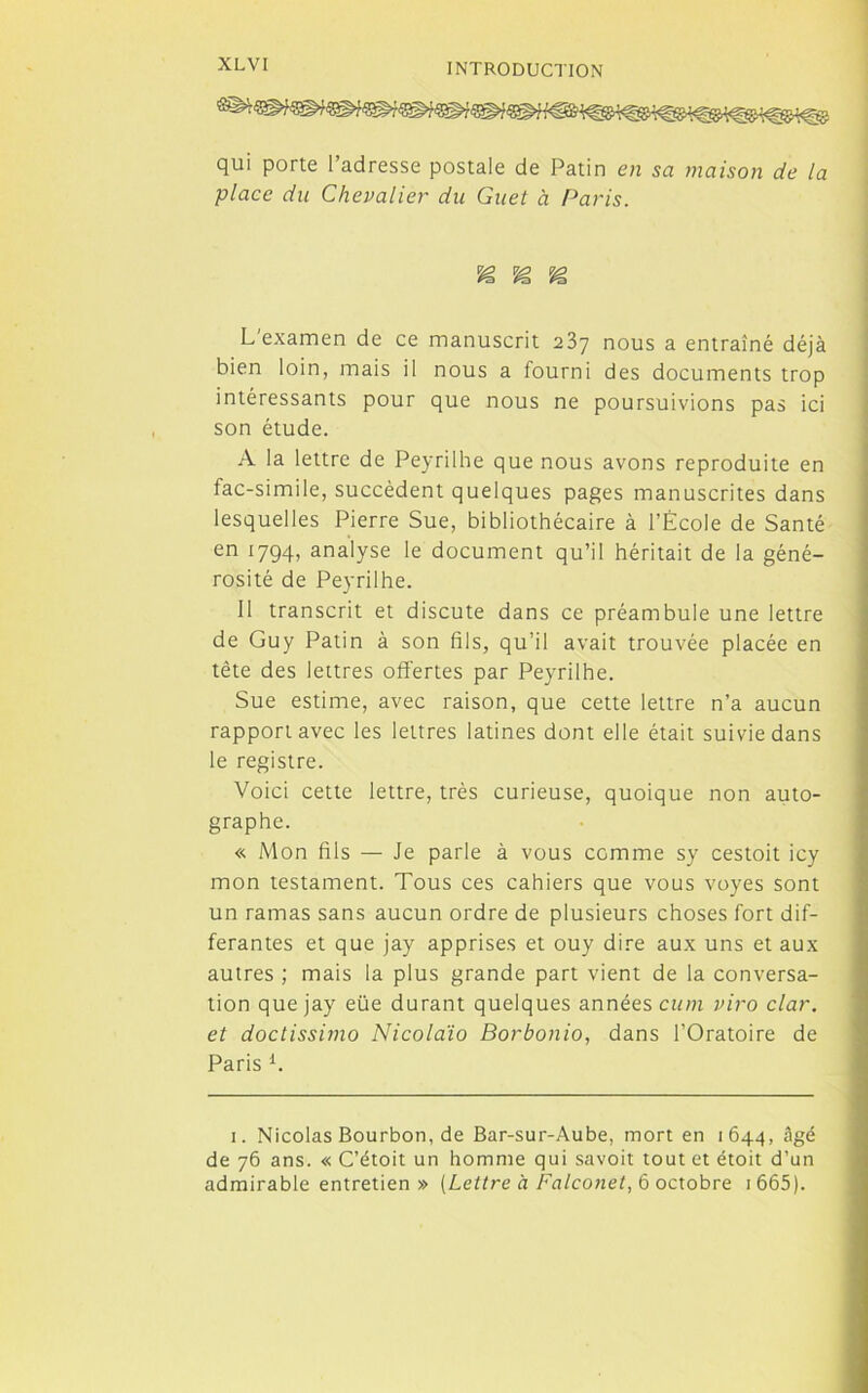 qui porte l’adresse postale de Patin en sa maison de la place du Chevalier du Guet à Paris. SS SS L'examen de ce manuscrit 237 nous a entraîné déjà bien loin, mais il nous a fourni des documents trop intéressants pour que nous ne poursuivions pas ici son étude. A la lettre de Peyrilhe que nous avons reproduite en fac-similé, succèdent quelques pages manuscrites dans lesquelles Pierre Sue, bibliothécaire à l’École de Santé en 1794, analyse le document qu’il héritait de la géné- rosité de Peyrilhe. 11 transcrit et discute dans ce préambule une lettre de Guy Patin à son fils, qu’il avait trouvée placée en tête des lettres offertes par Peyrilhe. Sue estime, avec raison, que cette lettre n’a aucun rapport avec les lettres latines dont elle était suivie dans le registre. Voici cette lettre, très curieuse, quoique non auto- graphe. « Mon fils — Je parle à vous comme sy cestoit icy mon testament. Tous ces cahiers que vous voyes sont un ramas sans aucun ordre de plusieurs choses fort dif- férantes et que jay apprises et ouy dire aux uns et aux autres ; mais la plus grande part vient de la conversa- tion que jay eüe durant quelques années cum viro clar. et doctissimo Nicolaïo Borbonio, dans l’Oratoire de Paris i. 1. Nicolas Bourbon, de Bar-sur-Aube, mort en 1644, âgé de 76 ans. « C’étoit un homme qui savoit tout et étoit d’un admirable entretien» [Lettre à Falconet, 6 octobre 1 665 ).