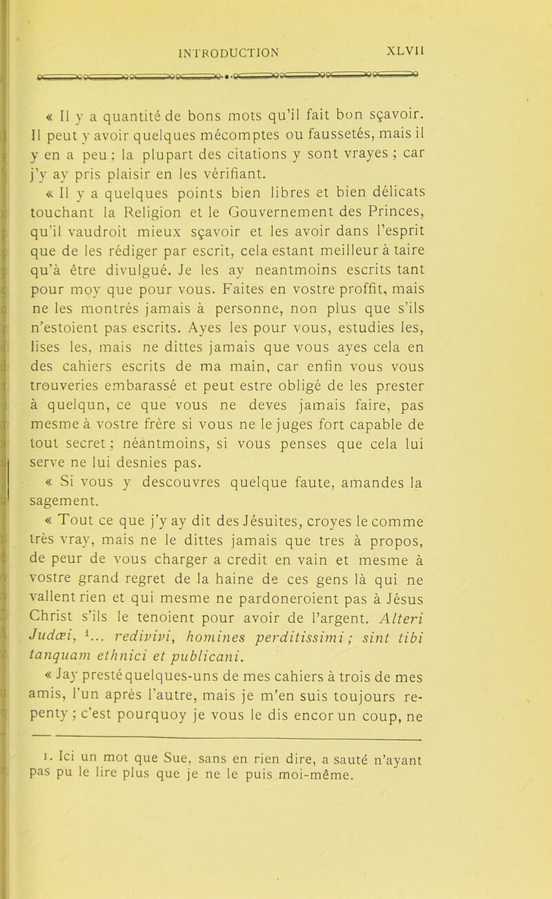 ■ «•* ^ ? '/G ^ .-vq ^ » .rr JOTV —■_aQgje-BBB^^Q « Il y a quantité de bons mots qu’il fait bon sçavoir. Il peut y avoir quelques mécomptes ou faussetés, mais il y en a peu ; la plupart des citations y sont vrayes ; car j’y ay pris plaisir en les vérifiant. « Il y a quelques points bien libres et bien délicats touchant la Religion et le Gouvernement des Princes, qu'il vaudrait mieux sçavoir et les avoir dans l’esprit que de les rédiger par escrit, cela estant meilleur à taire qu’à être divulgué. Je les ay neantmoins escrits tant pour moy que pour vous. Faites en vostre proffit, mais ne les montrés jamais à personne, non plus que s’ils n’estoient pas escrits. Ayes les pour vous, estudies les, lises les, mais ne dittes jamais que vous ayes cela en des cahiers escrits de ma main, car enfin vous vous trouveries embarassé et peut estre obligé de les prester à quelqun, ce que vous ne deves jamais faire, pas mesme à vostre frère si vous ne le juges fort capable de tout secret; néantmoins, si vous penses que cela lui | serve ne lui desnies pas. « Si vous y descouvres quelque faute, amandes la I sagement. « Tout ce que j’y ay dit des Jésuites, croyes le comme très vray, mais ne le dittes jamais que très à propos, de peur de vous charger a crédit en vain et mesme à vostre grand regret de la haine de ces gens là qui ne vallentrien et qui mesme ne pardoneroient pas à Jésus Christ s’ils le tenoient pour avoir de l’argent. Alteri Judæi, 1... redivivi, homines perditissimi; sint tibi tanquam ethnici et publicani. « Jay prestéquelques-uns de mes cahiers à trois de mes amis, l’un après l’autre, mais je m’en suis toujours re- penty ; c’est pourquoy je vous le dis encor un coup, ne i. Ici un mot que Sue, sans en rien dire, a sauté n’ayant pas pu le lire plus que je ne le puis moi-même.