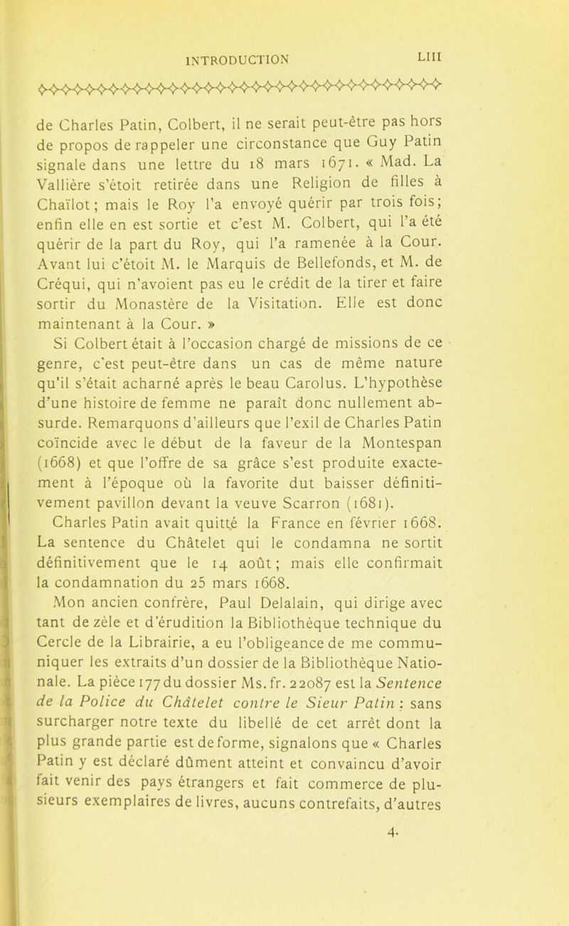 LUI de Charles Patin, Colbert, il ne serait peut-être pas hors de propos de rappeler une circonstance que Guy Patin signale dans une lettre du 18 mars 1671. « Mad. La Vallière s’étoit retirée dans une Religion de filles à Chaïlot ; mais le Roy l’a envoyé quérir par trois fois; enfin elle en est sortie et c’est M. Colbert, qui l’a été quérir de la part du Roy, qui l’a ramenée à la Cour. Avant lui c’étoit M. le Marquis de Bellefonds, et M. de Créqui, qui n’avoient pas eu le crédit de la tirer et faire sortir du Monastère de la Visitation. Elle est donc maintenant à la Cour. » Si Colbert était à l’occasion chargé de missions de ce genre, c’est peut-être dans un cas de même nature qu’il s’était acharné après le beau Carolus. L’hypothèse d’une histoire de femme ne paraît donc nullement ab- surde. Remarquons d’ailleurs que l’exil de Charles Patin coïncide avec le début de la faveur de la Montespan (1668) et que l’offre de sa grâce s’est produite exacte- ment à l’époque où la favorite dut baisser définiti- vement pavillon devant la veuve Scarron ( 1681 ). Charles Patin avait quitté la France en février 1668. La sentence du Châtelet qui le condamna ne sortit définitivement que le 14 août; mais elle confirmait la condamnation du 25 mars 1668. Mon ancien confrère, Paul Delalain, qui dirige avec tant de zèle et d’érudition la Bibliothèque technique du Cercle de la Librairie, a eu l’obligeance de me commu- niquer les extraits d’un dossier de la Bibliothèque Natio- nale. La pièce i77du dossier Ms. fr. 22087 est la Sentence de la Police du Châtelet contre le Sieur Patin : sans surcharger notre texte du libellé de cet arrêt dont la plus grande partie est de forme, signalons que « Charles Patin y est déclaré dûment atteint et convaincu d’avoir fait venir des pays étrangers et fait commerce de plu- sieurs exemplaires de livres, aucuns contrefaits, d’autres 4-