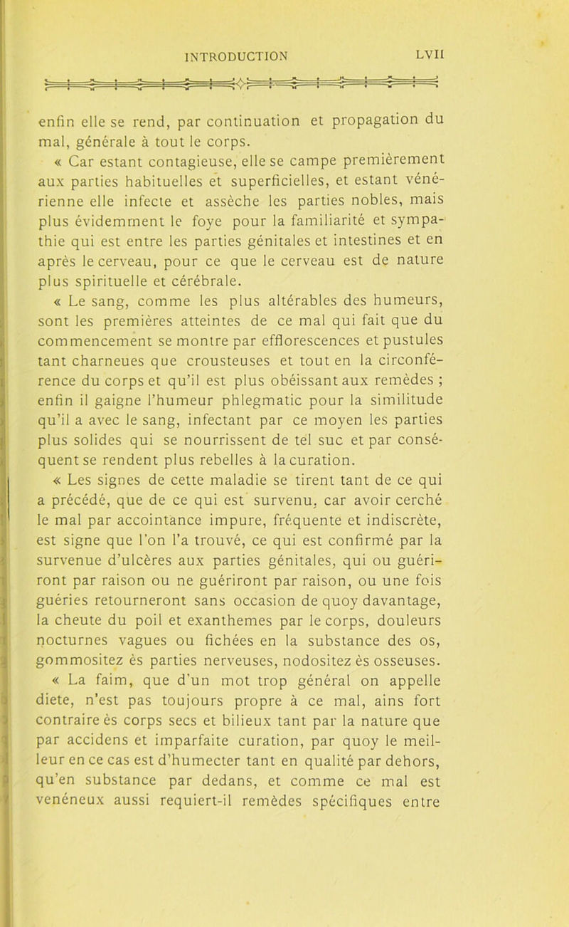 enfin elle se rend, par continuation et propagation du mal, générale à tout le corps. « Car estant contagieuse, elle se campe premièrement aux parties habituelles et superficielles, et estant véné- rienne elle infecte et assèche les parties nobles, mais plus évidemment le foye pour la familiarité et sympa- thie qui est entre les parties génitales et intestines et en après le cerveau, pour ce que le cerveau est de nature plus spirituelle et cérébrale. « Le sang, comme les plus altérables des humeurs, sont les premières atteintes de ce mal qui fait que du commencement se montre par efflorescences et pustules tant charneues que crousteuses et tout en la circonfé- rence du corps et qu’il est plus obéissant aux remèdes ; enfin il gaigne l’humeur phlegmatic pour la similitude qu’il a avec le sang, infectant par ce moyen les parties plus solides qui se nourrissent de tel suc et par consé- quent se rendent plus rebelles à la curation. « Les signes de cette maladie se tirent tant de ce qui a précédé, que de ce qui est survenu, car avoir cerché le mal par accointance impure, fréquente et indiscrète, est signe que l’on l’a trouvé, ce qui est confirmé par la survenue d’ulcères aux parties génitales, qui ou guéri- ront par raison ou ne guériront par raison, ou une fois guéries retourneront sans occasion de quoy davantage, la cheute du poil et exanthèmes par le corps, douleurs nocturnes vagues ou fichées en la substance des os, gommositez ès parties nerveuses, nodositez ès osseuses. « La faim, que d'un mot trop général on appelle diete, n’est pas toujours propre à ce mal, ains fort contraire ès corps secs et bilieux tant par la nature que par accidens et imparfaite curation, par quoy le meil- leur en ce cas est d’humecter tant en qualité par dehors, qu’en substance par dedans, et comme ce mal est vénéneux aussi requiert-il remèdes spécifiques entre