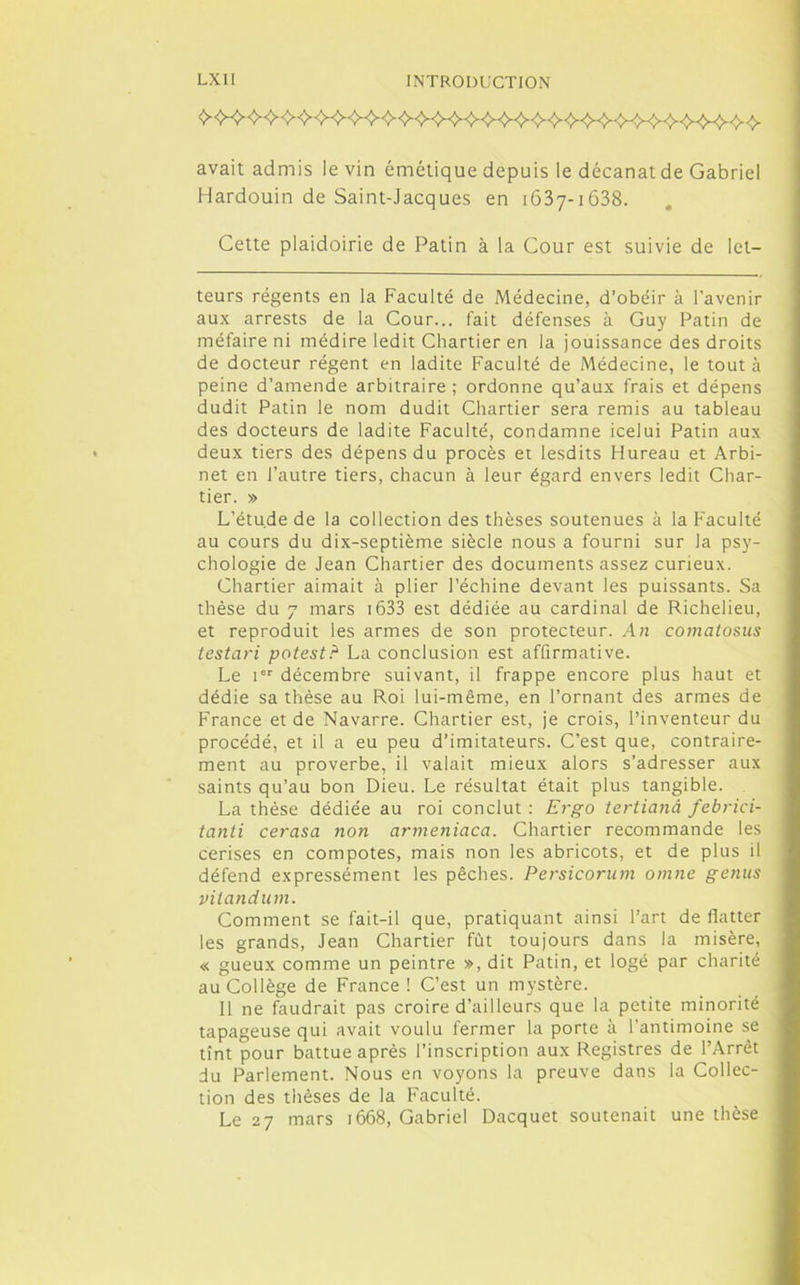 avait admis le vin émétique depuis le décanat de Gabriel Hardouin de Saint-Jacques en 1637-1638. Cette plaidoirie de Patin à la Cour est suivie de let— teurs régents en la Faculté de Médecine, d’obéir à l’avenir aux arrests de la Cour... fait défenses à Guy Patin de méfaire ni médire ledit Chartier en la jouissance des droits de docteur régent en ladite Faculté de Médecine, le tout à peine d’amende arbitraire ; ordonne qu’aux frais et dépens dudit Patin le nom dudit Chartier sera remis au tableau des docteurs de ladite Faculté, condamne icelui Patin aux deux tiers des dépens du procès et lesdits Hureau et Arbi- net en l’autre tiers, chacun à leur égard envers ledit Char- tier. » L’étude de la collection des thèses soutenues à la Faculté au cours du dix-septième siècle nous a fourni sur la psy- chologie de Jean Chartier des documents assez curieux. Chartier aimait à plier l’échine devant les puissants. Sa thèse du 7 mars 1633 est dédiée au cardinal de Richelieu, et reproduit les armes de son protecteur. An comatosus testari potest? La conclusion est affirmative. Le ier décembre suivant, il frappe encore plus haut et dédie sa thèse au Roi lui-même, en l’ornant des armes de France et de Navarre. Chartier est, je crois, l’inventeur du procédé, et il a eu peu d’imitateurs. C’est que, contraire- ment au proverbe, il valait mieux alors s’adresser aux saints qu’au bon Dieu. Le résultat était plus tangible. La thèse dédiée au roi conclut : Ergo tertianà febrici- tanti cerasa non armeniaca. Chartier recommande les cerises en compotes, mais non les abricots, et de plus il défend expressément les pêches. Persicorum omne genus vilandum. Comment se fait-il que, pratiquant ainsi l’art de flatter les grands, Jean Chartier fût toujours dans la misère, « gueux comme un peintre », dit Patin, et logé par charité au Collège de France ! C’est un mystère. Il ne faudrait pas croire d’ailleurs que la petite minorité tapageuse qui avait voulu fermer la porte à l’antimoine se tînt pour battue après l’inscription aux Registres de l’Arrêt du Parlement. Nous en voyons la preuve dans la Collec- tion des thèses de la Faculté. Le 27 mars 1668, Gabriel Dacquet soutenait une thèse