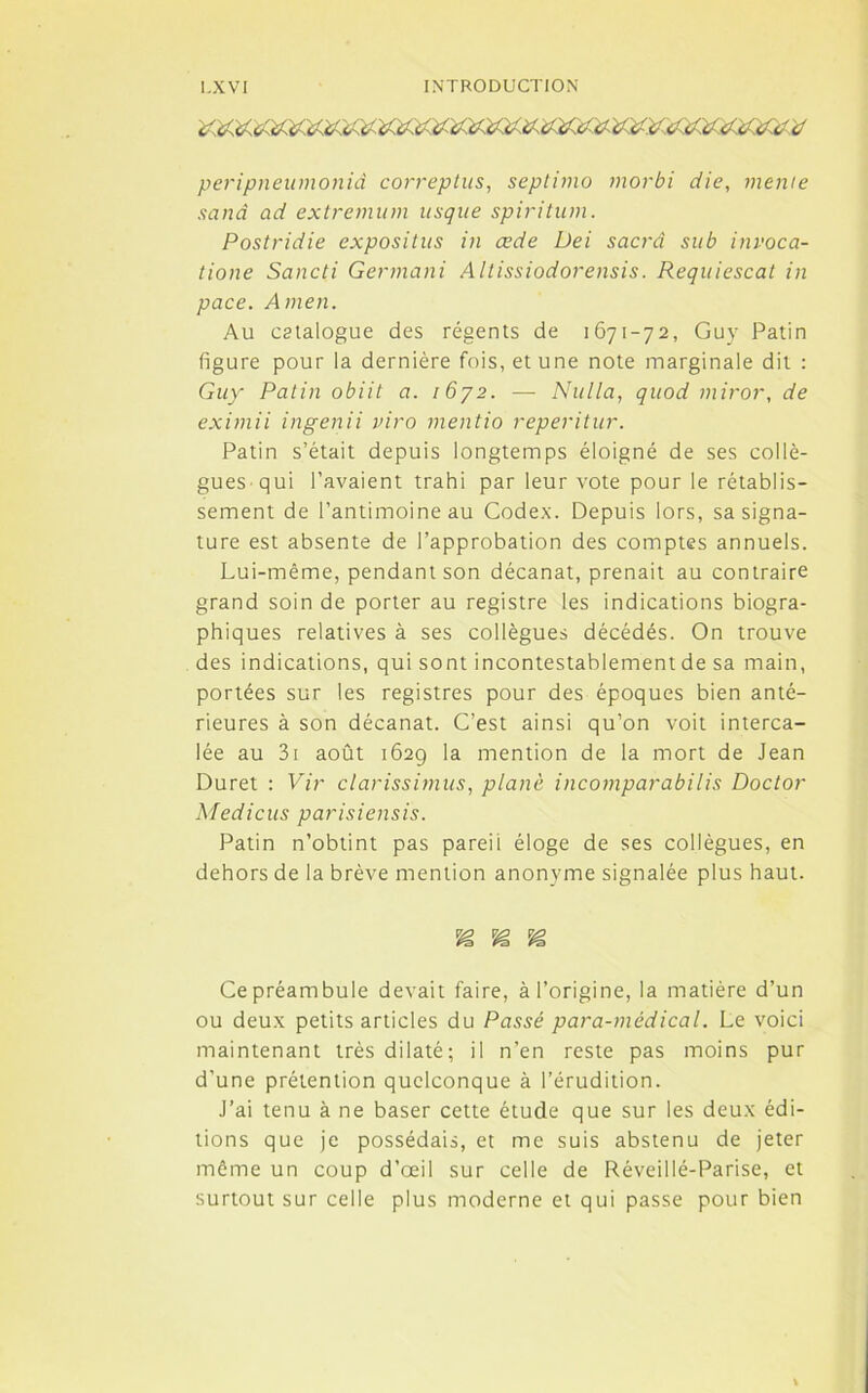 peripneumoniâ correptus, septimo morbi die, meme sanâ ad extremum usque spiritum. Postridie expositus in œde Dei sacra su b invoca- tione Sancti Germani Altissiodorensis. Requiescat in pace. Amen. Au catalogue des régents de 1671-72, Guy Patin figure pour la dernière fois, et une note marginale dit : Guy Patin obiit a. i6y2. — Nulla, quod miror, de eximii ingenii viro mentio reperitur. Patin s’était depuis longtemps éloigné de ses collè- gues qui l’avaient trahi par leur vote pour le rétablis- sement de l’antimoineau Codex. Depuis lors, sa signa- ture est absente de l’approbation des comptes annuels. Lui-même, pendant son décanat, prenait au contraire grand soin de porter au registre les indications biogra- phiques relatives à ses collègues décédés. On trouve des indications, qui sont incontestablement de sa main, portées sur les registres pour des époques bien anté- rieures à son décanat. C’est ainsi qu’on voit interca- lée au 3i août 162g la mention de la mort de Jean Duret : Vir clarissimus, plané incomparabilis Doctor Medicus parisiensis. Patin n’obtint pas pareil éloge de ses collègues, en dehors de la brève mention anonyme signalée plus haut. Ce préambule devait faire, à l’origine, la matière d’un ou deux petits articles du Passé para-médical. Le voici maintenant très dilaté; il n’en reste pas moins pur d’une prétention quelconque à l’érudition. J’ai tenu à ne baser cette étude que sur les deux édi- tions que je possédais, et me suis abstenu de jeter môme un coup d’œil sur celle de Réveillé-Parise, et surtout sur celle plus moderne et qui passe pour bien