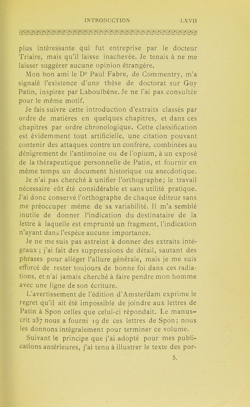 plus intéressante qui fut entreprise par le docteur Triaire, mais qu’il laisse inachevée. Je tenais à ne me laisser suggérer aucune opinion étrangère. Mon bon ami le Dr Paul Fabre, de Commentry, m’a signalé l’existence d'une thèse de doctorat sur Guy Patin, inspirée par Laboulbène. Je ne l’ai pas consultée pour le même motif. Je fais suivre cette introduction d’extraits classés par ordre de matières en quelques chapitres, et dans ces chapitres par ordre chronologique. Cette classification est évidemment tout artificielle, une citation pouvant contenir des attaques contre un confrère, combinées au dénigrement de l’antimoine ou de l’opium, à un exposé de la thérapeutique personnelle de Patin, et fournir en même temps un document historique ou anecdotique. Je n’ai pas cherché à unifier l’orthographe; le travail nécessaire eût été considérable et sans utilité pratique. J’ai donc conservé l’orthographe de chaque éditeur sans me préoccuper même de sa variabilité. Il m’a semblé inutile de donner l’indication du destinataire de la lettre à laquelle est emprunté un fragment, l’indication n’ayant dans l’espèce aucune importance. Je ne me suis pas astreint à donner des extraits inté- graux ; j’ai fait des suppressions de détail, sautant des phrases pour alléger l’allure générale, mais je me suis efforcé de rester toujours de bonne foi dans ces radia- tions, et n’ai jamais cherché à faire pendre mon homme avec une ligne de son écriture. L’avertissement de l’édition d’Amster’dam exprime le regret qu’il ait été impossible de joindre aux lettres de Patin à Spon celles que celui-ci répondait. Le manus- crit 237 nous a fourni 19 de ces lettres de Spon; nous les donnons intégralement pour terminer ce volume. Suivant le principe que j’ai adopté pour mes publi- cations antérieures, j’ai tenu à illustrer le texte des por- 5.