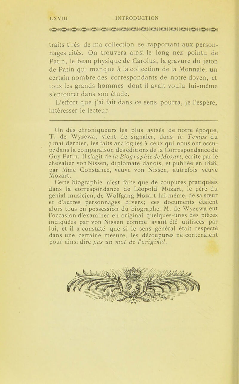 !©t<OItS«9WSM8ttOi Ir&fKâ'H'SMÇMi €>•'• 'Ot traits tirés de ma collection se rapportant aux person- nages cités. On trouvera ainsi le long nez pointu de Patin, le beau physique de Carolus, la gravure du jeton de Patin qui manque à la collection de la Monnaie, un certain nombre des correspondants de notre doyen, et tous les grands hommes dont il avait voulu lui-même s’entourer dans son étude. L’effort que j’ai fait dans ce sens pourra, je l’espère, intéresser le lecteur. Un des chroniqueurs les plus avisés de notre époque, T. de Wyzewa, vient de signaler, dans le Temps du 7 mai dernier, les faits analogues à ceux qui nous ont occu- pédans la comparaison deséditionsde la Correspondance de Guy Patin. 11 s’agit de la Biographie de Mozart, écrite parle chevalier vonNissen, diplomate danois, et publiée en 1828, par Mme Constance, veuve von Nissen, autrefois veuve Mozart. Cette biographie n’est faite que de coupures pratiquées dans la correspondance de Léopold Mozart, le père du génial musicien, de Wolfgang Mozart lui-même, de sa sœur et d’autres personnages divers; ces documents étaient alors tous en possession du biographe. M. de Wyzewa eut l’occasion d'examiner en original quelques-unes des pièces indiquées par von Nissen comme ayant été utilisées par lui, et il a constaté que si le sens général était respecté dans une certaine mesure, les découpures ne contenaient pour ainsi dire pas un mot de l'original. •Y
