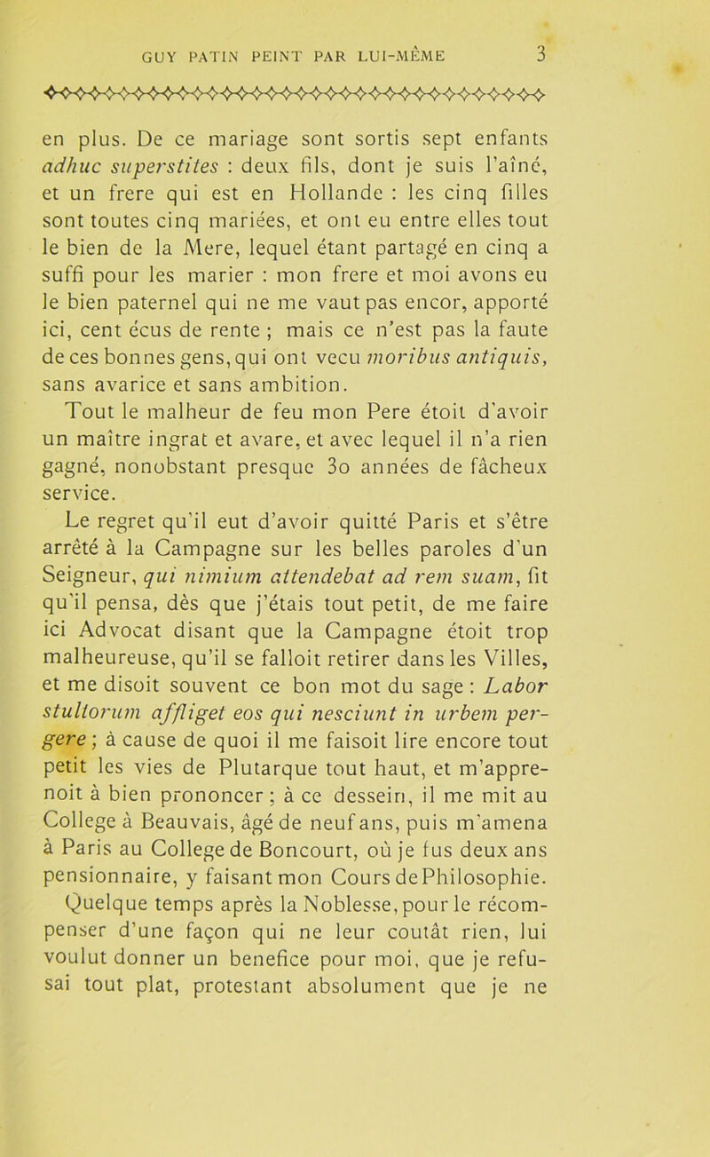 en plus. De ce mariage sont sortis sept enfants adhuc superstites : deux fils, dont je suis l’aîné, et un frere qui est en Hollande : les cinq filles sont toutes cinq mariées, et ont eu entre elles tout le bien de la Mere, lequel étant partagé en cinq a suffi pour les marier : mon frere et moi avons eu le bien paternel qui ne me vaut pas encor, apporté ici, cent écus de rente ; mais ce n’est pas la faute de ces bonnes gens, qui ont vécu moribus antiquis, sans avarice et sans ambition. Tout le malheur de feu mon Pere étoit d’avoir un maître ingrat et avare, et avec lequel il n’a rien gagné, nonobstant presque 3o années de fâcheux service. Le regret qu'il eut d’avoir quitté Paris et s’être arrêté à la Campagne sur les belles paroles d’un Seigneur, qui nimium attendebat ad rem suam, fit qu'il pensa, dès que j’étais tout petit, de me faire ici Advocat disant que la Campagne étoit trop malheureuse, qu’il se falloit retirer dans les Villes, et me disoit souvent ce bon mot du sage : Labor stullorum affliget eos qui nesciunt in urbetn per- gere ; à cause de quoi il me faisoit lire encore tout petit les vies de Plutarque tout haut, et m’appre- noit à bien prononcer ; à ce dessein, il me mit au College à Beauvais, âgé de neuf ans, puis m'amena à Paris au College de Boncourt, où je fus deux ans pensionnaire, y faisant mon Cours dePhilosophie. Quelque temps après la Noblesse, pour le récom- penser d’une façon qui ne leur coûtât rien, lui voulut donner un bénéfice pour moi, que je refu- sai tout plat, protestant absolument que je ne