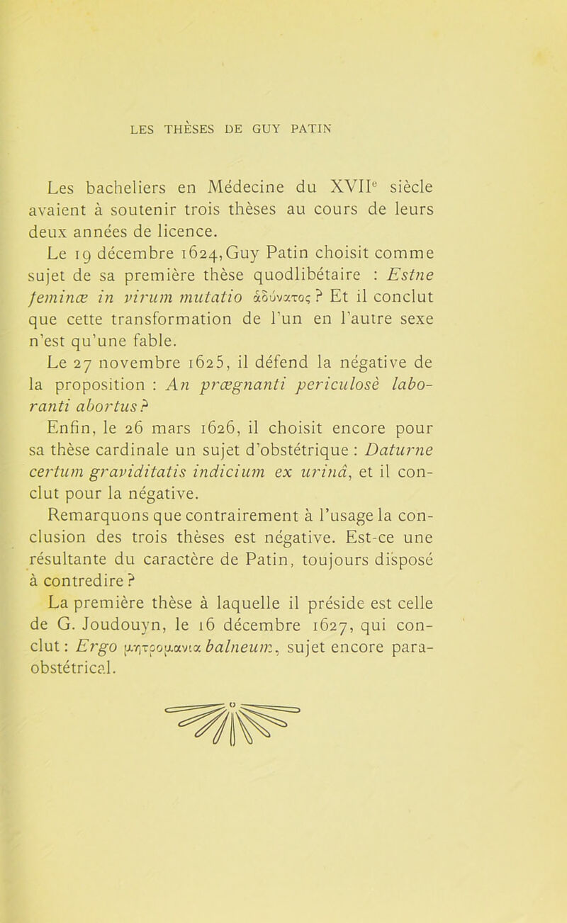 LES THÈSES DE GUY PATIN Les bacheliers en Médecine du XVIIe siècle avaient à soutenir trois thèses au cours de leurs deux années de licence. Le ig décembre 1624,Guy Patin choisit comme sujet de sa première thèse quodlibétaire : Estne feminœ in virum mutatio aôuvxToç ? Et il conclut que cette transformation de l’un en l’autre sexe n’est qu’une fable. Le 27 novembre 1625, il défend la négative de la proposition : An prœgnanti periculosè labo- ranti abortus? Enfin, le 26 mars 1626, il choisit encore pour sa thèse cardinale un sujet d’obstétrique : Daturne certum graviditatis indicium ex urinâ, et il con- clut pour la négative. Remarquons que contrairement à l’usage la con- clusion des trois thèses est négative. Est-ce une résultante du caractère de Patin, toujours disposé à contredire ? La première thèse à laquelle il préside est celle de G. Joudouyn, le 16 décembre 1627, qui con- clut: Ergo [j-rj-poixav'-a balneum, sujet encore para- obstétrical.