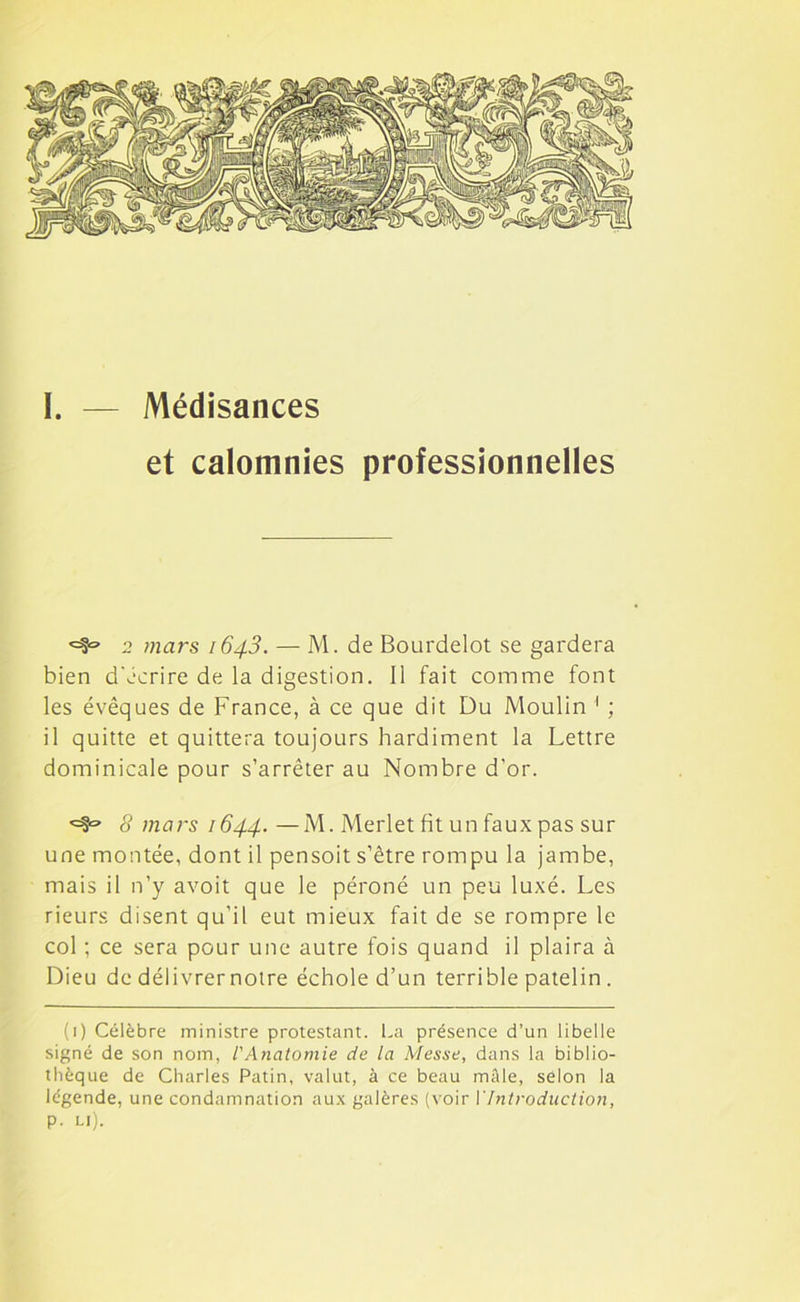 I. — Médisances et calomnies professionnelles 2 mars 1643. — M. de Bourdelot se gardera bien d'écrire de la digestion. Il fait comme font les évêques de France, à ce que dit Du Moulin 1 ; il quitte et quittera toujours hardiment la Lettre dominicale pour s’arrêter au Nombre d’or. *=§» 8 mars 1644.—M. Merlet fit un faux pas sur une montée, dont il pensoit s’être rompu la jambe, mais il n’y avoit que le péroné un peu luxé. Les rieurs disent qu’il eut mieux fait de se rompre le col ; ce sera pour une autre fois quand il plaira à Dieu de délivrer notre échoie d’un terrible patelin . (1) Célèbre ministre protestant. La présence d’un libelle signé de son nom, l'Anatomie de la Messe, dans la biblio- thèque de Charles Patin, valut, à ce beau mâle, selon la légende, une condamnation aux galères (voir Y Introduction, p. li).