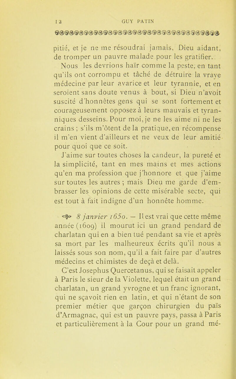 pitié, et je ne me résoudrai jamais, Dieu aidant, de tromper un pauvre malade pour les gratifier. Nous les devrions haïr comme la peste, en tant qu’ils ont corrompu et tâché de détruire la vraye médecine par leur avarice et leur tyrannie, et en seroient sans doute venus à bout, si Dieu n’avoit suscité d’honnêtes gens qui se sont fortement et courageusement opposez à leurs mauvais et tyran- niques desseins. Pour moi, je ne les aime ni ne les crains; s’ils m’ôtentdela pratique,en récompense il m’en vient d’ailleurs et ne veux de leur amitié pour quoi que ce soit. J’aime sur toutes choses la candeur, la pureté et la simplicité, tant en mes mains et mes actions qu’en ma profession que j’honnore et que j’aime sur toutes les autres ; mais Dieu me garde d’em- brasser les opinions de cette misérable secte, qui est tout à fait indigne d’un honnête homme. «S» 8 janvier i65o. — Il est vrai que cette même année (1609) il mourut ici un grand pendard de charlatan qui en a bien tué pendant sa vie et après sa mort par les malheureux écrits qu’il nous a laissés sous son nom, qu’il a fait faire par d’autres médecins et chimistes de deçà et delà. C’est Josephus Quercetanus, qui se faisait appeler à Paris le sieur de la Violette, lequel était un grand charlatan, un grand yvrogne et un franc ignorant, qui ne sçavoit rien en latin, et qui n’étant de son premier métier que garçon chirurgien du païs d’Armagnac, qui est un pauvre pays, passa à Paris et particulièrement à la Cour pour un grand mé-