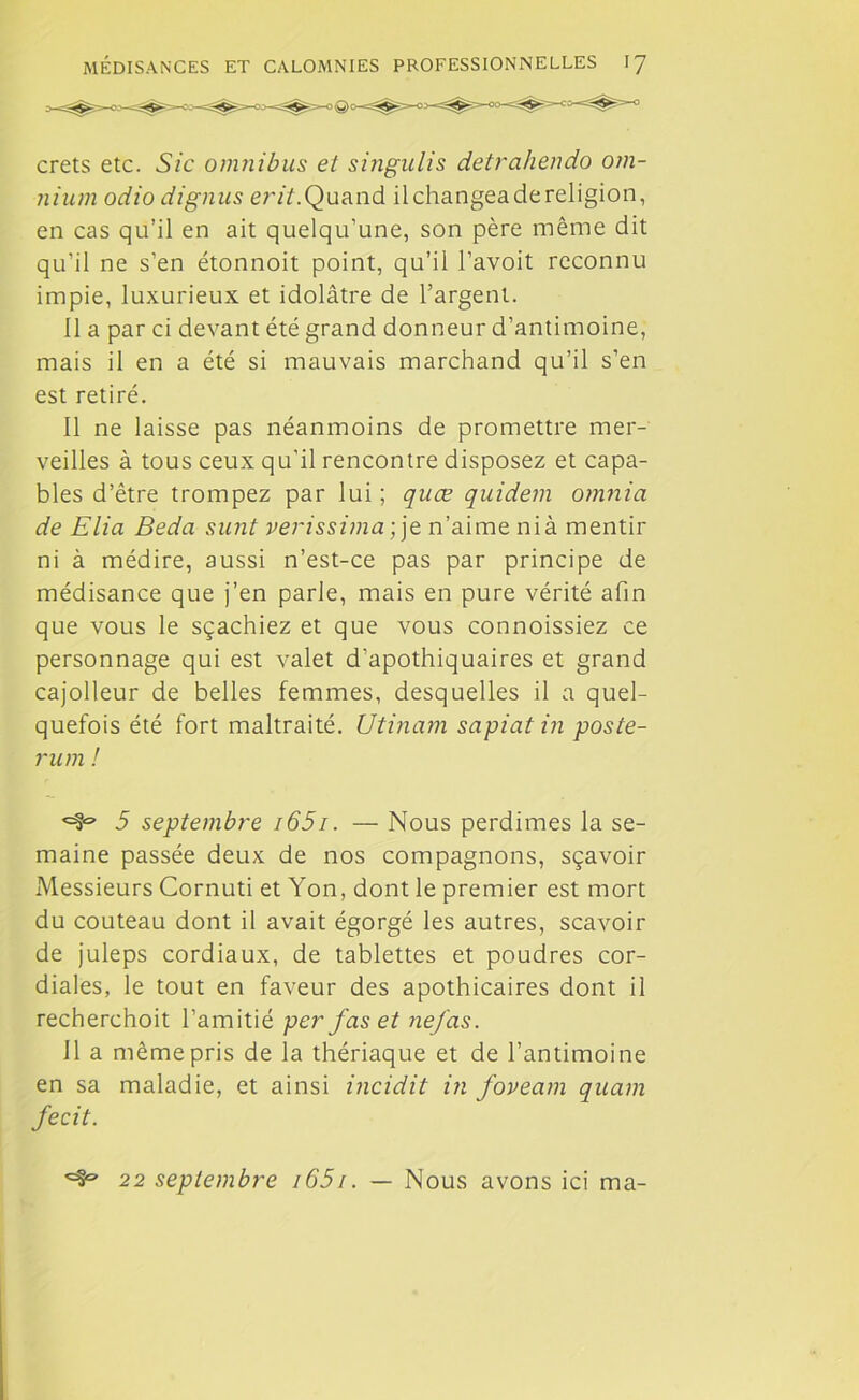 crets etc. Sic omnibus et singulis detrahendo om- nium odio dignus erit.Quand ilchangeadereligion, en cas qu’il en ait quelqu’une, son père même dit qu’il ne s’en étonnoit point, qu’il l’avoit reconnu impie, luxurieux et idolâtre de l’argent. 11 a par ci devant été grand donneur d’antimoine, mais il en a été si mauvais marchand qu’il s’en est retiré. Il ne laisse pas néanmoins de promettre mer- veilles à tous ceux qu’il rencontre disposez et capa- bles d’être trompez par lui ; quæ qnidem omnia de Elia Beda sunt verissima; je n’aime ni à mentir ni à médire, aussi n’est-ce pas par principe de médisance que j’en parie, mais en pure vérité afin que vous le sçachiez et que vous connoissiez ce personnage qui est valet d’apothiquaires et grand cajolleur de belles femmes, desquelles il a quel- quefois été fort maltraité. Utinam sapiat in poste- rum ! <=9® 5 septembre i65i. — Nous perdimes la se- maine passée deux de nos compagnons, sçavoir Messieurs Cornuti et Yon, dont le premier est mort du couteau dont il avait égorgé les autres, scavoir de juleps cordiaux, de tablettes et poudres cor- diales, le tout en faveur des apothicaires dont il recherchoit l’amitié per fas et ne/as. 11 a même pris de la thériaque et de l’antimoine en sa maladie, et ainsi incidit in foveam quam fecit. ^9° 22 septembre i65i. — Nous avons ici ma-