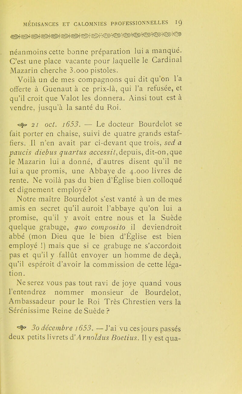 néanmoins cette bonne préparation lui a manqué. C’est une place vacante pour laquelle le Cardinal Mazarin cherche 3.ooo pistoles. Voilà un de mes compagnons qui dit qu’on l’a offerte à Guenaut à ce prix-là, qui l’a refusée, et qu’il croit que Valot les donnera. Ainsi tout est à vendre, jusqu’à la santé du Roi. 21 ocl. i653. — Le docteur Bourdelot se fait porter en chaise, suivi de quatre grands estaf- fiers. Il n’en avait par ci-devant que trois, sed a paucis diebus quartus accessil, depuis, dit-on,que le Mazarin lui a donné, d’autres disent qu’il ne lui a que promis, une Abbaye de 4.000 livres de rente. Ne voilà pas du bien d’Eglise bien colloqué et dignement employé? Notre maître Bourdelot s’est vanté à un de mes amis en secret qu’il auroit l’abbaye qu’on lui a promise, qu’il y avoit entre nous et la Suède quelque grabuge, quo composito il deviendroit abbé (mon Dieu que le bien d’Église est bien employé !) mais que si ce grabuge ne s’accordoit pas et qu’il y fallût envoyer un homme de deçà, qu’il espéroit d’avoir la commission de cette léga- tion. Ne serez vous pas tout ravi de joye quand vous l'entendrez nommer monsieur de Bourdelot, Ambassadeur pour le Roi Très Chrestien vers la Sérénissime Reine de Suède ? 3o décembre i653. —J’ai vu ces jours passés deux petits livrets d’/l rnnldus Boetius. Ilyestqua-