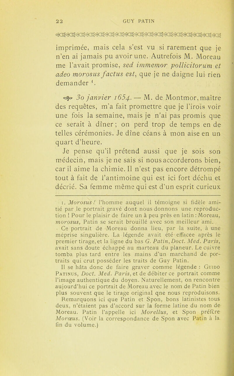 imprimée, mais cela s’est vu si rarement que je n’en ai jamais pu avoir une. Autrefois M. Moreau me l’avait promise, sed immemor pollicitorum et adeo morosus factus est, que je ne daigne lui rien demander 1. <=§=» 3o janvier 1654. —- M. de Montmor, maître des requêtes, m'a fait promettre que je l’irois voir une fois la semaine, mais je n’ai pas promis que ce serait à dîner; on perd trop de temps en de telles cérémonies. Je dîne céans à mon aise en un quart d’heure. Je pense qu’il prétend aussi que je sois son médecin, mais je ne sais si nous accorderons bien, car il aime la chimie. Il n’est pas encore détrompé tout à fait de l’antimoine qui est ici fort déchu et décrié. Sa femme même qui est d’un esprit curieux 1. Morosus! l’homme auquel il témoigne si fidèle ami- tié par le portrait gravé dont nous donnons une reproduc- tion ! Pour le plaisir de faire un à peu près en latin : Moreau, morosus, Patin se serait brouillé avec son meilleur ami. Ce portrait de Moreau donna lieu, par la suite, à une méprise singulière. La légende avait été effacée après le premier tirage, et la ligne du bas G. Patin, Doct. Med. Paris, avait sans doute échappé au marteau du planeur. Le cuivre tomba plus tard entre les mains d’un marchand de por- traits qui crut posséder les traits de Guy Patin. Il se hâta donc de faire graver comme légende : Guido Patinus, Doct. Med. Paris, et de débiter ce portrait comme l’image authentique du doyen. Naturellement, on rencontre aujourd’hui ce portrait de Moreau avec le nom de Patin bien plus souvent que le tirage original qne nous reproduisons. Remarquons ici que Patin et Spon, bons latinistes tous deux, n’étaient pas d’accord sur la forme latine du nom de Moreau. Patin l’appelle ici Morellus, et Spon préfère Morceus. (Voir la correspondance de Spon avec Patin à la fin du volume.)