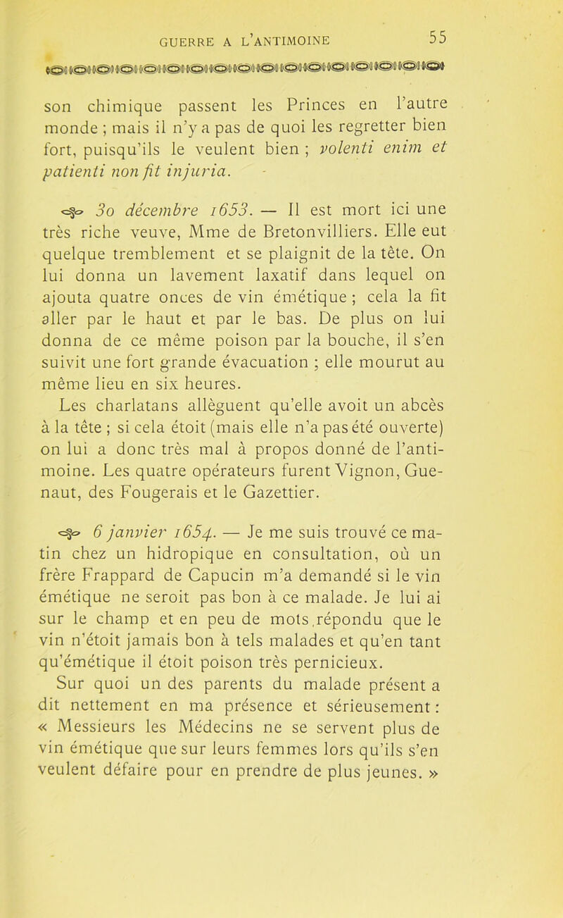 son chimique passent les Princes en 1 autre monde ; mais il n’y a pas de quoi les regretter bien fort, puisqu’ils le veulent bien ; volenti emm et patienti non fit injuria. <=§o 3o décembre i653. — Il est mort ici une très riche veuve, Mme de Bretonvilliers. Elle eut quelque tremblement et se plaignit de la tête. On lui donna un lavement laxatif dans lequel on ajouta quatre onces de vin émétique ; cela la fit aller par le haut et par le bas. De plus on lui donna de ce même poison par la bouche, il s’en suivit une fort grande évacuation ; elle mourut au même lieu en six heures. Les charlatans allèguent qu’elle avoit un abcès à la tête ; si cela étoit (mais elle n’a pas été ouverte) on lui a donc très mal à propos donné de l’anti- moine. Les quatre opérateurs furent Vignon, Gue- naut, des Lougerais et le Gazettier. 6 janvier 1654. — Je me suis trouvé ce ma- tin chez un hidropique en consultation, où un frère Lrappard de Capucin m’a demandé si le vin émétique ne seroit pas bon à ce malade. Je lui ai sur le champ et en peu de mots,répondu que le vin n’étoit jamais bon à tels malades et qu’en tant qu’émétique il étoit poison très pernicieux. Sur quoi un des parents du malade présent a dit nettement en ma présence et sérieusement : « Messieurs les Médecins ne se servent plus de vin émétique que sur leurs femmes lors qu’ils s’en veulent défaire pour en prendre de plus jeunes. »