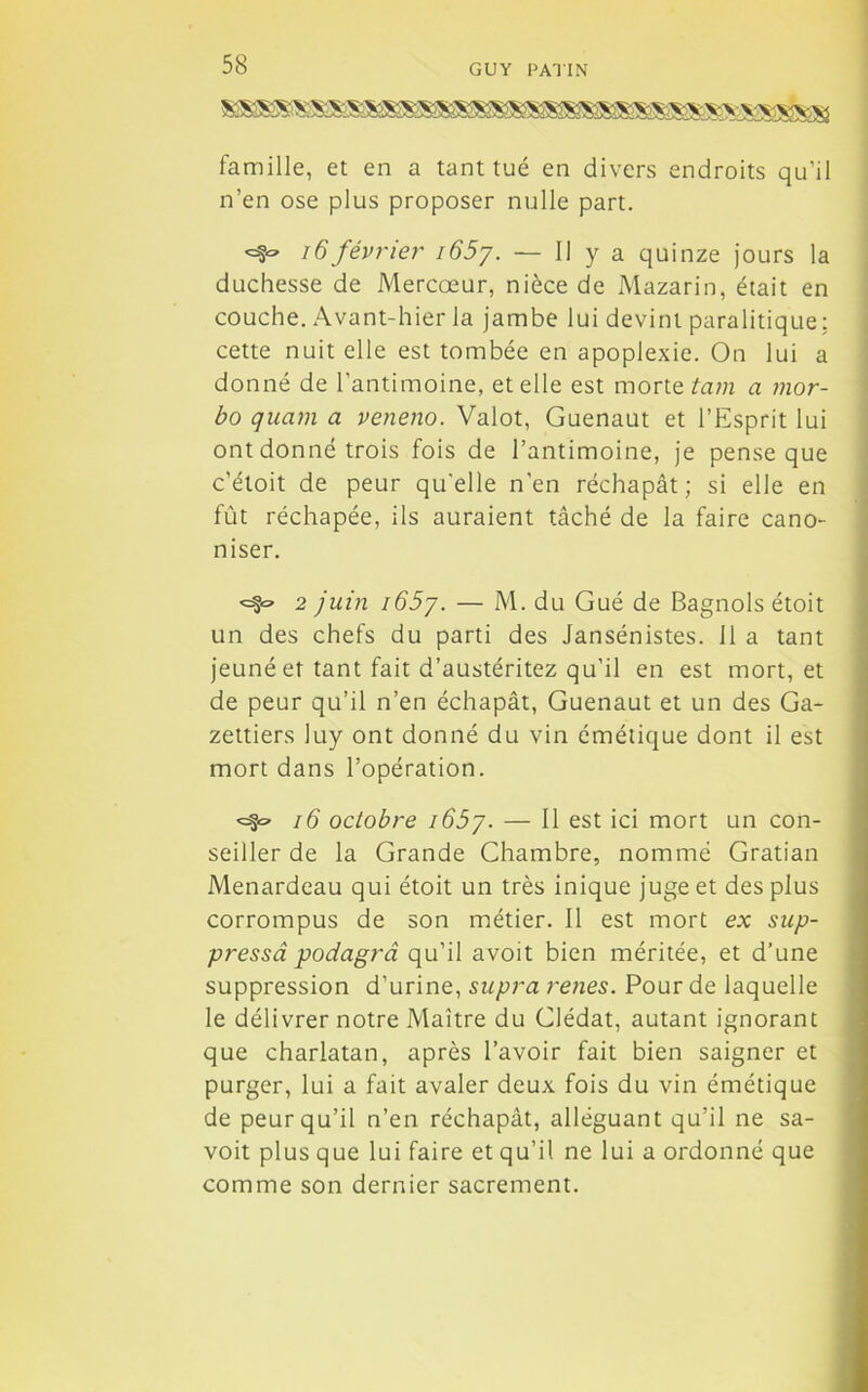 famille, et en a tant tué en divers endroits qu’il n’en ose plus proposer nulle part. «=8® 16février i65y. — Il y a quinze jours la duchesse de Mercœur, nièce de Mazarin, était en couche. Avant-hier la jambe lui devint paralitique: cette nuit elle est tombée en apoplexie. On lui a donné de l’antimoine, et elle est morte tam a mor- bo quam a veneno. Valot, Guenaut et l’Esprit lui ont donné trois fois de l’antimoine, je pense que c’étoit de peur qu'elle n’en réchapât; si elle en fût réchapée, ils auraient tâché de la faire cano- niser. <=§«=• 2 juin i65y. — M. du Gué de Bagnols étoit un des chefs du parti des Jansénistes. 11 a tant jeûné et tant fait d’austéritez qu’il en est mort, et de peur qu’il n’en échapât, Guenaut et un des Ga- zettiers luy ont donné du vin émétique dont il est mort dans l’opération. <=§« 16 octobre i65y. — Il est ici mort un con- seiller de la Grande Chambre, nommé Gratian Menardeau qui étoit un très inique juge et des plus corrompus de son métier. Il est mort ex sup- pressâ podagrâ qu’il avoit bien méritée, et d’une suppression d’urine, supra renes. Pour de laquelle le délivrer notre Maître du Clédat, autant ignorant que charlatan, après l’avoir fait bien saigner et purger, lui a fait avaler deux fois du vin émétique de peur qu’il n’en réchapât, alléguant qu’il ne sa- voit plus que lui faire et qu’il ne lui a ordonné que comme son dernier sacrement.