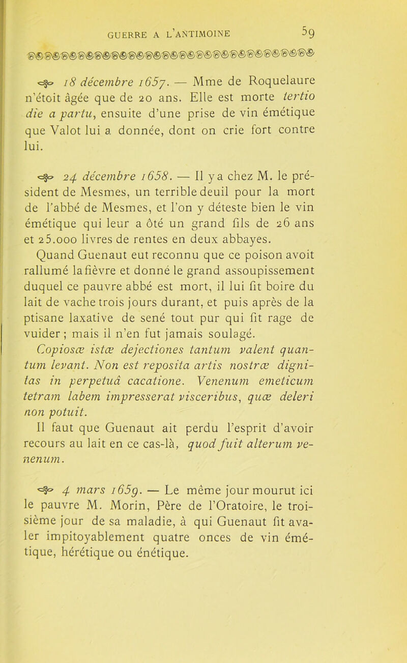 18 décembre i65y. — Mme de Roquelaure n’étoit âgée que de 20 ans. Elle est morte tertio die a partu, ensuite d’une prise de vin émétique que Valût lui a donnée, dont on crie fort contre lui. <=§0 24 décembre i658. — Il y a chez M. le pré- sident de Mesmes, un terrible deuil pour la mort de l’abbé de Mesmes, et l’on y déteste bien le vin émétique qui leur a ôté un grand fils de 26 ans et 25.000 livres de rentes en deux abbayes. Quand Guenaut eut reconnu que ce poison avoit rallumé la fièvre et donné le grand assoupissement duquel ce pauvre abbé est mort, il lui fit boire du lait de vache trois jours durant, et puis après de la ptisane laxative de séné tout pur qui fit rage de vuider ; mais il n’en fut jamais soulagé. Copiosœ istœ dejectiones tantum valent quan- tum levant. Non est reposita ai'tis nostrœ digni- las in perpetuâ cacatione. Venenum emeticum tetram labem impresserat viscenbus, quce deleri non potuit. Il faut que Guenaut ait perdu l’esprit d’avoir recours au lait en ce cas-là, quod fuit alterum ve- nenum. 4 mars i65g. — Le même jour mourut ici le pauvre M. Morin, Père de l’Oratoire, le troi- sième jour de sa maladie, à qui Guenaut fit ava- ler impitoyablement quatre onces de vin émé- tique, hérétique ou énétique.