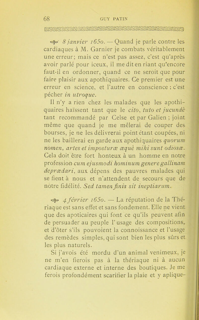 <=?~ 8 janvier i65o. — Quand je parle contre les cardiaques à M. Garnier je combats véritablement une erreur; mais ce n’est pas assez, c’est qu’après avoir parlé pour iceux, il me dit en riant qu’encore faut-il en ordonner, quand ce ne seroit que pour faire plaisir aux apothiquaires. Ce premier est une erreur en science, et l’autre en conscience ; c’est pécher in utroque. 11 n’y a rien chez les malades que les apothi- quaires haïssent tant que le cito, tuto et jucundè tant recommandé par Celse et par Galien ; joint même que quand je me mêlerai de couper des bourses, je ne les délivrerai point étant coupées, ni ne les baillerai en garde aux apothiquaires quorum nomen, artes et impostures œquè mihi sunt odiosœ. Cela doit être fort honteux à un homme en notre profession cum ejusmodi hominum genere gallinam deprœdari, aux dépens des pauvres malades qui se fient à nous et n’attendent de secours que de notre fidélité. Sed tamen finis sit ineptiarum. q février i65o. — La réputation de la Thé- riaque est sans effet et sans fondement. Elle ne vient que des apoticaires qui font ce qu’ils peuvent afin de persuader au peuple l’usage des compositions, et d’ôter s’ils pouvoient la connoissance et l’usage des remèdes simples, qui sont bien les plus sûrs et les plus naturels. Si j’avois été mordu d’un animal venimeux, je ne m’en fierois pas à la thériaque ni à aucun cardiaque externe et interne des boutiques. Je me ferois profondément scarifier la plaie et y aplique-