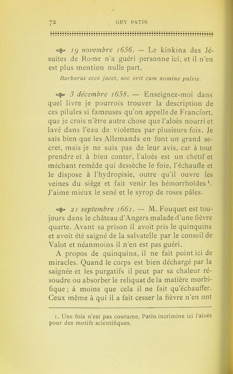 <=§~ ig novembre i656. — Le kinkina des Jé- suites de Rome n’a guéri personne ici, et il n’en est plus mention nulle part. Barbants ecce jacet, nec erit cum nomine pulvis. 3 décembre i658. — Enseignez-moi dans quel livre je pourrois trouver la description de ces pilules si fameuses qu’on appelle de Francfort, que je crois n’être autre chose que l’aloès nourri et lavé dans l’eau de violettes par plusieurs fois. Je sais bien que les Allemands en font un grand se- cret, mais je ne suis pas de leur avis, car à tout prendre et à bien conter, l’aloès est un chétif et méchant remède qui dessèche le foie, l'échauffe et le dispose à l’hydropisie, outre qu’il ouvre les veines du siège et fait venir les hémorrhoïdes b J’aime mieux le séné et le syrop de roses pâles. 21 septembre 1661. — M. Fouquet est tou- jours dans le château d’Angers malade d’une fièvre quarte. Avant sa prison il avoit pris le quinquina et avoit été saigné de la salvatelle par le conseil de Valot et néanmoins il n’en est pas guéri. A propos de quinquina, il ne fait point ici de miracles. Quand le corps est bien déchargé par la saignée et les purgatifs il peut par sa chaleur ré- soudre ou absorber le reliquat de la matière morbi- fique; à moins que cela il ne fait qu’échauffer. Ceux même à qui il a fait cesser la fièvre n’en ont i. Une fois n’est pas coutume, Patin incrimine ici l’aloès pour des motifs scientifiques.